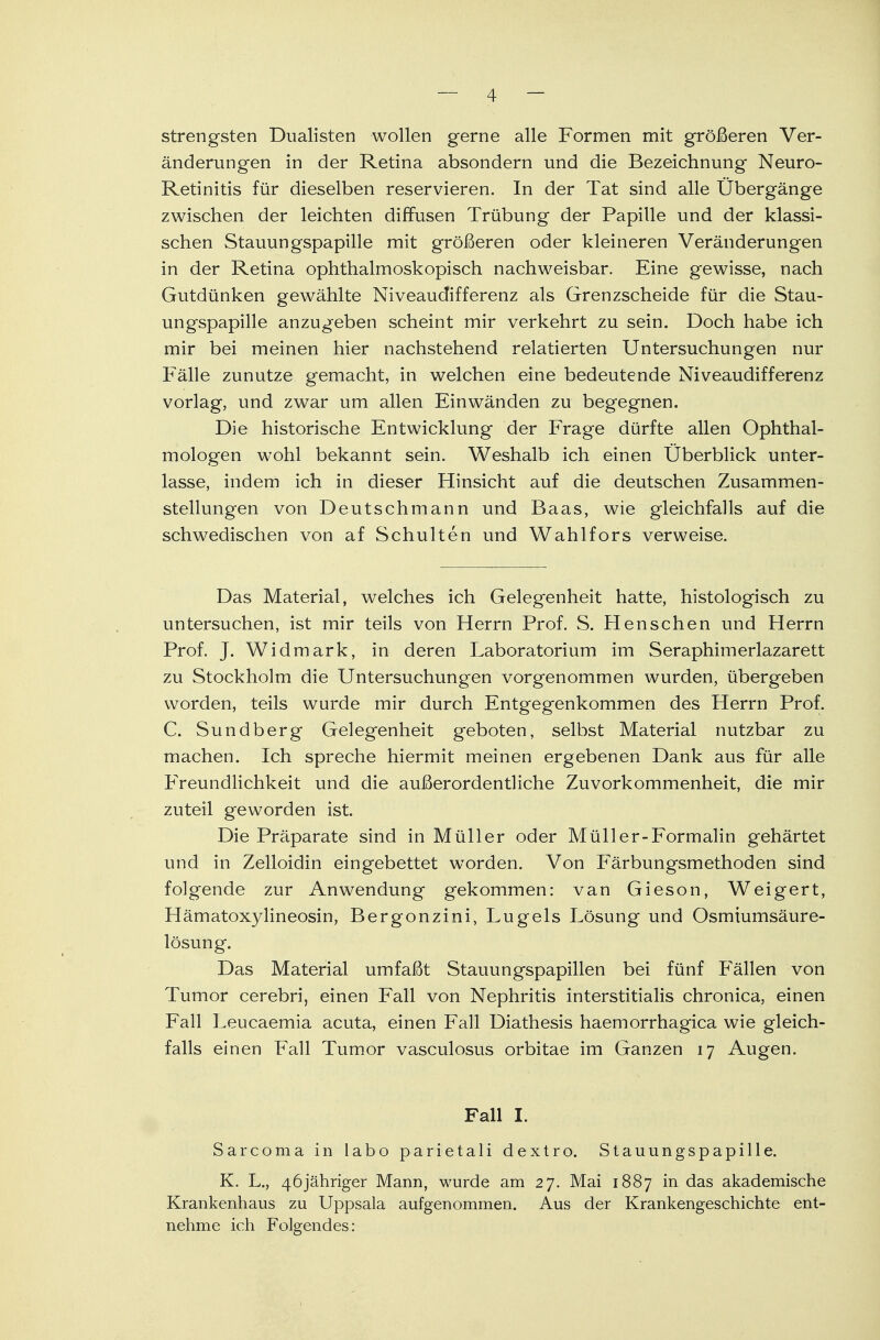 strengsten Dualisten wollen gerne alle Formen mit größeren Ver- änderungen in der Retina absondern und die Bezeichnung Neuro- Retinitis für dieselben reservieren. In der Tat sind alle Übergänge zwischen der leichten diffusen Trübung der Papille und der klassi- schen Stauungspapille mit größeren oder kleineren Veränderungen in der Retina ophthalmoskopisch nachweisbar. Eine gewisse, nach Gutdünken gewählte Niveaudifferenz als Grenzscheide für die Stau- ungspapille anzugeben scheint mir verkehrt zu sein. Doch habe ich mir bei meinen hier nachstehend relatierten Untersuchungen nur Fälle zunutze gemacht, in welchen eine bedeutende Niveaudifferenz vorlag, und zwar um allen Einwänden zu begegnen. Die historische Entwicklung der Frage dürfte allen Ophthal- mologen wohl bekannt sein. Weshalb ich einen Überblick unter- lasse, indem ich in dieser Hinsicht auf die deutschen Zusammen- stellungen von Deutschmann und Baas, wie gleichfalls auf die schwedischen von af Schulten und Wahlfors verweise. Das Material, welches ich Gelegenheit hatte, histologisch zu untersuchen, ist mir teils von Herrn Prof. S. Henschen und Herrn Prof. J. Widmark, in deren Laboratorium im Seraphimerlazarett zu Stockholm die Untersuchungen vorgenommen wurden, übergeben worden, teils wurde mir durch Entgegenkommen des Herrn Prof. C. Sundberg Gelegenheit geboten, selbst Material nutzbar zu machen. Ich spreche hiermit meinen ergebenen Dank aus für alle Freundlichkeit und die außerordentliche Zuvorkommenheit, die mir zuteil geworden ist. Die Präparate sind in Müller oder Müller-Formalin gehärtet und in Zelloidin eingebettet wTorden. Von Färbungsmethoden sind folgende zur Anwendung gekommen: van Gieson, Weigert, Hämatoxylineosin, Bergonzini, Lugels Lösung und Osmiumsäure- lösung. Das Material umfaßt Stauungspapillen bei fünf Fällen von Tumor cerebri, einen Fall von Nephritis interstitialis chronica, einen Fall Leucaemia acuta, einen Fall Diathesis haemorrhagica wie gleich- falls einen Fall Tumor vasculosus orbitae im Ganzen 17 Augen. Fall I. Sarcoma in labo parietali dextro. Stauungspapille. K. L., 46jähriger Mann, wurde am 27. Mai 1887 in das akademische Krankenhaus zu Uppsala aufgenommen. Aus der Krankengeschichte ent- nehme ich Folgendes: