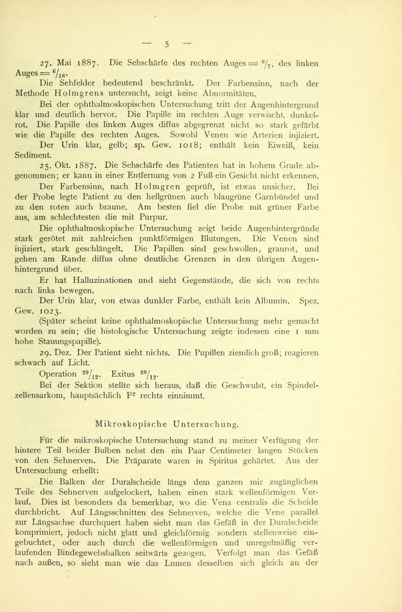 27. Mai 1887. Die Sehschärfe des rechten Auges = e/7, des linken Auges = 6/16. Die Sehfelder bedeutend beschränkt. Der Farbensinn, nach der Methode Holmgrens untersucht, zeigt keine Abnormitäten. Bei der ophthalmoskopischen Untersuchung tritt der Augenhintergrund klar und deutlich hervor. Die Papille im rechten Ange verwischt, dunkel- rot. Die Papille des linken Auges diffus abgegrenzt nicht so stark gefärbt wie die Papille des rechten Auges. Sowohl Venen wie Arterien injiziert. Der Urin klar, gelb; sp. Gew. 1018; enthält kein Eiweiß, kein Sediment. 25. Okt. 1887. Die Sehschärfe des Patienten hat in hohem Grade ab- genommen; er kann in einer Entfernung von 2 Fuß ein Gesicht nicht erkennen. Der Farbensinn, nach Holmgren geprüft, ist etwas unsicher. Bei der Probe legte Patient zu den hellgrünen auch blaugrüne Garnbündel und zu den roten auch braune. Am besten fiel die Probe mit grüner Farbe aus, am schlechtesten die mit Purpur. Die ophthalmoskopische Untersuchung zeigt beide Augenhintergründe stark gerötet mit zahlreichen punktförmigen Blutungen. Die Venen sind injiziert, stark geschlängelt. Die Papillen sind geschwollen, graurot, und gehen am Rande diffus ohne deutliche Grenzen in den übrigen Augen- hintergrund über. Er hat Halluzinationen und sieht Gegenstände, die sich von rechts nach links bewegen. Der Urin klar, von etwas dunkler Farbe, enthält kein Albumin. Spez. Gew. 1023. (Später scheint keine ophthalmoskopische Untersuchung mehr gemacht worden zu sein; die histologische Untersuchung zeigte indessen eine 1 mm hohe Stauungspapille). 29. Dez. Der Patient sieht nichts. Die Pupillen ziemlich groß; reagieren schwach auf Licht. Operation 29/12. Exitus 30/12- Bei der Sektion stellte sich heraus, daß die Geschwulst, ein Spindel- zellensarkom, hauptsächlich P2 rechts einnimmt. Mikroskopische Untersuchung. Für die mikroskopische Untersuchung stand zu meiner Verfügung der hintere Teil beider Bulben nebst den ein Paar Centimeter langen Stücken von den Sehnerven. Die Präparate waren in Spiritus gehärtet. Aus der Untersuchung erhellt: Die Balken der Duralscheide längs dem ganzen mir zugänglichen Teile des Sehnerven aufgelockert, haben einen stark wellenförmigen Ver- lauf. Dies ist besonders da bemerkbar, wo die Vena centralis die Scheide durchbricht. Auf Längsschnitten des Sehnerven, welche die Vene parallel zur Längsachse durchquert haben sieht man das Gefäß in der Duralscheide komprimiert, jedoch nicht glatt und gleichförmig, sondern stellenweise ein- gebuchtet, oder auch durch die wellenförmigen und unregelmäßig ver- laufenden Bindegewebsbalken seitwärts gezogen. Verfolgt man das Gefäß nach außen, so sieht man wie das Lumen desselben sich gleich an der