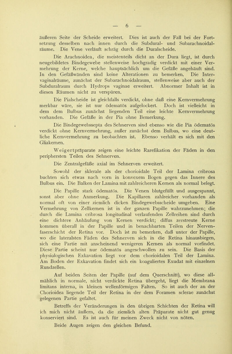 äußeren Seite der Scheide erweitert. Dies ist auch der Fall bei der Fort- setzung desselben nach innen durch die Subdural- und Subarachnoidal- räume. Die Vene verläuft schräg durch die Duralscheide. Die Arachnoidea, die meistenteils dicht an der Dura liegt, ist durch neugebildetes Bindegewebe stellenweise hochgradig verdickt mit einer Ver- mehrung der Kerne, welche hauptsächlich um die Gefäße angehäuft sind. In den Gefäßwänden sind keine Alterationen zu bemerken. Die Inter- vaginalräume, zunächst der Subarachnoidairaum, stellenweise aber auch der Subduralraum durch Hydrops vaginae erweitert. Abnormer Inhalt ist in diesen Räumen nicht zu verspüren. Die Piaischeide ist gleichfalls verdickt, ohne daß eine Kern Vermehrung merkbar wäre, sie ist nur ödematös aufgelockert. Doch ist vielleicht in dem dem Bulbus zunächst liegenden Teil eine leichte Kern Vermehrung vorhanden. Die Gefäße in der Pia ohne Bemerkung. Die Bindegewebssepta des Sehnerven sind ebenso wie die Pia ödematös verdickt ohne Kernvermehrung, außer zunächst dem Bulbus, wo eine deut- liche Kernvermehrung zu beobachten ist. Ebenso verhält es sich mit den Gliakernen. Weigertpräparate zeigen eine leichte Rarefikation der Fäden in den periphersten Teilen des Sehnerven. Die Zentralgefäße axial im Sehnerven erweitert. Sowohl der sklerale als der chorioidale Teil der Lamina cribrosa buchten sich etwas nach vorn in konvexem Bogen gegen das Innere des Bulbus ein. Die Balken der Lamina mit zahlreicheren Kernen als normal belegt. Die Papille stark ödematös. Die Venen blutgefüllt und ausgespannt, sonst aber ohne Anmerkung. Die Kapillaren zahlreicher vorhanden als normal oft von einer ziemlich dicken Bindegewebsscheide umgeben. Eine Vermehrung von Zellkernen ist in der ganzen Papille wahrzunehmen; die durch die Lamina cribrosa longitudinal verlaufenden Zellreihen sind durch eine dichtere Anhäufung von Kernen verdickt; diffus zerstreute Kerne kommen überall in der Papille und in benachbarten Teilen der Nerven- faserschicht der Retina vor. Doch ist zu bemerken, daß unter der Papille, wo die lateralsten Fäden des Sehnerven sich in die Retina hinausbiegen, sich eine Partie mit anscheinend wenigeren Kernen als normal vorfindet. Diese Partie scheint nur ödematös angeschwollen zu sein. Die Basis der physiologischen Exkavation liegt vor dem chorioidalen Teil der Lamina. Am Boden der Exkavation findet sich ein koaguliertes Exudat mit einzelnen Rundzellen. Auf beiden Seiten der Papille (auf dem Querschnitt), wo diese all- mählich in normale, nicht verdickte Retina übergeht, liegt die Membrana limitans interna, in kleinen wellenförmigen Falten. So ist auch der an der Chorioidea liegende Teil der Retina in der dem Foramen sclerae zunächst gelegenen Partie gefaltet. Betreffs der Veränderungen in den übrigen Schichten der Retina will ich mich nicht äußern, da die ziemlich alten Präparate nicht gut genug konserviert sind. Es ist auch für meinen Zweck nicht von nöten.