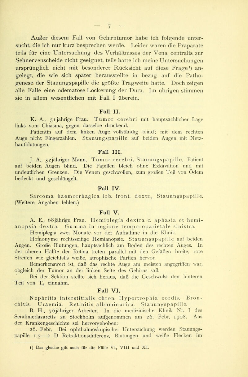 Außer diesem Fall von Gehirntumor habe ich folgende unter- sucht, die ich nur kurz besprechen werde. Leider waren die Präparate teils für eine Untersuchung des Verhältnisses der Vena centralis zur Sehnervenscheide nicht geeignet, teils hatte ich meine Untersuchungen ursprünglich nicht mit besonderer Rücksicht auf diese Frage1) an- gelegt, die wie sich später herausstellte in bezug auf die Patho- genese der Stauungspapille die größte Tragweite hatte. Doch zeigen alle Fälle eine ödematöse Lockerung der Dura. Im übrigen stimmen sie in allem wesentlichen mit Fall I überein. Fall II. K. A., 51jährige Frau. Tumor cerebri mit hauptsächlicher Lage links vom Chiasma, gegen dasselbe drückend. Patientin auf dem linken Auge vollständig blind; mit dem rechten Auge nicht Fingerzählen. Stauungspapille auf beiden Augen mit Netz- hautblutungen. Fall III. J. A., 32jähriger Mann. Tumor cerebri, Stauungspapille. Patient auf beiden Augen blind. Die Papillen bleich ohne Exkavation und mit undeutlichen Grenzen. Die Venen geschwollen, zum großen Teil von Odem bedeckt und geschlängelt. Fall IV. Sarcoma haemorrhagica lob. front, dextr., Stauungspapille. (Weitere Angaben fehlen.) Fall V. A. E., 68jährige Frau. Hemiplegia dextra c. aphasia et hemi- anopsia dextra. Gumma in regione temporoparietale sinistra. Hemiplegia zwei Monate vor der Aufnahme in die Klinik. Homonyme rechtsseitige Hemianopsie. Stauungspapille auf beiden Augen. Große Blutungen, hauptsächlich am Boden des rechten Auges. In der oberen Hälfte der Retina treten parallel mit den Gefäßen breite, rote Streifen wie gleichfalls weiße, atrophische Partien hervor. Bemerkenswert ist, daß das rechte Auge am meisten angegriffen war, obgleich der Tumor an der linken Seite des Gehirns saß. Bei der Sektion stellte sich heraus, daß die Geschwulst den hinteren Teil von T2 einnahm. Fall VI. Nephritis interstitialis chron. Hypertrophia cordis. Bron- chitis. Uraemia. Retinitis albuminurica. Stauungspapille. B. H., 7 6jähriger Arbeiter. In die medizinische Klinik Nr. I des Serafimerlazaretts zu Stockholm aufgenommen am 26. Febr. 1908. Aus der Krankengeschichte sei hervorgehoben: 26. Febr. Bei ophthalmoskopischer Untersuchung werden Stauungs- papille 1,5—2 D Refraktionsdifferenz, Blutungen und weiße Flecken im 1) Das gleiche gilt auch für die Fälle VI, VIII und XI.