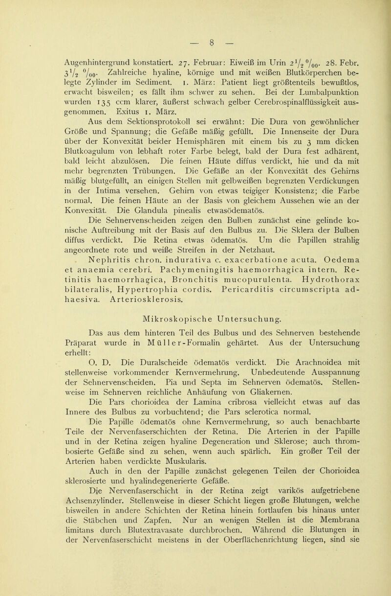 Augenhintergrund konstatiert. 27. Februar: Eiweiß im Urin 21/2°/00. 28. Febr. 3V2 °/oo- Zahlreiche hyaline, körnige und mit weißen Blutkörperchen be- legte Zylinder im Sediment. 1. März: Patient liegt größtenteils bewußtlos, erwacht bisweilen; es fällt ihm schwer zu sehen. Bei der Lumbalpunktion wurden 135 ccm klarer, äußerst schwach gelber Cerebrospinalflüssigkeit aus- genommen. Exitus 1. März. Aus dem Sektionsprotokoll sei erwähnt: Die Dura von gewöhnlicher Größe und Spannung; die Gefäße mäßig gefüllt. Die Innenseite der Dura über der Konvexität beider Hemisphären mit einem bis zu 3 mm dicken Blutkoagulum von lebhaft roter Farbe belegt, bald der Dura fest adhärent, bald leicht abzulösen. Die feinen Häute diffus verdickt, hie und da mit mehr begrenzten Trübungen. Die Gefäße an der Konvexität des Gehirns mäßig blutgefüllt, an einigen Stellen mit gelbweißen begrenzten Verdickungen in der Intima versehen. Gehirn von etwas teigiger Konsistenz; die Farbe normal. Die feinen Häute an der Basis von gleichem Aussehen wie an der Konvexität. Die Glandula pinealis etwasödematös. Die Sehnervenscheiden zeigen den Bulben zunächst eine gelinde ko- nische Auftreibung mit der Basis auf den Bulbus zu. Die Sklera der Bulben diffus verdickt. Die Retina etwas ödematös. Um die Papillen strahlig angeordnete rote und weiße Streifen in der Netzhaut. Nephritis chron. indurativa c. exacerbatione acuta. Oedema et anaemia cerebri. Pachymeningitis haemorrhagica intern. Re- tinitis haemorrhagica, Bronchitis mucopurulenta. Hydrothorax bilateralis, Hypertrophia cordis. Pericarditis circumscripta ad- haesiva. Arteriosklerosis. Mikroskopische Untersuchung. Das aus dem hinteren Teil des Bulbus und des Sehnerven bestehende Präparat wurde in M ü 11 e r-Formalin gehärtet. Aus der Untersuchung erhellt: O. D. Die Duralscheide ödematös verdickt. Die Arachnoidea mit stellenweise vorkommender Kernvermehrung. Unbedeutende Ausspannung der Sehnervenscheiden. Pia und Septa im Sehnerven ödematös. Stellen- weise im Sehnerven reichliche Anhäufung von Gliakernen. Die Pars chorioidea der Lamina cribrosa vielleicht etwas auf das Innere des Bulbus zu vorbuchtend; die Pars sclerotica normal. Die Papille ödematös ohne Kernvermehrung, so auch benachbarte Teile der Nervenfaserschichten der Retina. Die Arterien in der Papille und in der Retina zeigen hyaline Degeneration und Sklerose; auch throm- bosierte Gefäße sind zu sehen, wenn auch spärlich. Ein großer Teil der Arterien haben verdickte Muskularis. Auch in den der Papille zunächst gelegenen Teilen der Chorioidea sklerosierte und hyalindegenerierte Gefäße. Die Nervenfaserschicht in der Retina zeigt varikös aufgetriebene Achsenzylinder. Stellenweise in dieser Schicht liegen große Blutungen, welche bisweilen in andere Schichten der Retina hinein fortlaufen bis hinaus unter die Stäbchen und Zapfen. Nur an wenigen Stellen ist die Membrana limitans durch Blutextravasate durchbrochen. Während die Blutungen in der Nervenfaserschicht meistens in der Oberflächenrichtung liegen, sind sie