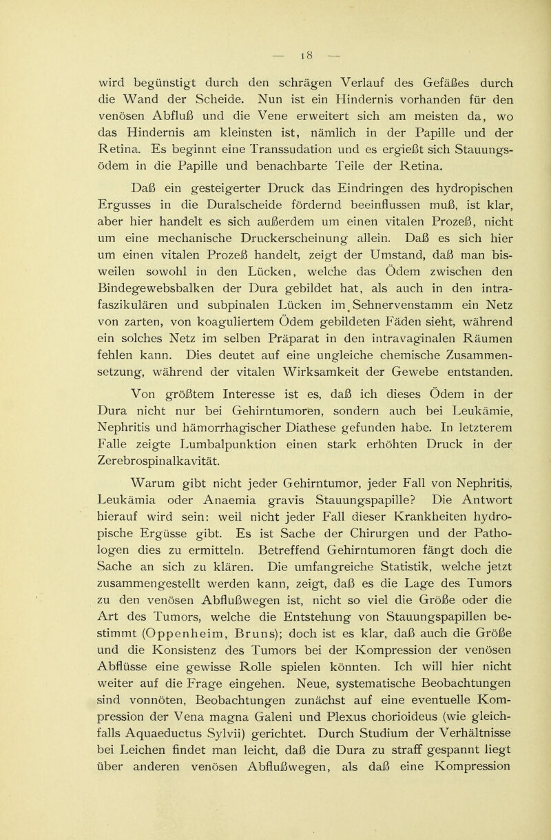 wird begünstigt durch den schrägen Verlauf des Gefäßes durch die Wand der Scheide. Nun ist ein Hindernis vorhanden für den venösen Abfluß und die Vene erweitert sich am meisten da, wo das Hindernis am kleinsten ist, nämlich in der Papille und der Retina. Es beginnt eine Transsudaten und es ergießt sich Stauungs- ödem in die Papille und benachbarte Teile der Retina. Daß ein gesteigerter Druck das Eindringen des hydropischen Ergusses in die Duralscheide fördernd beeinflussen muß, ist klar, aber hier handelt es sich außerdem um einen vitalen Prozeß, nicht um eine mechanische Druckerscheinung allein. Daß es sich hier um einen vitalen Prozeß handelt, zeigt der Umstand, daß man bis- weilen sowohl in den Lücken, welche das Ödem zwischen den Bindegewebsbalken der Dura gebildet hat, als auch in den intra- faszikulären und subpinalen Lücken im m Sehnervenstamm ein Netz von zarten, von koaguliertem Ödem gebildeten Fäden sieht, während ein solches Netz im selben Präparat in den intravaginalen Räumen fehlen kann. Dies deutet auf eine ungleiche chemische Zusammen- setzung, während der vitalen Wirksamkeit der Gewebe entstanden. Von größtem Interesse ist es, daß ich dieses Ödem in der Dura nicht nur bei Gehirntumoren, sondern auch bei Leukämie, Nephritis und hämorrhagischer Diathese gefunden habe. In letzterem Falle zeigte Lumbalpunktion einen stark erhöhten Druck in der Zerebrospinalkavität. Warum gibt nicht jeder Gehirntumor, jeder Fall von Nephritis, Leukämia oder Anaemia gravis Stauungspapille? Die Antwort hierauf wird sein: weil nicht jeder Fall dieser Krankheiten hydro- pische Ergüsse gibt. Es ist Sache der Chirurgen und der Patho- logen dies zu ermitteln. Betreffend Gehirntumoren fängt doch die Sache an sich zu klären. Die umfangreiche Statistik, welche jetzt zusammengestellt werden kann, zeigt, daß es die Lage des Tumors zu den venösen Abflußwegen ist, nicht so viel die Größe oder die Art des Tumors, welche die Entstehung von Stauungspapillen be- stimmt (Oppenheim, Bruns); doch ist es klar, daß auch die Größe und die Konsistenz des Tumors bei der Kompression der venösen Abflüsse eine gewisse Rolle spielen könnten. Ich will hier nicht weiter auf die Frage eingehen. Neue, systematische Beobachtungen sind vonnöten, Beobachtungen zunächst auf eine eventuelle Kom- pression der Vena magna Galeni und Plexus chorioideus (wie gleich- falls Aquaeductus Sylvii) gerichtet. Durch Studium der Verhältnisse bei Leichen findet man leicht, daß die Dura zu straff gespannt liegt über anderen venösen Abfluß wegen, als daß eine Kompression