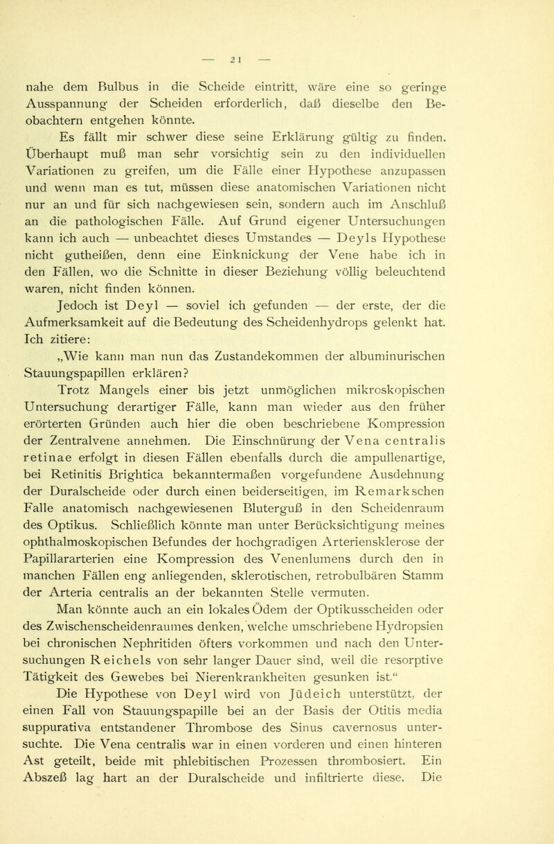 2 1 nahe dem Bulbus in die Scheide eintritt, wäre eine so geringe Ausspannung der Scheiden erforderlich, daß dieselbe den Be- obachtern entgehen könnte. Es fällt mir schwer diese seine Erklärung gültig zu finden. Überhaupt muß man sehr vorsichtig sein zu den individuellen Variationen zu greifen, um die Fälle einer Hypothese anzupassen und wenn man es tut, müssen diese anatomischen Variationen nicht nur an und für sich nachgewiesen sein, sondern auch im Anschluß an die pathologischen Fälle. Auf Grund eigener Untersuchungen kann ich auch — unbeachtet dieses Umstandes — Deyls Flypothese nicht gutheißen, denn eine Einknickung der Vene habe ich in den Fällen, wo die Schnitte in dieser Beziehung völlig beleuchtend waren, nicht finden können. Jedoch ist Deyl — soviel ich gefunden — der erste, der die Aufmerksamkeit auf die Bedeutung des Scheidenhydrops gelenkt hat. Ich zitiere: „Wie kann man nun das Zustandekommen der albuminurischen Stauungspapillen erklären ? Trotz Mangels einer bis jetzt unmöglichen mikroskopischen Untersuchung derartiger Fälle, kann man wieder aus den früher erörterten Gründen auch hier die oben beschriebene Kompression der Zentralvene annehmen. Die Einschnürung der Vena centralis retinae erfolgt in diesen Fällen ebenfalls durch die ampullenartige, bei Retinitis Brightica bekanntermaßen vorgefundene Ausdehnung der Duralscheide oder durch einen beiderseitigen, im Remarkschen Falle anatomisch nachgewiesenen Bluterguß in den Scheidenraum des Optikus. Schließlich könnte man unter Berücksichtigung meines ophthalmoskopischen Befundes der hochgradigen Arteriensklerose der Papillararterien eine Kompression des Venenlumens durch den in manchen Fällen eng anliegenden, sklerotischen, retrobulbären Stamm der Arteria centralis an der bekannten Stelle vermuten. Man könnte auch an ein lokales Ödem der Optikusscheiden oder des Zwischenscheidenraumes denken, welche umschriebene Hydropsien bei chronischen Nephritiden öfters vorkommen und nach den Unter- suchungen Reichels von sehr langer Dauer sind, wTeil die resorptive Tätigkeit des Gewebes bei Nierenkrankheiten gesunken ist. Die Hypothese von Deyl wird von Jüdeich unterstützt, der einen Fall von Stauungspapille bei an der Basis der Otitis media suppurativa entstandener Thrombose des Sinus cavernosus unter- suchte. Die Vena centralis war in einen vorderen und einen hinteren Ast geteilt, beide mit phlebitischen Prozessen thrombosiert. Ein Abszeß lag hart an der Duralscheide und infiltrierte diese. Die
