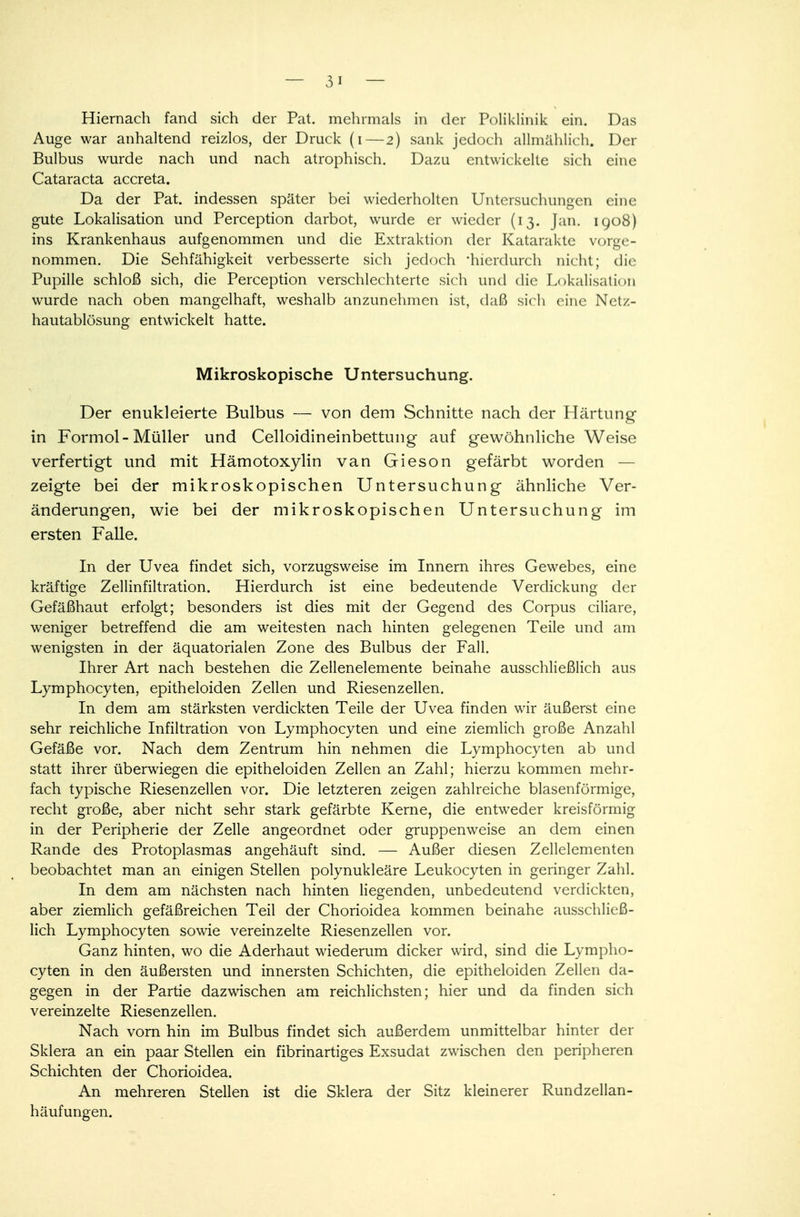 Hiernach fand sich der Pat. mehrmals in der Poliklinik ein. Das Auge war anhaltend reizlos, der Druck (i—2) sank jedoch allmählich. Der Bulbus wurde nach und nach atrophisch. Dazu entwickelte sich eine Cataracta accreta. Da der Pat. indessen später bei wiederholten Untersuchungen eine gute Lokalisation und Perception darbot, wurde er wieder (13. Jan. 1908) ins Krankenhaus aufgenommen und die Extraktion der Katarakte vorge- nommen. Die Sehfähigkeit verbesserte sich jedoch 'hierdurch nicht; die Pupille schloß sich, die Perception verschlechterte sich und die Lokalisation wurde nach oben mangelhaft, weshalb anzunehmen ist, daß sich eine Netz- hautablösung entwickelt hatte. Mikroskopische Untersuchung. Der enukleierte Bulbus — von dem Schnitte nach der Härtung in Formol-Müller und Celloidineinbettung auf gewöhnliche Weise verfertigt und mit Hämotoxylin van Gieson gefärbt worden — zeigte bei der mikroskopischen Untersuchung ähnliche Ver- änderungen, wie bei der mikroskopischen Untersuchung im ersten Falle. In der Uvea findet sich, vorzugsweise im Innern ihres Gewebes, eine kräftige Zellinfiltration. Hierdurch ist eine bedeutende Verdickung der Gefäßhaut erfolgt; besonders ist dies mit der Gegend des Corpus ciliare, weniger betreffend die am weitesten nach hinten gelegenen Teile und am wenigsten in der äquatorialen Zone des Bulbus der Fall. Ihrer Art nach bestehen die Zellenelemente beinahe ausschließlich aus Lymphocyten, epitheloiden Zellen und Riesenzellen. In dem am stärksten verdickten Teile der Uvea finden wir äußerst eine sehr reichliche Infiltration von Lymphocyten und eine ziemlich große Anzahl Gefäße vor. Nach dem Zentrum hin nehmen die Lymphocyten ab und statt ihrer überwiegen die epitheloiden Zellen an Zahl; hierzu kommen mehr- fach typische Riesenzellen vor. Die letzteren zeigen zahlreiche blasenförmige, recht große, aber nicht sehr stark gefärbte Kerne, die entweder kreisförmig in der Peripherie der Zelle angeordnet oder gruppenweise an dem einen Rande des Protoplasmas angehäuft sind. — Außer diesen Zellelementen beobachtet man an einigen Stellen polynukleäre Leukocyten in geringer Zahl. In dem am nächsten nach hinten liegenden, unbedeutend verdickten, aber ziemlich gefäßreichen Teil der Chorioidea kommen beinahe ausschließ- lich Lymphocyten sowie vereinzelte Riesenzellen vor. Ganz hinten, wo die Aderhaut wiederum dicker wird, sind die Lympho- cyten in den äußersten und innersten Schichten, die epitheloiden Zellen da- gegen in der Partie dazwischen am reichlichsten; hier und da finden sich vereinzelte Riesenzellen. Nach vorn hin im Bulbus findet sich außerdem unmittelbar hinter der Sklera an ein paar Stellen ein fibrinartiges Exsudat zwischen den peripheren Schichten der Chorioidea. An mehreren Stellen ist die Sklera der Sitz kleinerer Rundzellan- häufungen.