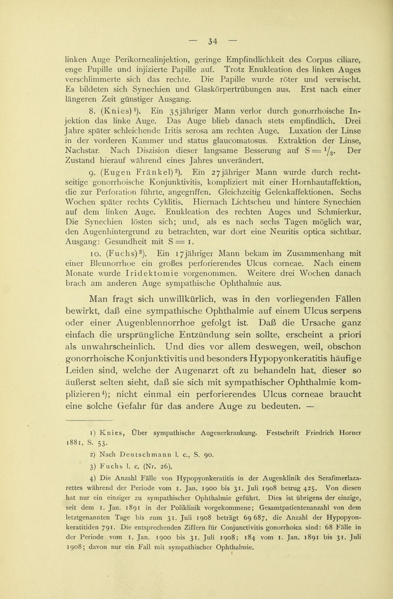 linken Auge Perikornealinjektion, geringe Empfindlichkeit des Corpus ciliare, enge Pupille und injizierte Papille auf. Trotz Enukleation des linken Auges verschlimmerte sich das rechte. Die Papille wurde röter und verwischt. Es bildeten sich Synechien und Glaskörpertrübungen aus. Erst nach einer längeren Zeit günstiger Ausgang. 8. (Knies)1). Ein 35jähriger Mann verlor durch gonorrhoische In- jektion das linke Auge. Das Auge blieb danach stets empfindlich. Drei Jahre später schleichende Iritis serosa am rechten Auge. Luxation der Linse in der vorderen Kammer und Status glaucomatosus. Extraktion der Linse, Nachstar. Nach Diszision dieser langsame Besserung auf S = Der Zustand hierauf während eines Jahres unverändert. 9. (Eugen Fränkel)2). Ein 27jähriger Mann wurde durch recht- seitige gonorrhoische Konjunktivitis, kompliziert mit einer Hornhautaffektion, die zur Perforation führte, angegriffen. Gleichzeitig Geienkaffektionen. Sechs Wochen später rechts Cyklitis. Hiernach Lichtscheu und hintere Synechien auf dem linken Auge. Enukleation des rechten Auges und Schmierkur. Die Synechien lösten sich; und, als es nach sechs Tagen möglich war, den Augenhintergrund zu betrachten, war dort eine Neuritis optica sichtbar. Ausgang: Gesundheit mit S=i. 10. (Fuchs)3). Ein 17jähriger Mann bekam im Zusammenhang mit einer Blennorrhoe ein großes perforierendes Ulcus corneae. Nach einem Monate wurde Iridektomie vorgenommen. Weitere drei Wochen danach brach am anderen Auge sympathische Ophthalmie aus. Man fragt sich unwillkürlich, was in den vorliegenden Fällen bewirkt, daß eine sympathische Ophthalmie auf einem Ulcus serpens oder einer Augenblennorrhoe gefolgt ist Daß die Ursache ganz einfach die ursprüngliche Entzündung sein sollte, erscheint a priori als unwahrscheinlich. Und dies vor allem deswegen, weil, obschon gonorrhoische Konjunktivitis und besonders Hypopyonkeratitis häufige Leiden sind, welche der Augenarzt oft zu behandeln hat, dieser so äußerst selten sieht, daß sie sich mit sympathischer Ophthalmie kom- plizieren4); nicht einmal ein perforierendes Ulcus corneae braucht eine solche Gefahr für das andere Auge zu bedeuten. — 1) Knies, Über sympathische Augenerkrankung. Festschrift Friedrich Horner 1881, S. 53. 2) Nach Deutsch mann 1. c, S. 90. 3) Fuchs 1. c. (Nr. 26). 4) Die Anzahl Fälle von Hypopyonkeratitis in der Augenklinik des Serafimerlaza- rettes während der Periode vom 1. Jan. 1900 bis 31. Juli 1908 betrug 425. Von diesen hat nur ein einziger zu sympathischer Ophthalmie geführt. Dies ist übrigens der einzige, seit dem 1. Jan. 1891 in der Poliklinik vorgekommene; Gesamtpatientenanzahl von dem letztgenannten Tage bis zum 31. Juli 1908 beträgt 69687, die Anzahl der Hypopyon- keratitiden 791. Die entsprechenden Ziffern für Conjunctivitis gonorrhoica sind: 68 Falle in der Periode vom 1. Jan. 1900 bis 31. Juli 1908; 184 vom 1. Jan. 1891 bis 31. Juli 1908; davon nur ein Fall mit sympathischer Ophthalmie.