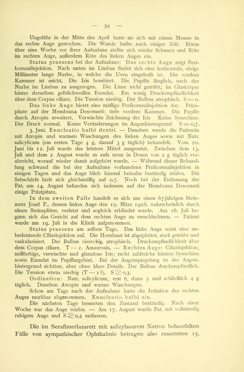 Ungefähr in der Mitte des April hatte sie sich mit einem Messer in das rechte Auge gestochen. Die Wunde heilte nach einiger Zeit. Etwas über eine Woche vor ihrer Aufnahme stellte sich wieder Schmer/, und Röte im rechten Auge, außerdem Röte des linken Auges ein. Status praesens bei der Aufnahme: Das rechte Auge zeigt Peri- kornealinjektion. Nach unten im Limbus findet sich eine horizontale, einige Millimeter lange Narbe, in welche die Uvea eingeheilt ist. Die vordere Kammer ist seicht. Die Iris bombiert. Die Pupille länglich, nach der Narbe im Limbus zu ausgezogen. Die Linse nicht getrübt; im Glaskörper hinter derselben gelblichweißes Exsudat. Ein wenig Druckempfindlichkeit über dem Corpus ciliare. Die Tension niedrig. Der Bulbus atrophisch. S = o. Das linke Auge bietet eine mäßige Perikornealinjektion dar. Praxi- pitate auf der Membrana Descemeti; tiefe vordere Kammer. Die Pupille durch Atropin erweitert. Verwischte Zeichnung der Iris Keine Synechien. Der Druck normal. Keine Veränderungen im Augenhintergrund. S = 0,7. 3. Juni. Enucleatio bulbi dextri. — Daneben wurde die Patientin mit Atropin und warmen Waschungen des linken Auges sowie mit Natr. salicylicum (am ersten Tage 4 g, darauf 3 g täglich) behandelt. Vom 20. Juni bis 12. Juli wurde das letztere Mittel ausgesetzt. Zwischen dem 13. Juli und dem 2. August wurde es aufs neue in Dosen von 2 g täglich ver- abreicht, worauf wieder damit aufgehört wurde. — Während dieser Behand- lung schwand die bei der Aufnahme vorhandene Perikornealinjektion in einigen Tagen und das Auge blieb hierauf beinahe beständig reizlos. Die Sehschärfe hielt sich gleichmäßig auf 0,7. Noch bei der Entlassung der Pat. am 14. August befanden sich indessen auf der Membrana Descemeti einige Präzipitate. In dem zweiten Falle handelt es sich um einen 67jährigen Stein- metz Josef P., dessen linkes Auge den 19. März 1908, wahrscheinlich durch einen Steinsplitter, verletzt und sogleich erblindet wurde. Am 16. Juli be- gann sich das Gesicht auf dem rechten Auge zu verschlechtern. — Patient wurde am 19. Juli in die Klinik aufgenommen. Status praesens am selben Tage. Das linke Auge weist eine un- bedeutende Ciliarinjektion auf. Die Hornhaut ist abgeplattet, stark getrübt und vaskularisiert. Der Bulbus viereckig, atrophisch. Druckempfindlichkeit über dem Corpus ciliare. T—2. Amaurosis. — Rechtes Auge: Ciliarinjektion; mißfarbige, verwischte und glanzlose Iris; recht zahlreiche hintere Synechien sowie Exsudat im Pupillargebiet. Bei der Augenspiegelung ist der Augen- hintergrund sichtbar, aber ohne klare Details. Der Bulbus druckempfindlich. Die Tension etwas niedrig (T— 1 ?). S^o,3. Ordination: Natr. salicylicum, erst 6, dann 5 und schließlich 4 g täglich. Daneben Atropin und warme Waschungen. Schon am Tage nach der Aufnahme hatte die Irritation des rechten Auges merkbar abgenommen. Enucleatio bulbi sin. Die nächsten Tage besserten den Zustand beständig. Nach einer Woche war das Auge reizlos. — Am 17. August wurde Pat. mit vollständig ruhigem Auge und S < 0,4 entlassen. Die im Serafimerlazarett mit salizylsaurem Natron behandelten Fälle von sympathischer Ophthalmie betragen also zusammen 15,