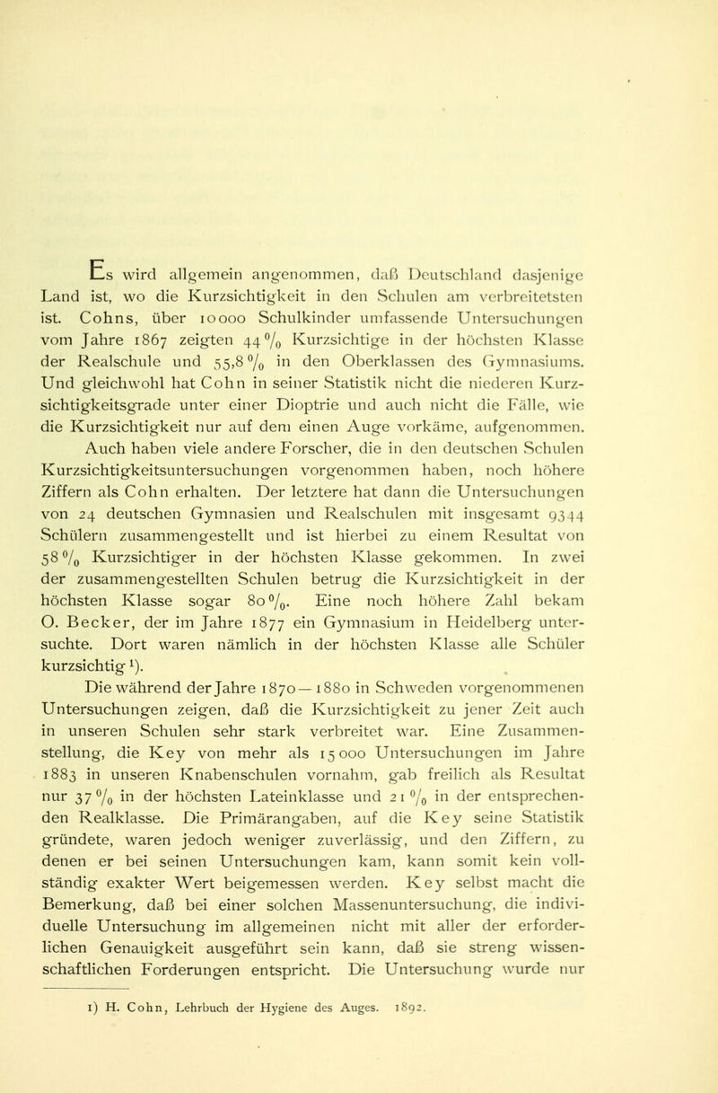 Es wird allgemein angenommen, daß Deutschland dasjenige Land ist, wo die Kurzsichtigkeit in den Schulen am vcrbreitetsten ist. Cohns, über ioooo Schulkinder umfassende Untersuchungen vom Jahre 1867 zeigten 44% Kurzsichtige in der höchsten Klasse der Realschule und 55,8% m den Oberklassen des Gymnasiums. Und gleichwohl hat Cohn in seiner Statistik nicht die niederen Kurz- sichtigkeitsgrade unter einer Dioptrie und auch nicht die Fälle, wie die Kurzsichtigkeit nur auf dem einen Auge vorkäme, aufgenommen. Auch haben viele andere Forscher, die in den deutschen Schulen Kurzsichtigkeitsuntersuchungen vorgenommen haben, noch höhere Ziffern als Cohn erhalten. Der letztere hat dann die Untersuchungen von 24 deutschen Gymnasien und Realschulen mit insgesamt 9344 Schülern zusammengestellt und ist hierbei zu einem Resultat von 58°/o Kurzsichtiger in der höchsten Klasse gekommen. In zwei der zusammengestellten Schulen betrug die Kurzsichtigkeit in der höchsten Klasse sogar 8o°/0. Eine noch höhere Zahl bekam O. Becker, der im Jahre 1877 em Gymnasium in Heidelberg unter- suchte. Dort waren nämlich in der höchsten Klasse alle Schüler kurzsichtigi). Die während der Jahre 1870—1880 in Schweden vorgenommenen Untersuchungen zeigen, daß die Kurzsichtigkeit zu jener Zeit auch in unseren Schulen sehr stark verbreitet war. Eine Zusammen- stellung, die Key von mehr als 15000 Untersuchungen im Jahre 1883 in unseren Knabenschulen vornahm, gab freilich als Resultat nur 37% m der höchsten Lateinklasse und 21% in der entsprechen- den Realklasse. Die Primärangaben, auf die Key seine Statistik gründete, waren jedoch weniger zuverlässig, und den Ziffern, zu denen er bei seinen Untersuchungen kam, kann somit kein voll- ständig exakter Wert beigemessen werden. Key selbst macht die Bemerkung, daß bei einer solchen Massenuntersuchung, die indivi- duelle Untersuchung im allgemeinen nicht mit aller der erforder- lichen Genauigkeit ausgeführt sein kann, daß sie streng wissen- schaftlichen Forderungen entspricht. Die Untersuchung wurde nur 1) H. Cohn, Lehrbuch der Hygiene des Auges. 1892.