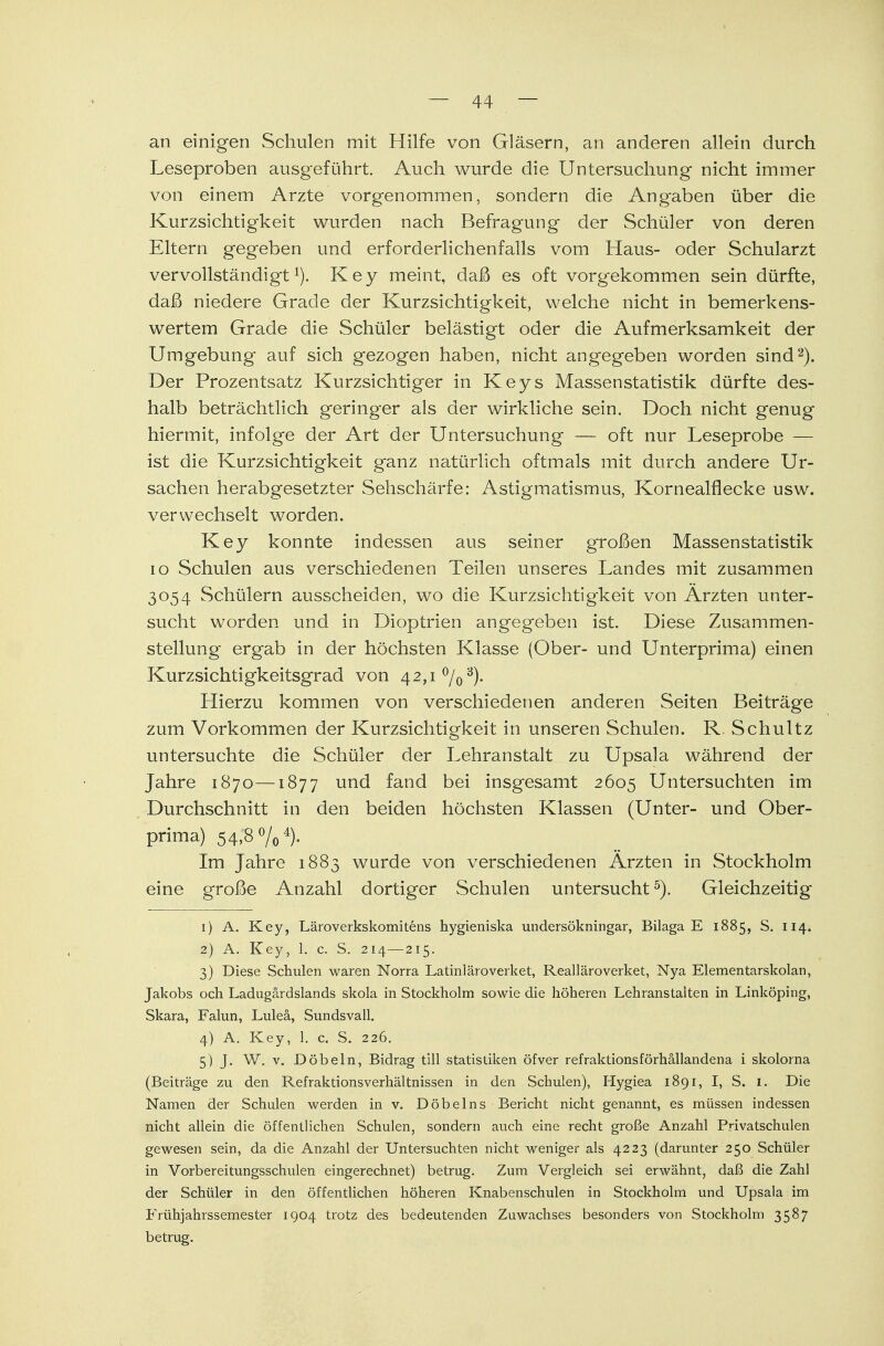 an einigen Schulen mit Hilfe von Gläsern, an anderen allein durch Leseproben ausgeführt. Auch wurde die Untersuchung nicht immer von einem Arzte vorgenommen, sondern die Ang-aben über die Kurzsichtigkeit wurden nach Befragung der Schüler von deren Eltern gegeben und erforderlichenfalls vom Haus- oder Schularzt vervollständigt1). Key meint, daß es oft vorgekommen sein dürfte, daß niedere Grade der Kurzsichtigkeit, welche nicht in bemerkens- wertem Grade die Schüler belästigt oder die Aufmerksamkeit der Umgebung auf sich gezogen haben, nicht angegeben worden sind2). Der Prozentsatz Kurzsichtiger in Keys Massenstatistik dürfte des- halb beträchtlich geringer als der wirkliche sein. Doch nicht genug hiermit, infolge der Art der Untersuchung — oft nur Leseprobe — ist die Kurzsichtigkeit ganz natürlich oftmals mit durch andere Ur- sachen herabgesetzter Sehschärfe: Astigmatismus, Kornealflecke usw. verwechselt worden. Key konnte indessen aus seiner großen Massenstatistik 10 Schulen aus verschiedenen Teilen unseres Landes mit zusammen 3054 Schülern ausscheiden, wo die Kurzsichtigkeit von Ärzten unter- sucht worden und in Dioptrien angegeben ist. Diese Zusammen- stellung ergab in der höchsten Klasse (Ober- und Unterprima) einen Kurzsichtigkeitsgrad von 42,1 °/03). Hierzu kommen von verschiedenen anderen Seiten Beiträge zum Vorkommen der Kurzsichtigkeit in unseren Schulen. R. Schultz untersuchte die Schüler der Lehranstalt zu Upsala während der Jahre 1870—1877 und fand bei insgesamt 2605 Untersuchten im Durchschnitt in den beiden höchsten Klassen (Unter- und Ober- prima) 54,8 %4). Im Jahre 1883 wurde von verschiedenen Ärzten in Stockholm eine große Anzahl dortiger Schulen untersucht5). Gleichzeitig 1) A. Key, Läroverkskomitens hygieniska undersökningar, Bilaga E 1885, S. 114. 2) A. Key, 1. c. S. 214—215. 3) Diese Schulen waren Norra Latinläroverket, Realläroverket, Nya Elementarskolan, Jakobs och. Ladugärdslands skola in Stockholm sowie die höheren Lehranstalten in Linköping, Skara, Falun, Luleä, Sundsvall. 4) A. Key, 1. c. S. 226. 5) J. W. v. Döbeln, Bidrag tili Statistiken öfver refraktionsförhällandena i skolorna (Beiträge zu den Refraktionsverhältnissen in den Schulen), Hygiea 1891, I, S. 1. Die Namen der Schulen werden in v. Döbelns Bericht nicht genannt, es müssen indessen nicht allein die öffentlichen Schulen, sondern auch eine recht große Anzahl Privatschulen gewesen sein, da die Anzahl der Untersuchten nicht weniger als 4223 (darunter 250 Schüler in Vorbereitungsschulen eingerechnet) betrug. Zum Vergleich sei erwähnt, daß die Zahl der Schüler in den öffentlichen höheren Knabenschulen in Stockholm und Upsala im Frühjahrssemester 1904 trotz des bedeutenden Zuwachses besonders von Stockholm 3587 betrug.