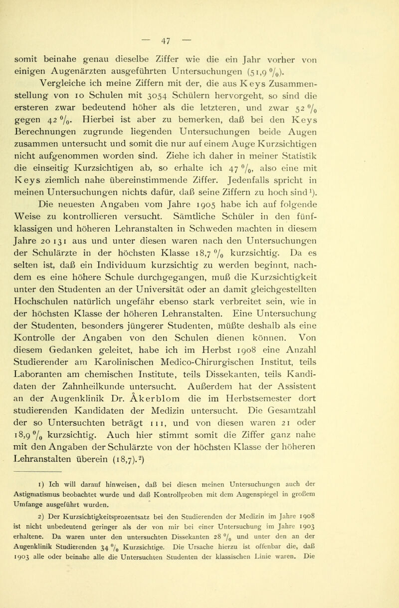 somit beinahe genau dieselbe Ziffer wie die ein Jahr vorher von einigen Augenärzten ausgeführten Untersuchungen (51,9%). Vergleiche ich meine Ziffern mit der, die aus Keys Zusammen- stellung von 10 Schulen mit 3054 Schülern hervorgeht, so sind die ersteren zwar bedeutend höher als die letzteren, und zwar 52 °/0 gegen 42 °/0. Hierbei ist aber zu bemerken, daß bei den Keys Berechnungen zugrunde liegenden Untersuchungen beide Augen zusammen untersucht und somit die nur auf einem Auge Kurzsichtigen nicht aufgenommen worden sind. Ziehe ich daher in meiner Statistik die einseitig Kurzsichtigen ab, so erhalte ich 47 °/0, also eine mit Keys ziemlich nahe übereinstimmende Ziffer. Jedenfalls spricht in meinen Untersuchungen nichts dafür, daß seine Ziffern zu hoch sind 1). Die neuesten Angaben vom Jahre 1905 habe ich auf folgende Weise zu kontrollieren versucht. Sämtliche Schüler in den fünf- klassigen und höheren Lehranstalten in Schweden machten in diesem Jahre 20 131 aus und unter diesen waren nach den Untersuchungen der Schulärzte in der höchsten Klasse 18,7 °/0 kurzsichtig. Da es selten ist, daß ein Individuum kurzsichtig zu werden beginnt, nach- dem es eine höhere Schule durchgegangen, muß die Kurzsichtigkeit unter den Studenten an der Universität oder an damit gleichgestellten Hochschulen natürlich ungefähr ebenso stark verbreitet sein, wie in der höchsten Klasse der höheren Lehranstalten. Eine Untersuchung der Studenten, besonders jüngerer Studenten, müßte deshalb als eine Kontrolle der Angaben von den Schulen dienen können. Von diesem Gedanken geleitet, habe ich im Herbst 1908 eine Anzahl Studierender am Karolinischen Medico-Chirurgischen Institut, teils Laboranten am chemischen Institute, teils Dissekanten, teils Kandi- daten der Zahnheilkunde untersucht. Außerdem hat der Assistent o an der Augenklinik Dr. Akerblom die im Herbstsemester dort studierenden Kandidaten der Medizin untersucht. Die Gesamtzahl der so Untersuchten beträgt 111, und von diesen waren 21 oder 18,9 °/0 kurzsichtig. Auch hier stimmt somit die Ziffer ganz nahe mit den Angaben der Schulärzte von der höchsten Klasse der höheren Lehranstalten überein (18,7).2) 1) Ich will darauf hinweisen, daß bei diesen meinen Untersuchungen auch der Astigmatismus beobachtet wurde und daß Kontroll proben mit dem Augenspiegel in großem Umfange ausgeführt wurden. 2) Der Kurzsichtigkeitsprozentsatz bei den Studierenden der Medizin im Jahre 1908 ist nicht unbedeutend geringer als der von mir bei einer Untersuchung im Jahre 1903 erhaltene. Da waren unter den untersuchten Dissekanten 28 °/0 und unter den an der Augenklinik Studierenden 34 °L Kurzsichtige. Die Ursache hierzu ist offenbar die, daß 1903 alle oder beinahe alle die Untersuchten Studenten der klassischen Linie waren. Die