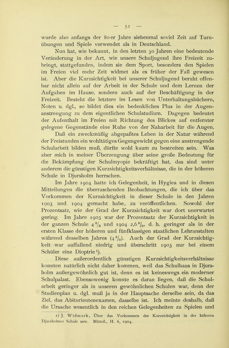 wurde also anfangs der 80 er Jahre siebenmal soviel Zeit auf Turn- übungen und Spiele verwendet als in Deutschland. Nun hat, wie bekannt, in den letzten 30 Jahren eine bedeutende Veränderung in der Art, wie unsere Schuljugend ihre Freizeit zu- bringt, stattgefunden, indem sie dem Sport, besonders den Spielen im Freien viel mehr Zeit widmet als es früher der Fall gewesen ist. Aber die Kurzsichtigkeit bei unserer Schuljugend beruht offen- bar nicht allein auf der Arbeit in der Schule und dem Lernen der Aufgaben im Hause, sondern auch auf der Beschäftigung in der Freizeit. Besteht die letztere im Lesen von Unterhaltungsbüchern, Noten u. dgl., so bildet dies ein bedenkliches Plus in der Augen- anstrengung zu dem eigentlichen Schulstudium. Dagegen bedeutet der Aufenthalt im Freien mit Richtung des Blickes auf entfernter gelegene Gegenstände eine Ruhe von der Naharbeit für die Augen. Daß ein zweckmäßig abgepaßtes Leben in der Natur während der Freistunden ein wohltätiges Gegengewicht gegen eine anstrengende Schularbeit bilden muß, dürfte wohl kaum zu bestreiten sein. Was aber mich in meiner Uberzeugung über seine große Bedeutung für die Bekämpfung der Schulmyopie bekräftigt hat, das sind unter anderem die günstigen Kurzsichtigkeitsverhältnisse, die in der höheren Schule in Djursholm herrschen. Im Jahre 1904 hatte ich Gelegenheit, in Hygiea und in diesen Mitteilungen die überraschenden Beobachtungen, die ich über das Vorkommen der Kurzsichtigkeit in dieser Schule in den Jahren 1903 und 1904 gemacht habe, zu veröffentlichen. Sowohl der Prozentsatz, wie der Grad der Kurzsichtigkeit war dort unerwartet gering. Im Jahre 1903 war der Prozentsatz der Kurzsichtigkeit in der ganzen Schule 4 °/0 und 1904 2,6 °/0, d. h. geringer als in der ersten Klasse der höheren und fünfklassigen staatlichen Lehranstalten während desselben Jahres (4%)- Auch der Grad der Kurzsichtig- keit war auffallend niedrig und überschritt 1903 nur bei einem Schüler eine Dioptrie1). Diese außerordentlich günstigen Kurzsichtigkeitsverhältnisse konnten natürlich nicht daher kommen, weil das Schulhaus in Djurs- holm außergewöhnlich gut ist, denn es ist keineswegs ein moderner Schulpalast. Ebensowenig konnte es daran liegen, daß die Schul- arbeit geringer als in unseren gewöhnlichen Schulen war, denn der Studienplan u. dgl. muß ja in der Hauptsache derselbe sein, da das Ziel, das Abiturientenexamen, dasselbe ist. Ich meinte deshalb, daß die Ursache wesentlich in den reichen Gelegenheiten zu Spielen und r) J. Widmark, Über das Vorkommen der Kurzsichtigkeit in der höheren