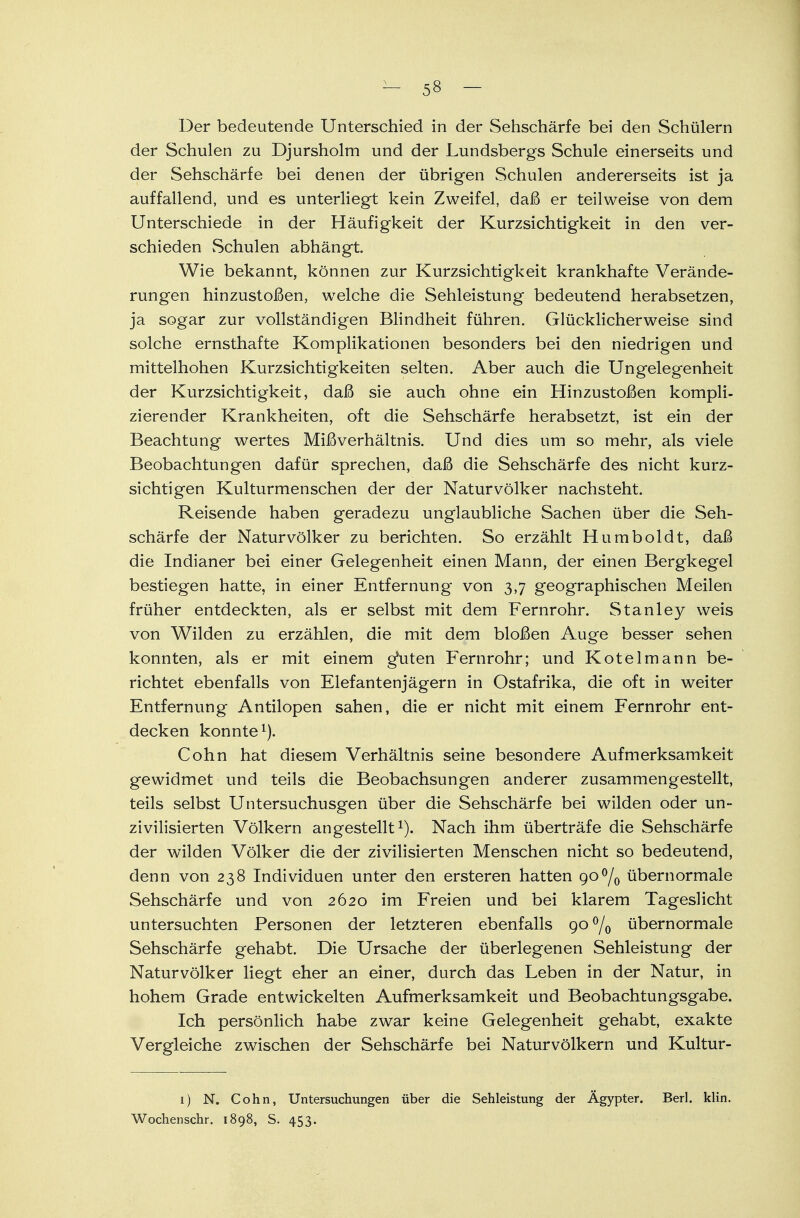 Der bedeutende Unterschied in der Sehschärfe bei den Schülern der Schulen zu Djursholm und der Lundsbergs Schule einerseits und der Sehschärfe bei denen der übrigen Schulen andererseits ist ja auffallend, und es unterliegt kein Zweifel, daß er teilweise von dem Unterschiede in der Häufigkeit der Kurzsichtigkeit in den ver- schieden vSchulen abhängt. Wie bekannt, können zur Kurzsichtigkeit krankhafte Verände- rungen hinzustoßen, welche die Sehleistung bedeutend herabsetzen, ja sogar zur vollständigen Blindheit führen. Glücklicherweise sind solche ernsthafte Komplikationen besonders bei den niedrigen und mittelhohen Kurzsichtigkeiten selten. Aber auch die Ungelegenheit der Kurzsichtigkeit, daß sie auch ohne ein Hinzustoßen kompli- zierender Krankheiten, oft die Sehschärfe herabsetzt, ist ein der Beachtung wertes Mißverhältnis. Und dies um so mehr, als viele Beobachtungen dafür sprechen, daß die Sehschärfe des nicht kurz- sichtigen Kulturmenschen der der Naturvölker nachsteht. Reisende haben geradezu unglaubliche Sachen über die Seh- schärfe der Naturvölker zu berichten. So erzählt Humboldt, daß die Indianer bei einer Gelegenheit einen Mann, der einen Bergkegel bestiegen hatte, in einer Entfernung von 3,7 geographischen Meilen früher entdeckten, als er selbst mit dem Fernrohr. Stanley weis von Wilden zu erzählen, die mit dem bloßen Auge besser sehen konnten, als er mit einem g*uten Fernrohr; und Kotelmann be- richtet ebenfalls von Elefantenjägern in Ostafrika, die oft in weiter Entfernung Antilopen sahen, die er nicht mit einem Fernrohr ent- decken konnte1). Cohn hat diesem Verhältnis seine besondere Aufmerksamkeit gewidmet und teils die Beobachsungen anderer zusammengestellt, teils selbst Untersuchusgen über die Sehschärfe bei wilden oder un- zivilisierten Völkern angestellt1). Nach ihm überträfe die Sehschärfe der wilden Völker die der zivilisierten Menschen nicht so bedeutend, denn von 238 Individuen unter den ersteren hatten 9O°/0 übernormale Sehschärfe und von 2620 im Freien und bei klarem Tageslicht untersuchten Personen der letzteren ebenfalls go°/0 übernormale Sehschärfe gehabt. Die Ursache der überlegenen Sehleistung der Naturvölker liegt eher an einer, durch das Leben in der Natur, in hohem Grade entwickelten Aufmerksamkeit und Beobachtungsgabe. Ich persönlich habe zwar keine Gelegenheit gehabt, exakte Vergleiche zwischen der Sehschärfe bei Naturvölkern und Kultur- 1) N. Cohn, Untersuchungen über die Sehleistung der Ägypter. Berl. klin. Wochenschr. 1898, S. 453.