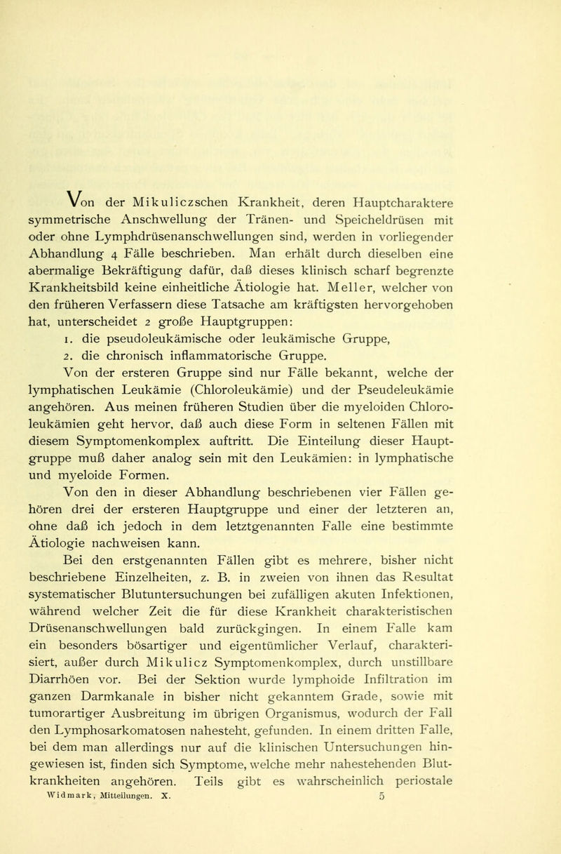 Von der Mikuliczschen Krankheit, deren Hauptcharaktere symmetrische Anschwellung der Tränen- und Speicheldrüsen mit oder ohne Lymphdrüsenanschwellungen sind, werden in vorliegender Abhandlung 4 Fälle beschrieben. Man erhält durch dieselben eine abermalige Bekräftigung dafür, daß dieses klinisch scharf begrenzte Krankheitsbild keine einheitliche Ätiologie hat. Meiler, welcher von den früheren Verfassern diese Tatsache am kräftigsten hervorgehoben hat, unterscheidet 2 große Hauptgruppen: 1. die pseudoleukämische oder leukämische Gruppe, 2. die chronisch inflammatorische Gruppe. Von der ersteren Gruppe sind nur Fälle bekannt, welche der lymphatischen Leukämie (Chloroleukämie) und der Pseudeleukämie angehören. Aus meinen früheren Studien über die myeloiden Chloro- leukämien geht hervor, daß auch diese Form in seltenen Fällen mit diesem Symptomenkomplex auftritt. Die Einteilung dieser Haupt- gruppe muß daher analog sein mit den Leukämien: in lymphatische und myeloide Formen. Von den in dieser Abhandlung beschriebenen vier Fällen ge- hören drei der ersteren Hauptgruppe und einer der letzteren an, ohne daß ich jedoch in dem letztgenannten Falle eine bestimmte Ätiologie nachweisen kann. Bei den erstgenannten Fällen gibt es mehrere, bisher nicht beschriebene Einzelheiten, z. B. in zweien von ihnen das Resultat systematischer Blutuntersuchungen bei zufälligen akuten Infektionen, während welcher Zeit die für diese Krankheit charakteristischen Drüsenanschwellungen bald zurückgingen. In einem Falle kam ein besonders bösartiger und eigentümlicher Verlauf, charakteri- siert, außer durch Mikulicz Symptomenkomplex, durch unstillbare Diarrhöen vor. Bei der Sektion wurde lymphoide Infiltration im ganzen Darmkanale in bisher nicht gekanntem Grade, sowie mit tumorartiger Ausbreitung im übrigen Organismus, wodurch der Fall den Lymphosarkomatosen nahesteht, gefunden. In einem dritten Falle, bei dem man allerdings nur auf die klinischen Untersuchungen hin- gewiesen ist, finden sich Symptome, welche mehr nahestehenden Blut- krankheiten angehören. Teils gibt es wahrscheinlich periostale Widmark, Mitteilungen. X. 5