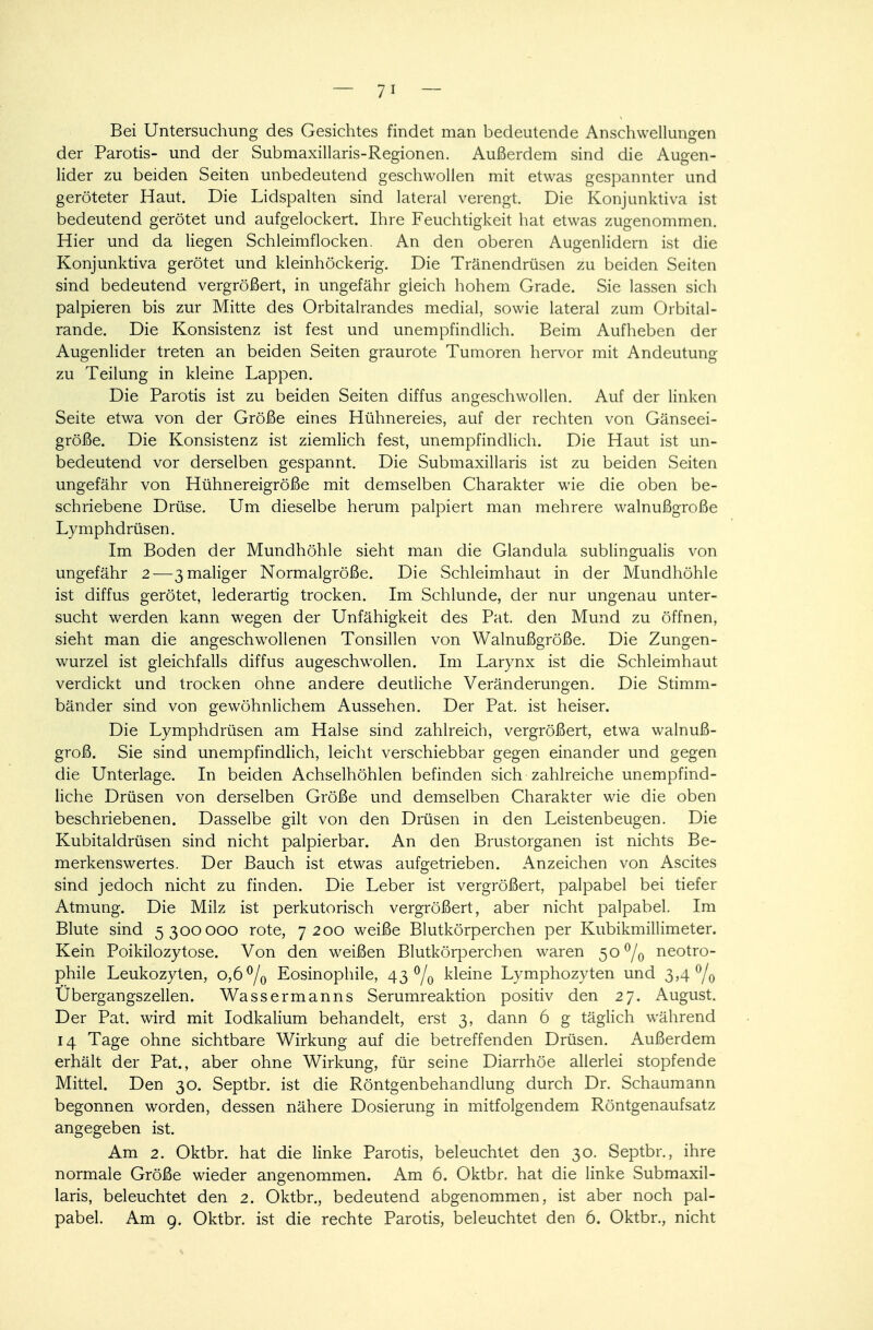 Bei Untersuchung des Gesichtes findet man bedeutende Anschwellungen der Parotis- und der Submaxillaris-Regionen. Außerdem sind die Augen- lider zu beiden Seiten unbedeutend geschwollen mit etwas gespannter und geröteter Haut. Die Lidspalten sind lateral verengt. Die Konjunktiva ist bedeutend gerötet und aufgelockert. Ihre Feuchtigkeit hat etwas zugenommen. Hier und da liegen Schleimflocken. An den oberen Augenlidern ist die Konjunktiva gerötet und kleinhöckerig. Die Tränendrüsen zu beiden Seiten sind bedeutend vergrößert, in ungefähr gieich hohem Grade. Sie lassen sich palpieren bis zur Mitte des Orbitalrandes medial, sowie lateral zum Orbital- rande. Die Konsistenz ist fest und unempfindlich. Beim Aufheben der Augenlider treten an beiden Seiten graurote Tumoren hervor mit Andeutung zu Teilung in kleine Lappen. Die Parotis ist zu beiden Seiten diffus angeschwollen. Auf der linken Seite etwa von der Größe eines Hühnereies, auf der rechten von Gänseei- größe. Die Konsistenz ist ziemlich fest, unempfindlich. Die Haut ist un- bedeutend vor derselben gespannt. Die Submaxillaris ist zu beiden Seiten ungefähr von Hühnereigröße mit demselben Charakter wie die oben be- schriebene Drüse. Um dieselbe herum palpiert man mehrere walnußgroße Lymphdrüsen. Im Boden der Mundhöhle sieht man die Glandula sublingualis von ungefähr 2—3 maliger Normalgröße. Die Schleimhaut in der Mundhöhle ist diffus gerötet, lederartig trocken. Im Schlünde, der nur ungenau unter- sucht werden kann wegen der Unfähigkeit des Pat. den Mund zu öffnen, sieht man die angeschwollenen Tonsillen von Walnußgröße. Die Zungen- wurzel ist gleichfalls diffus augeschwollen. Im Larynx ist die Schleimhaut verdickt und trocken ohne andere deutliche Veränderungen. Die Stimm- bänder sind von gewöhnlichem Aussehen. Der Pat. ist heiser. Die Lymphdrüsen am Halse sind zahlreich, vergrößert, etwa walnuß- groß. Sie sind unempfindlich, leicht verschiebbar gegen einander und gegen die Unterlage. In beiden Achselhöhlen befinden sich zahlreiche unempfind- liche Drüsen von derselben Größe und demselben Charakter wie die oben beschriebenen. Dasselbe gilt von den Drüsen in den Leistenbeugen. Die Kubitaldrüsen sind nicht palpierbar. An den Brustorganen ist nichts Be- merkenswertes. Der Bauch ist etwas aufgetrieben. Anzeichen von Ascites sind jedoch nicht zu finden. Die Leber ist vergrößert, palpabel bei tiefer Atmung. Die Milz ist perkutorisch vergrößert, aber nicht palpabel. Im Blute sind 5300000 rote, 7200 weiße Blutkörperchen per Kubikmillimeter. Kein Poikilozytose. Von den weißen Blutkörperchen waren 5O°/0 neotro- phile Leukozyten, 0,6°/0 Eosinophile, 43% kleine Lymphozyten und 3,4% Ubergangszellen. Wassermanns Serumreaktion positiv den 27. August. Der Pat. wird mit Iodkalium behandelt, erst 3, dann 6 g täglich während 14 Tage ohne sichtbare Wirkung auf die betreffenden Drüsen. Außerdem erhält der Pat., aber ohne Wirkung, für seine Diarrhöe allerlei stopfende Mittel. Den 30. Septbr. ist die Röntgenbehandlung durch Dr. Schaumann begonnen worden, dessen nähere Dosierung in mitfolgendem Röntgenaufsatz angegeben ist. Am 2. Oktbr. hat die linke Parotis, beleuchtet den 30. Septbr., ihre normale Größe wieder angenommen. Am 6. Oktbr. hat die linke Submaxil- laris, beleuchtet den 2. Oktbr., bedeutend abgenommen, ist aber noch pal- pabel. Am 9. Oktbr. ist die rechte Parotis, beleuchtet den 6. Oktbr., nicht