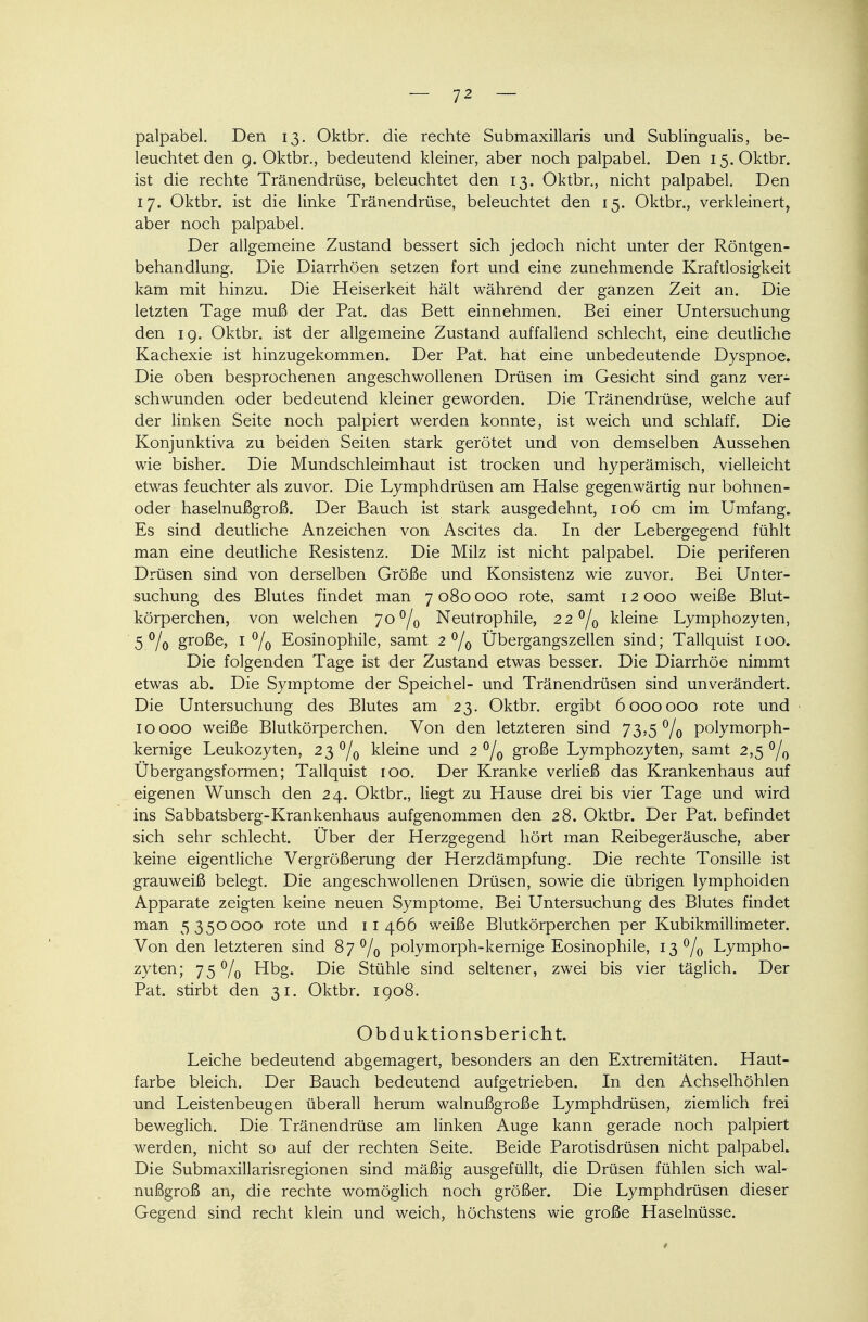 palpabel. Den 13. Oktbr. die rechte Submaxillaris und Subungualis, be- leuchtet den 9. Oktbr., bedeutend kleiner, aber noch palpabel. Den 15. Oktbr. ist die rechte Tränendrüse, beleuchtet den 13. Oktbr., nicht palpabel. Den 17. Oktbr. ist die linke Tränendrüse, beleuchtet den 15. Oktbr., verkleinert, aber noch palpabel. Der allgemeine Zustand bessert sich jedoch nicht unter der Röntgen- behandlung. Die Diarrhöen setzen fort und eine zunehmende Kraftlosigkeit kam mit hinzu. Die Heiserkeit hält während der ganzen Zeit an. Die letzten Tage muß der Pat. das Bett einnehmen. Bei einer Untersuchung den 19. Oktbr. ist der allgemeine Zustand auffallend schlecht, eine deutliche Kachexie ist hinzugekommen. Der Pat. hat eine unbedeutende Dyspnoe. Die oben besprochenen angeschwollenen Drüsen im Gesicht sind ganz ver- schwunden oder bedeutend kleiner geworden. Die Tränendrüse, welche auf der linken Seite noch palpiert werden konnte, ist weich und schlaff. Die Konjunktiva zu beiden Seiten stark gerötet und von demselben Aussehen wie bisher. Die Mundschleimhaut ist trocken und hyperämisch, vielleicht etwas feuchter als zuvor. Die Lymphdrüsen am Halse gegenwärtig nur bohnen- oder haselnußgroß. Der Bauch ist stark ausgedehnt, 106 cm im Umfang. Es sind deutliche Anzeichen von Ascites da. In der Lebergegend fühlt man eine deutliche Resistenz. Die Milz ist nicht palpabel. Die periferen Drüsen sind von derselben Größe und Konsistenz wie zuvor. Bei Unter- suchung des Blutes findet man 7 080 000 rote, samt 12 000 weiße Blut- körperchen, von welchen 7o°/0 Neutrophile, 22 °/0 kleine Lymphozyten, 5 °/o große, 1 °/o Eosinophile, samt 2 °/0 Übergangszellen sind; Tallquist 100. Die folgenden Tage ist der Zustand etwas besser. Die Diarrhöe nimmt etwas ab. Die Symptome der Speichel- und Tränendrüsen sind unverändert. Die Untersuchung des Blutes am 23. Oktbr. ergibt 6000000 rote und - 10000 weiße Blutkörperchen. Von den letzteren sind 73,5% polymorph- kernige Leukozyten, 23 °/0 kleine und 2 °/0 große Lymphozyten, samt 2,5 °/0 Übergangsformen; Tallquist 100. Der Kranke verließ das Krankenhaus auf eigenen Wunsch den 24. Oktbr., liegt zu Hause drei bis vier Tage und wird ins Sabbatsberg-Krankenhaus aufgenommen den 28. Oktbr. Der Pat. befindet sich sehr schlecht. Über der Herzgegend hört man Reibegeräusche, aber keine eigentliche Vergrößerung der Herzdämpfung. Die rechte Tonsille ist grauweiß belegt. Die angeschwollenen Drüsen, sowie die übrigen lymphoiden Apparate zeigten keine neuen Symptome. Bei Untersuchung des Blutes findet man 5350000 rote und 11 466 weiße Blutkörperchen per Kubikmillimeter. Von den letzteren sind 8j°/0 polymorph-kernige Eosinophile, 13% Lympho- zyten; 75% Hbg. Die Stühle sind seltener, zwei bis vier täglich. Der Pat. stirbt den 31. Oktbr. 1908. Obduktionsbericht. Leiche bedeutend abgemagert, besonders an den Extremitäten. Haut- farbe bleich. Der Bauch bedeutend aufgetrieben. In den Achselhöhlen und Leistenbeugen überall herum walnußgroße Lymphdrüsen, ziemlich frei beweglich. Die Tränendrüse am linken Auge kann gerade noch palpiert werden, nicht so auf der rechten Seite. Beide Parotisdrüsen nicht palpabel. Die Submaxillarisregionen sind mäßig ausgefüllt, die Drüsen fühlen sich wal- nußgroß an, die rechte womöglich noch größer. Die Lymphdrüsen dieser Gegend sind recht klein und weich, höchstens wie große Haselnüsse.