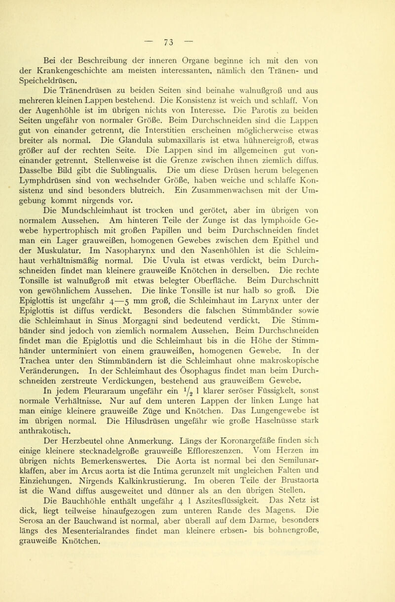Bei der Beschreibung der inneren Organe beginne ich mit den von der Krankengeschichte am meisten interessanten, nämlich den Tränen- und Speicheldrüsen. Die Tränendrüsen zu beiden Seiten sind beinahe walnußgroß und aus mehreren kleinen Lappen bestehend. Die Konsistenz ist weich und schlaff. Von der Augenhöhle ist im übrigen nichts von Interesse. Die Parotis zu beiden Seiten ungefähr von normaler Größe. Beim Durchschneiden sind die Lappen gut von einander getrennt, die Interstitien erscheinen möglicherweise etwas breiter als normal. Die Glandula submaxillaris ist etwa hühnereigroß, etwas größer auf der rechten Seite. Die Lappen sind im allgemeinen gut von- einander getrennt. Stellenweise ist die Grenze zwischen ihnen ziemlich diffus. Dasselbe Bild gibt die Sublingualis. Die um diese Drüsen herum belegenen Lymphdrüsen sind von wechselnder Größe, haben weiche und schlaffe Kon- sistenz und sind besonders blutreich. Ein Zusammenwachsen mit der Um- gebung kommt nirgends vor. Die Mundschleimhaut ist trocken und gerötet, aber im übrigen von normalem Aussehen. Am hinteren Teile der Zunge ist das lymphoide Ge- webe hypertrophisch mit großen Papillen und beim Durchschneiden findet man ein Lager grauweißen, homogenen Gewebes zwischen dem Epithel und der Muskulatur. Im Nasopharynx und den Nasenhöhlen ist die Schleim- haut verhältnismäßig normal. Die Uvula ist etwas verdickt, beim Durch- schneiden findet man kleinere grauweiße Knötchen in derselben. Die rechte Tonsille ist walnußgroß mit etwas belegter Oberfläche. Beim Durchschnitt von gewöhnlichem Aussehen. Die linke Tonsille ist nur halb so groß. Die Epiglottis ist ungefähr 4—5 mm groß, die Schleimhaut im Larynx unter der Epiglottis ist diffus verdickt. Besonders die falschen Stimmbänder sowie die Schleimhaut in Sinus Morgagni sind bedeutend verdickt. Die Stimm- bänder sind jedoch von ziemlich normalem Aussehen. Beim Durchschneiden findet man die Epiglottis und die Schleimhaut bis in die Höhe der Stimm- händer unterminiert von einem grauweißen, homogenen Gewebe. In der Trachea unter den Stimmbändern ist die Schleimhaut ohne makroskopische Veränderungen. In der Schleimhaut des Ösophagus findet man beim Durch- schneiden zerstreute Verdickungen, bestehend aus grauweißem Gewebe. In jedem Pleuraraum ungefähr ein l/2 1 klarer seröser Füssigkelt, sonst normale Verhältnisse. Nur auf dem unteren Lappen der linken Lunge hat man einige kleinere grauweiße Züge und Knötchen. Das Lungengewebe ist im übrigen normal. Die Hilusdrüsen ungefähr wie große Haselnüsse stark anthrakotisch. Der Herzbeutel ohne Anmerkung. Längs der Koronargefäße finden sich einige kleinere stecknadelgroße grauweiße Effloreszenzen. Vom Herzen im übrigen nichts Bemerkenswertes. Die Aorta ist normal bei den Semilunar- klaffen, aber im Arcus aorta ist die Intima gerunzelt mit ungleichen Falten und Einziehungen. Nirgends Kalkinkrustierung. Im oberen Teile der Brustaorta ist die Wand diffus ausgeweitet und dünner als an den übrigen Stellen. Die Bauchhöhle enthält ungefähr 4 1 Aszitesflüssigkeit. Das Netz ist dick, liegt teilweise hinaufgezogen zum unteren Rande des Magens. Die Serosa an der Bauchwand ist normal, aber überall auf dem Darme, besonders längs des Mesenterialrandes findet man kleinere erbsen- bis bohnengroße, grauweiße Knötchen.