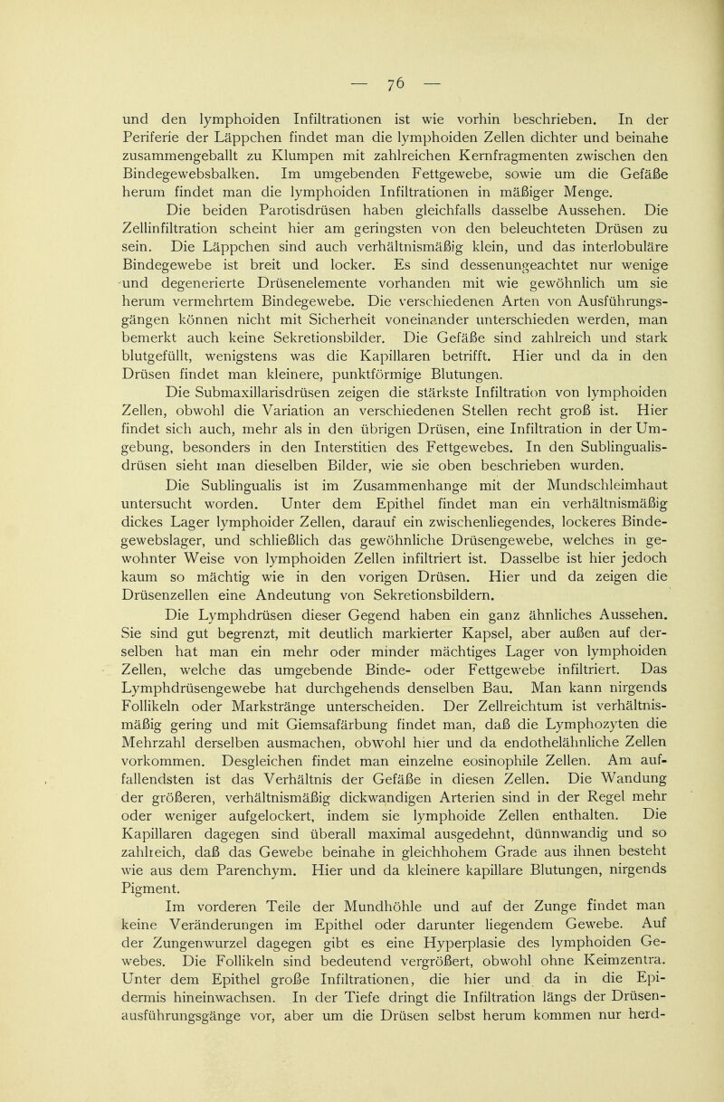 und den lymphoiden Infiltrationen ist wie vorhin beschrieben. In der Periferie der Läppchen findet man die lymphoiden Zellen dichter und beinahe zusammengeballt zu Klumpen mit zahlreichen Kernfragmenten zwischen den Bindegewebsbalken. Im umgebenden Fettgewebe, sowie um die Gefäße herum findet man die lymphoiden Infiltrationen in mäßiger Menge. Die beiden Parotisdrüsen haben gleichfalls dasselbe Aussehen. Die Zellinfiltration scheint hier am geringsten von den beleuchteten Drüsen zu sein. Die Läppchen sind auch verhältnismäßig klein, und das interlobuläre Bindegewebe ist breit und locker. Es sind dessenungeachtet nur wenige und degenerierte Drüsenelemente vorhanden mit wie gewöhnlich um sie herum vermehrtem Bindegewebe. Die verschiedenen Arten von Ausführungs- gängen können nicht mit Sicherheit voneinander unterschieden werden, man bemerkt auch keine Sekretionsbilder. Die Gefäße sind zahlreich und stark blutgefüllt, wenigstens was die Kapillaren betrifft. Hier und da in den Drüsen findet man kleinere, punktförmige Blutungen. Die Submaxillarisdrüsen zeigen die stärkste Infiltration von lymphoiden Zellen, obwohl die Variation an verschiedenen Stellen recht groß ist. Hier findet sich auch, mehr als in den übrigen Drüsen, eine Infiltration in der Um- gebung, besonders in den Interstitien des Fettgewebes. In den Sublingualis- drüsen sieht man dieselben Bilder, wie sie oben beschrieben wurden. Die Subungualis ist im Zusammenhange mit der Mundschleimhaut untersucht worden. Unter dem Epithel findet man ein verhältnismäßig dickes Lager lymphoider Zellen, darauf ein zwischenliegendes, lockeres Binde- gewebslager, und schließlich das gewöhnliche Drüsengewebe, welches in ge- wohnter Weise von lymphoiden Zellen infiltriert ist. Dasselbe ist hier jedoch kaum so mächtig wie in den vorigen Drüsen. Hier und da zeigen die Drüsenzellen eine Andeutung von Sekretionsbildern. Die Lymphdrüsen dieser Gegend haben ein ganz ähnliches Aussehen. Sie sind gut begrenzt, mit deutlich markierter Kapsel, aber außen auf der- selben hat man ein mehr oder minder mächtiges Lager von lymphoiden Zellen, welche das umgebende Binde- oder Fettgewebe infiltriert. Das Lymphdrüsengewebe hat durchgehends denselben Bau. Man kann nirgends Follikeln oder Markstränge unterscheiden. Der Zellreichtum ist verhältnis- mäßig gering und mit Giemsafärbung findet man, daß die Lymphozyten die Mehrzahl derselben ausmachen, obwohl hier und da endothelähnliche Zellen vorkommen. Desgleichen findet man einzelne eosinophile Zellen. Am auf- fallendsten ist das Verhältnis der Gefäße in diesen Zellen. Die Wandung der größeren, verhältnismäßig dickwandigen Arterien sind in der Regel mehr oder weniger aufgelockert, indem sie lymphoide Zellen enthalten. Die Kapillaren dagegen sind überall maximal ausgedehnt, dünnwandig und so zahlreich, daß das Gewebe beinahe in gleichhohem Grade aus ihnen besteht wie aus dem Parenchym. Hier und da kleinere kapillare Blutungen, nirgends Pigment. Im vorderen Teile der Mundhöhle und auf der Zunge findet mau keine Veränderungen im Epithel oder darunter liegendem Gewebe. Auf der Zungenwurzel dagegen gibt es eine Hyperplasie des lymphoiden Ge- webes. Die Follikeln sind bedeutend vergrößert, obwohl ohne Keimzentra. Unter dem Epithel große Infiltrationen, die hier und da in die Epi- dermis hineinwachsen. In der Tiefe dringt die Infiltration längs der Drüsen- ausführungsgänge vor, aber um die Drüsen selbst herum kommen nur herd-