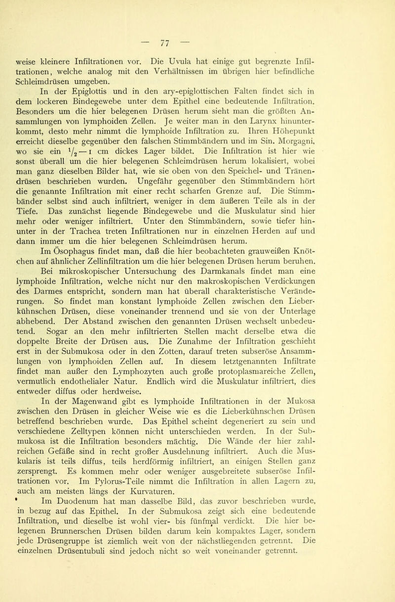 weise kleinere Infiltrationen vor. Die Uvula hat einige gut begrenzte Infil- trationen, welche analog mit den Verhältnissen im übrigen hier befindliche Schleimdrüsen umgeben. In der Epiglottis und in den ary-epiglottischen Falten findet sich in dem lockeren Bindegewebe unter dem Epithel eine bedeutende Infiltration. Besonders um die hier belegenen Drüsen herum sieht man die größten An- sammlungen von lymphoiden Zellen. Je weiter man in den Larynx hinunter- kommt, desto mehr nimmt die lymphoide Infiltration zu. Ihren Höhepunkt erreicht dieselbe gegenüber den falschen Stimmbändern und im Sin. Morgagni, wo sie ein l/2 — i cm dickes Lager bildet. Die Infiltration ist hier wie sonst überall um die hier belegenen Schleimdrüsen herum lokalisiert, wobei man ganz dieselben Bilder hat, wie sie oben von den Speichel- und Tränen- drüsen beschrieben wurden. Ungefähr gegenüber den Stimmbändern hört die genannte Infiltration mit einer recht scharfen Grenze auf. Die Stimm- bänder selbst sind auch infiltriert, weniger in dem äußeren Teile als in der Tiefe. Das zunächst liegende Bindegewebe und die Muskulatur sind hier mehr oder weniger infiltriert. Unter den Stimmbändern, sowie tiefer hin- unter in der Trachea treten Infiltrationen nur in einzelnen Herden auf und dann immer um die hier belegenen Schleimdrüsen herum. Im Ösophagus findet man, daß die hier beobachteten grauweißen Knöt- chen auf ähnlicher Zellinfiltration um die hier belegenen Drüsen herum beruhen. Bei mikroskopischer Untersuchung des Darmkanals findet man eine lymphoide Infiltration, welche nicht nur den makroskopischen Verdickungen des Darmes entspricht, sondern man hat überall charakteristische Verände- rungen. So findet man konstant lymphoide Zellen zwischen den Lieber- kühnschen Drüsen, diese voneinander trennend und sie von der Unterlage abhebend. Der Abstand zwischen den genannten Drüsen wechselt unbedeu- tend. Sogar an den mehr infiltrierten Stellen macht derselbe etwa die doppelte Breite der Drüsen aus. Die Zunahme der Infiltration geschieht erst in der Submukosa oder in den Zotten, darauf treten subseröse Ansamm- lungen von lymphoiden Zellen auf. In diesem letztgenannten Infiltrate findet man außer den Lymphozyten auch große protoplasmareiche Zellen, vermutlich endothelialer Natur. Endlich wird die Muskulatur infiltriert, dies entweder diffus oder herdweise. In der Magen wand gibt es lymphoide Infiltrationen in der Mukosa zwischen den Drüsen in gleicher Weise wie es die Lieberkühnschen Drüsen betreffend beschrieben wurde. Das Epithel scheint degeneriert zu sein und verschiedene Zelltypen können nicht unterschieden werden. In der Sub- mukosa ist die Infiltration besonders mächtig. Die Wände der hier zahl- reichen Gefäße sind in recht großer Ausdehnung infiltriert. Auch die Mus- kularis ist teils diffus, teils herdförmig infiltriert, an einigen Stellen ganz zersprengt. Es kommen mehr oder weniger ausgebreitete subseröse Infil- trationen vor. Im Pylorus-Teile nimmt die Infiltration in allen Lagern zu, auch am meisten längs der Kurvaturen. • Im Duodenum hat man dasselbe Bild, das zuvor beschrieben wurde, in bezug auf das Epithel. In der Submukosa zeigt sich eine bedeutende Infiltration, und dieselbe ist wohl vier- bis fünfmal verdickt. Die hier be- legenen Brunnerschen Drüsen bilden darum kein kompaktes Lager, sondern jede Drüsengruppe ist ziemlich weit von der nächstliegenden getrennt. Die einzelnen Drüsentubuli sind jedoch nicht so weit voneinander getrennt.