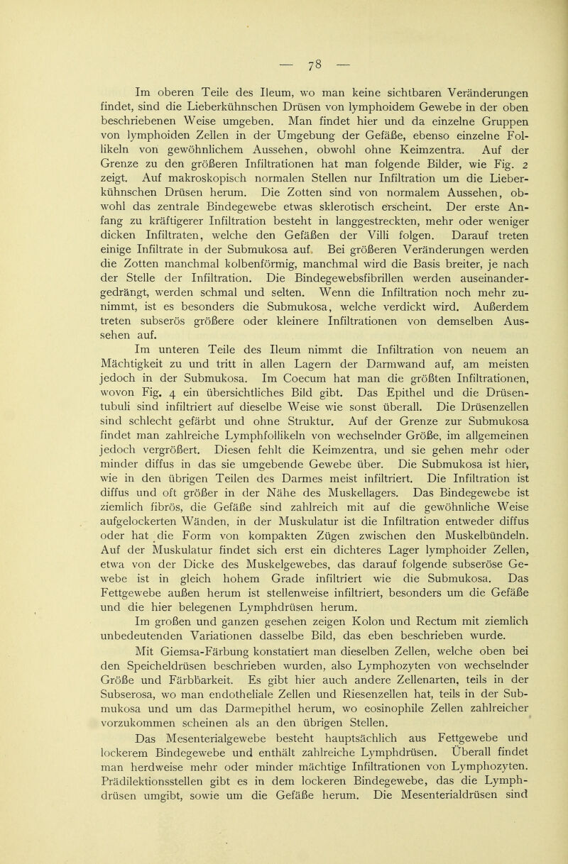 Im oberen Teile des Ileum, wo man keine sichtbaren Veränderungen findet, sind die Lieberkühnschen Drüsen von lymphoidem Gewebe in der oben beschriebenen Weise umgeben. Man findet hier und da einzelne Gruppen von lymphoiden Zellen in der Umgebung der Gefäße, ebenso einzelne Fol- likeln von gewöhnlichem Aussehen, obwohl ohne Keimzentra. Auf der Grenze zu den größeren Infiltrationen hat man folgende Bilder, wie Fig. 2 zeigt. Auf makroskopisch normalen Stellen nur Infiltration um die Lieber- kühnschen Drüsen herum. Die Zotten sind von normalem Aussehen, ob- wohl das zentrale Bindegewebe etwas sklerotisch erscheint. Der erste An- fang zu kräftigerer Infiltration besteht in langgestreckten, mehr oder weniger dicken Infiltraten, welche den Gefäßen der Villi folgen. Darauf treten einige Infiltrate in der Submukosa auf, Bei größeren Veränderungen werden die Zotten manchmal kolbenförmig, manchmal wird die Basis breiter, je nach der Stelle der Infiltration. Die Bindegewebsfibrillen werden auseinander- gedrängt, werden schmal und selten. Wenn die Infiltration noch mehr zu- nimmt, ist es besonders die Submukosa, welche verdickt wird. Außerdem treten subserös größere oder kleinere Infiltrationen von demselben Aus- sehen auf. Im unteren Teile des Ileum nimmt die Infiltration von neuem an Mächtigkeit zu und tritt in allen Lagern der Darmwand auf, am meisten jedoch in der Submukosa. Im Coecum hat man die größten Infiltrationen, wovon Fig. 4 ein übersichtliches Bild gibt. Das Epithel und die Drüsen- tubuli sind infiltriert auf dieselbe Weise wie sonst überall. Die Drüsenzellen sind schlecht gefärbt und ohne Struktur. Auf der Grenze zur Submukosa findet man zahlreiche Lymphfollikeln von wechselnder Größe, im allgemeinen jedoch vergrößert. Diesen fehlt die Keimzentra, und sie gehen mehr oder minder diffus in das sie umgebende Gewebe über. Die Submukosa ist hier, wie in den übrigen Teilen des Darmes meist infiltriert. Die Infiltration ist diffus und oft größer in der Nähe des Muskellagers. Das Bindegewebe ist ziemlich fibrös, die Gefäße sind zahlreich mit auf die gewöhnliche Weise aufgelockerten Wänden, in der Muskulatur ist die Infiltration entweder diffus oder hat die Form von kompakten Zügen zwischen den Muskelbündeln. Auf der Muskulatur findet sich erst ein dichteres Lager lymphoider Zellen, etwa von der Dicke des Muskelgewebes, das darauf folgende subseröse Ge- webe ist in gleich hohem Grade infiltriert wie die Submukosa. Das Fettgewebe außen herum ist stellenweise infiltriert, besonders um die Gefäße und die hier belegenen Lymphdrüsen herum. Im großen und ganzen gesehen zeigen Kolon und Rectum mit ziemlich unbedeutenden Variationen dasselbe Bild, das eben beschrieben wurde. Mit Giernsa-Färbung konstatiert man dieselben Zellen, welche oben bei den Speicheldrüsen beschrieben wurden, also Lymphozyten von wechselnder Größe und Färbbarkeit. Es gibt hier auch andere Zellenarten, teils in der Subserosa, wo man endotheliale Zellen und Riesenzellen hat, teils in der Sub- mukosa und um das Darmepithel herum, wo eosinophile Zellen zahlreicher vorzukommen scheinen als an den übrigen Stellen. Das Mesenterialgewebe besteht hauptsächlich aus Fettgewebe und lockerem Bindegewebe und enthält zahlreiche Lymphdrüsen. Überall findet man herdweise mehr oder minder mächtige Infiltrationen von Lymphozyten. Prädilektionsstellen gibt es in dem lockeren Bindegewebe, das die Lymph- drüsen umgibt, sowie um die Gefäße herum. Die Mesenterialdrüsen sind