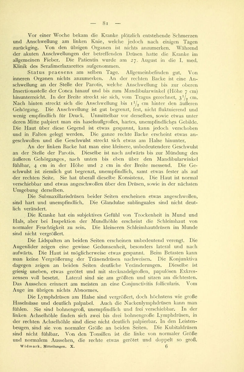 Vor einer Woche bekam die Kranke plötzlich entstehende Schmerzen und Anschwellung am linken Knie, welche jedoch nach einigen Tagen zurückging. Von den übrigen Organen ist nichts anzumerken. Während der akuten Anschwellungen der betreffenden Drüsen hatte die Kranke im allgemeinen Fieber. Die Patientin wurde am 27. August in die I. med. Klinik des Serafimerlazarettes aufgenommen. Status praesens am selben Tage. Allgemeinbefinden gut. Von inneren Organen nichts anzumerken. An der rechten Backe ist eine An- schwellung an der Stelle der Parotis, welche Anschwellung bis zur oberen Insertionsstelle der Conca hinauf und bis zum Mandibularwinkel (Höhe 7 cm) hinunterreicht. In der Breite streckt sie sich, vom Tragus gerechnet, 3,/2 cm. Nach hinten streckt sich die Anschwellung bis 11/2 cm hinter den äußeren Gehörgang. Die Anschwellung ist gut begrenzt, fest, nicht fluktuierend und wenig empfindlich für Druck. Unmittelbar vor derselben, sowie etwas unter deren Mitte palpiert man ein haselnußgroßes, hartes, unempfindliches Gebilde. Die Haut über diese Gegend ist etwas gespannt, kann jedoch verschoben und in Falten gelegt werden. Die ganze rechte Backe erscheint etwas an- geschwollen und die Geschwulst streckt sich etwas am Halse hinunter. An der linken Backe hat man eine kleinere, unbedeutendere Geschwulst an der Stelle der Parotis. Dieselbe ist nach aufwärts bis zur Mündung des äußeren Gehörganges, nach unten bis eben über den Mandibularwinkel fühlbar, 4 cm in der Höhe und 2 cm in der Breite messend. Die Ge- schwulst ist ziemlich gut begrenzt, unempfindlich, samt etwas fester als auf der rechten Seite. Sie hat überall dieselbe Konsistenz. Die Haut ist normal verschiebbar und etwas angeschwollen über den Drüsen, sowie in der nächsten Umgebung derselben. Die Submaxillarisdrüsen beider Seiten erscheinen etwas angeschwollen, sind hart und unempfindlich. Die Glandulae sublinguales sind nicht deut- lich verändert. Die Kranke hat ein subjektives Gefühl von Trockenheit in Mund und Hals, aber bei Inspektion der Mundhöhle erscheint die Schleimhaut von normaler Feuchtigkeit zu sein. Die kleineren Schleimhautdrüsen im Munde sind nicht vergrößert. Die Lidspalten an beiden Seiten erscheinen unbedeutend verengt. Die Augenlider zeigen eine gewisse Gedunsenheit, besonders lateral und nach aufwärts. Die Haut ist möglicherweise etwas gespannt. Beim Betasten kann man keine Vergrößerung der Tränendrüsen nachweisen. Die Konjunktiva dagegen zeigen an beiden Seiten deutliche Veränderungen. Dieselbe ist griesig uneben, etwas gerötet und mit stecknadelgroßen, papulösen Exkres- zensen voll besetzt. Lateral sind sie am größten und sitzen am dichtesten. Das Aussehen erinnert am meisten an eine Conjunctivitis follicularis. Vom Auge im übrigen nichts Abnormes. Die Lymphdrüsen am Halse sind vergrößert, doch höchstens wie große Haselnüsse und deutlich palpabel. Auch die Nackenlymphdrüsen kann man fühlen. Sie sind bohnengroß, unempfindlich und frei verschiebbar. In der linken Achselhöhle finden sich zwei bis drei bohnengroße Lymphdrüsen, in der rechten Achselhöhle sind diese nicht deutlich palpierbar. In den Leisten- beugen, sind sie von normaler Größe an beiden Seiten. Die Kubitaldrüsen sind nicht fühlbar. Von den Tonsillen ist die linke von normaler Größe und normalem Aussehen, die rechte etwas gerötet und doppelt so groß. Widmark, Mitteilungen. X. • 6