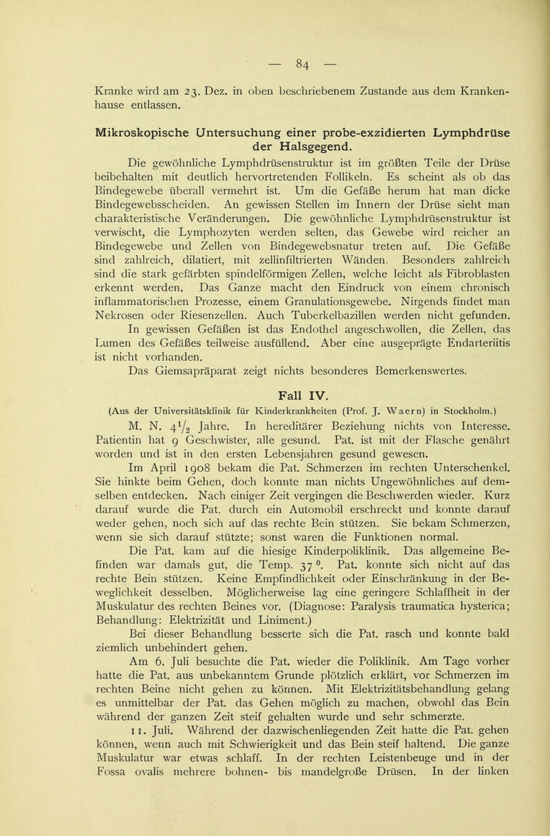 - «4 - Kranke wird am 23. Dez. in oben beschriebenem Zustande aus dem Kranken- hause entlassen. Mikroskopische Untersuchung einer probe-exzidierten Lymphdrüse der Halsgegend. Die gewöhnliche Lymphdrüsenstruktur ist im größten Teile der Drüse beibehalten mit deutlich hervortretenden Follikeln. Es scheint als ob das Bindegewebe überall vermehrt ist. Um die Gefäße herum hat man dicke Bindegewebsscheiden. An gewissen Stellen im Innern der Drüse sieht man charakteristische Veränderungen. Die gewöhnliche Lymphdrüsenstruktur ist verwischt, die Lymphozyten werden selten, das Gewebe wird reicher an Bindegewebe und Zellen von Bindegewebsnatur treten auf. Die Gefäße sind zahlreich, dilatiert, mit zellinfiltrierten Wänden. Besonders zahlreich sind die stark gefärbten spindelförmigen Zellen, welche leicht als Fibroblasten erkennt werden. Das Ganze macht den Eindruck von einem chronisch inflammatorischen Prozesse, einem Granulationsgewebe. Nirgends findet man Nekrosen oder Riesenzellen. Auch Tuberkelbazillen werden nicht gefunden. In gewissen Gefäßen ist das Endothel angeschwollen, die Zellen, das Lumen des Gefäßes teilweise ausfüllend. Aber eine ausgeprägte Endarteriitis ist nicht vorhanden. Das Giemsapräparat zeigt nichts besonderes Bemerkenswertes. Fall IV. (Aus der Universitätsklinik für Kinderkrankheiten (Prof. J. Waern) in Stockholm.) M. N. 41/2 Jahre. In hereditärer Beziehung nichts von Interesse. Patientin hat 9 Geschwister, alle gesund. Pat. ist mit der Flasche genährt worden und ist in den ersten Lebensjahren gesund gewesen. Im April 1908 bekam die Pat. Schmerzen im rechten Unterschenkel. Sie hinkte beim Gehen, doch konnte man nichts Ungewöhnliches auf dem- selben entdecken. Nach einiger Zeit vergingen die Beschwerden wieder. Kurz darauf wurde die Pat. durch ein Automobil erschreckt und konnte darauf weder gehen, noch sich auf das rechte Bein stützen. Sie bekam Schmerzen, wenn sie sich darauf stützte; sonst waren die Funktionen normal. Die Pat. kam auf die hiesige Kinderpoliklinik. Das allgemeine Be- finden war damals gut, die Temp. 37 °. Pat. konnte sich nicht auf das rechte Bein stützen. Keine Empfindlichkeit oder Einschränkung in der Be- weglichkeit desselben. Möglicherweise lag eine geringere Schlaffheit in der Muskulatur des rechten Beines vor. (Diagnose: Paralysis traumatica hysterica; Behandlung: Elektrizität und Liniment.) Bei dieser Behandlung besserte sich die Pat. rasch und konnte bald ziemlich unbehindert gehen. Am 6. Juli besuchte die Pat. wieder die Poliklinik. Am Tage vorher hatte die Pat. aus unbekanntem Grunde plötzlich erklärt, vor Schmerzen im rechten Beine nicht gehen zu können. Mit Elektrizitätsbehandlung gelang es unmittelbar der Pat. das Gehen möglich zu machen, obwohl das Bein während der ganzen Zeit steif gehalten wurde und sehr schmerzte. 11. Juli. Während der dazwischenliegenden Zeit hatte die Pat. gehen können, wenn auch mit Schwierigkeit und das Bein steif haltend. Die ganze Muskulatur war etwas schlaff. In der rechten Leistenbeuge und in der Fossa ovalis mehrere bohnen- bis mandelgroße Drüsen. In der linken
