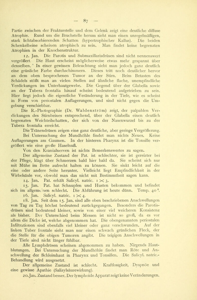 Partie zwischen der Frakturstelle und dem Gelenk zeigt eine deutliche diffuse Atrophie. Rund um die Bruchstelle herum sieht man einen unregelmäßigen, stark lichtabsorbierenden Schatten (hypertrophischer Kallus). Die beiden Schenkelbeine scheinen atrophisch zu sein. Man findet keine begrenzten Atrophien in der Knochenstruktur. 12. Jan. Die Parotis und Submaxillarisdrüsen sind nicht nennenswert vergrößert. Die Haut erscheint möglicherweise etwas mehr gespannt über denselben. 1 In einer gewissen Beleuchtung sieht man jedoch ganz deutlich eine grünliche Farbe durchschimmern. Dieses tritt noch deutlicher hervor an dem oben besprochenen Tumor an der Stirn. Beim Betasten des Schädels stößt man an vielen Stellen auf ähnliche flache, unempfindliche Verdickungen im Unterhautgewebe. Die Gegend über der Glabclla sowie an der Tubera frontalia hinauf scheint bedeutend aufgetrieben zu sein. Hier liegt jedoch die eigentliche Veränderung in der Tiefe, wie es scheint in Form von periostalen Auflagerungen, und sind nicht gegen die Um- gebung verschiebbar. Die R.-Photographie (Dr. Waldenström) zeigt, der palpablen Ver- dickungen des Stirnbeines entsprechend, über der Glabella einen deutlich begrenzten Weichteilschatten, der sich von der Nasenwurzel bis zu der Tubera frontalia erreicht. Die Tränendrüsen zeigen eine ganz deutliche, aber geringe Vergrößerung. Bei Untersuchung der Mundhöhle findet man nichts Neues. Keine Auflagerungen am Gaumen. In der hinteren Pharynx ist die Tonsille ver- größert wie eine große Haselnuß. Von den Kranialnerven ist nichts Bemerkenswertes zu sagen. Der allgemeine Zustand der Pat. ist schlechter, sie ist gereizter bei der Pflege, klagt über Schmerzen bald hier bald da. Sie scheint sich nur mit Mühe im Bette aufrecht halten zu können. Sie sinkt leicht auf die eine oder andere Seite herunter. Vielleicht liegt Empfindlichkeit in der Wirbelsäule vor, obwohl man das nicht mit Bestimmtheit sagen kann. 14. Jan. Pat. erhält Salicyl. natric. 1X3. 15. Jan. Pat. hat Schnupfen und Husten bekommen und befindet sich im allgemeinen schlecht. Die Abführung ist heute dünn. Temp. 40°. 16. Jan. Salicyl. natric. 1 X 4. 18. Jan. Seit dem 15. Jan. sind alle oben beschriebenen Anschwellungen von Tag zu Tag höchst bedeutend zurückgegangen. Besonders die Parotis- drüsen sind bedeutend kleiner, sowie von einer viel weicheren Konsistenz als bisher. Der Unterschied beim Messen ist nicht so groß, da es vor allem die Dicke ist, welche abgenommen hat. Die obengenannten periostalen Infiltrationen sind ebenfalls viel kleiner oder ganz verschwunden. Auf der linken Tuber frontale sieht man nur einen schwach grünlichen Fleck, der die Stelle für die obigen Tumoren angibt. Die teigigen Anschwellungen in der Tiefe sind nicht länger fühlbar. Alle Lymphdrüsen scheinen abgenommen zu haben. Nirgends Haut- blutungen. Bei Untersuchung der Mundhöhle findet man Röte und An- schwellung der Schleimhaut in Pharynx und Tonsillen. Die Salicyl. natric- Behandlung wird ausgesetzt. Der allgemeine Zustand ist schlecht. Kraftlosigkeit, Dyspnoe und eine gewisse Apathie (SalizylsäureWirkung). 20. Jan. Zustand besser. Der lymphoide Apparat zeigt keine Veränderungen.