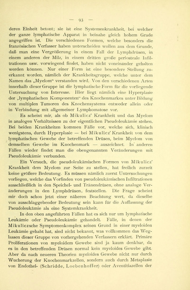 deren Einheit betont; sie ist eine Systemenkrankheit, bei welcher der ganze lymphatische Apparat in beinahe gleich hohem Grade angegriffen ist. Die verschiedenen Formen, welche besonders die französischen Verfasser haben unterscheiden wollen aus dem Grunde, daß man eine Vergrößerung in einem Fall der Lymphdrüsen, in einem anderen der Milz, in einem dritten große periosteale Infil- trationen usw. vorwiegend findet, haben nicht voneinander gehalten werden können. Nur einer Form ist eine besondere Stellung zu- erkannt worden, nämlich der Krankheitsgruppe, welche unter dem Namen das „Myelom verstanden wird. Von den verschiedenen Arten innerhalb dieser Gruppe ist die lymphatische Form für die vorliegende Untersuchung von Interesse. Hier liegt nämlich eine Hyperplasie der lymphatischen Komponenten des Knochenmarkes unter Bildung von multiplen Tumoren des Knochensystems entweder allein oder in Verbindung mit allgemeiner Lymphomatose vor. Es scheint mir, als ob Mikulicz' Krankheit und das Myelom in analogen Verhältnissen zu der eigentlichen Pseudoleukämie stehen. Bei beiden Krankheiten kommen Fälle vor, welche sich, klinisch wenigstens, durch Hyperplasie — bei Mikulicz'Krankheit von dem lymphatischen Gewebe der betreffenden Drüsen, beim Myelom von demselben Gewebe im Knochenmark — auszeichnet. In* anderen Fällen wieder findet man die obengenannten Veränderungen mit Pseudoleukämie verbunden. Ein Versuch, die pseudoleukämischen Formen von Mikulicz' Krankheit dem Myelom zur Seite zu stellen, hat freilich zurzeit keine größere Bedeutung. Es müssen nämlich zuerst Untersuchungen vorliegen, welche das Vorfinden von pseudoleukämischen Infiltrationen ausschließlich in den Speichel- und Tränendrüsen, ohne analoge Ver- änderungen in den Lymphdrüsen, feststellen. Die Frage scheint mir doch schon jetzt einer näheren Beachtung wert, da dieselbe von ausschlaggebender Bedeutung sein kann für die Auffassung der Pseudoleukämie als eine Systemkrankheit. In den oben angeführten Fällen hat es sich nur um lymphatische Leukämie oder Pseudoleukämie gehandelt. Fälle, in denen der Mikuliczsche Symptomenkomplex seinen Grund in einer myeloiden Leukämie gehabt hat, sind nicht bekannt, was vollkommen das Weg- lassen dieser Gruppe von vorhergehenden Verfassern erklärt. Primäre Proliferationen von myeloidem Gewebe sind ja kaum denkbar, da es in den betreffenden Drüsen normal kein myeloides Gewebe gibt. Aber da nach neueren Theorien myeloides Gewebe nicht nur durch Wucherung der Knochenmarkzellen, sondern auch durch Metaplasie von Endothel- (Schridde, Loebenhoffer) oder Aventitiazellen der