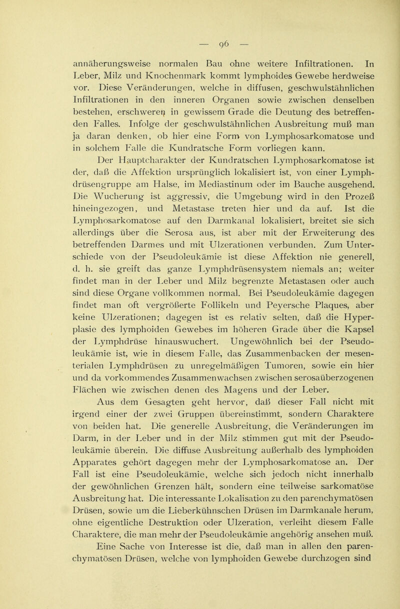 annäherungsweise normalen Bau ohne weitere Infiltrationen. In Leber, Milz und Knochenmark kommt lymphoides Gewebe herdweise vor. Diese Veränderungen, welche in diffusen, geschwulstähnlichen Infiltrationen in den inneren Organen sowie zwischen denselben bestehen, erschweren in gewissem Grade die Deutung des betreffen- den Falles. Infolge der geschwulstähnlichen Ausbreitung muß man ja daran denken, ob hier eine Form von Lymphosarkomatose und in solchem Falle die Kundratsche Form vorliegen kann. Der Hauptcharakter der Kundratschen Lymphosarkomatose ist der, daß die Affektion ursprünglich lokalisiert ist, von einer Lymph- drüsengruppe am Halse, im Mediastinum oder im Bauche ausgehend. Die Wucherung ist aggressiv, die Umgebung wird in den Prozeß hineingezog-en, und Metastase treten hier und da auf. Ist die Lymphosarkomatose auf den Darmkanal lokalisiert, breitet sie sich allerdings über die Serosa aus, ist aber mit der Erweiterung des betreffenden Darmes und mit Ulzerationen verbunden. Zum Unter- schiede von der Pseudoleukämie ist diese Affektion nie generell, d. h. sie greift das ganze Lymphdrüsensystem niemals an; weiter findet man in der Leber und Milz begrenzte Metastasen oder auch sind diese Organe vollkommen normal. Bei Pseudoleukämie dagegen findet man oft vergrößerte Follikeln und Peyersche Plaques, aber keine Ulzerationen; dagegen ist es relativ selten, daß die Hyper- plasie des lymphoiden Gewebes im höheren Grade über die Kapsel der Lymphdrüse hinauswuchert. Ungewöhnlich bei der Pseudo- leukämie ist, wie in diesem Falle, das Zusammenbacken der mesen- terialen Lymphdrüsen zu unregelmäßigen Tumoren, sowie ein hier und da vorkommendes Zusammenwachsen zwischen serosaüberzogenen Flächen wie zwischen denen des Magens und der Leber. Aus dem Gesagten geht hervor, daß dieser Fall nicht mit irgend einer der zwei Gruppen übereinstimmt, sondern Charaktere von beiden hat. Die generelle Ausbreitung, die Veränderungen im Darm, in der Leber und in der Milz stimmen gut mit der Pseudo- leukämie überein. Die diffuse Ausbreitung außerhalb des lymphoiden Apparates gehört dagegen mehr der Lymphosarkomatose an. Der Fall ist eine Pseudoleukämie, welche sich jedoch nicht innerhalb der gewöhnlichen Grenzen hält, sondern eine teilweise sarkomatöse Ausbreitung hat. Die interessante Lokalisation zu den parenchymatösen Drüsen, sowie um die Lieberkühnschen Drüsen im Darmkanale herum, ohne eigentliche Destruktion oder Ulzeration, verleiht diesem Falle Charaktere, die man mehr der Pseudoleukämie angehörig ansehen muß. Eine Sache von Interesse ist die, daß man in allen den paren- chymatösen Drüsen, welche von lymphoiden Gewebe durchzogen sind