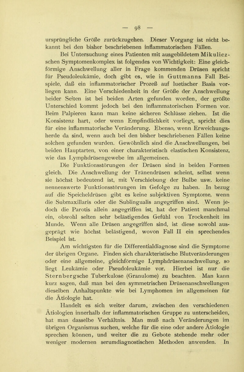 ursprüngliche Größe zurückzugehen. Dieser Vorgang ist nicht be- kannt bei den bisher beschriebenen inflammatorischen Fällen. Bei Untersuchung eines Patienten mit ausgebildetem Mikulicz - sehen Symptomenkomplex ist folgendes von Wichtigkeit: Eine gleich- förmige Anschwellung aller in Frage kommenden Drüsen spricht für Pseudoleukämie, doch gibt es, wie in Guttmanns Fall Bei- spiele, daß ein inflammatorischer Prozeß auf luetischer Basis vor- liegen kann. Eine Verschiedenheit in der Größe der Anschwellung beider Seiten ist bei beiden Arten gefunden worden, der größte Unterschied kommt jedoch bei den inflammatorischen Formen vor. Beim Palpieren kann man keine sicheren Schlüsse ziehen. Ist die Konsistenz hart, oder wenn Empfindlichkeit vorliegt, spricht dies für eine inflammatorische Veränderung. Ebenso, wenn Erweichungs- herde da sind, wenn auch bei den bisher beschriebenen Fällen keine solchen gefunden wurden. Gewöhnlich sind die Anschwellungen, bei beiden Hauptarten, von einer charakteristisch elastischen Konsistenz, wie das Lymphdrüsengewebe im allgemeinen. Die Funktionsstörungen der Drüsen sind in beiden Formen gleich. Die Anschwellung der Tränendrüsen scheint, selbst wenn sie höchst bedeutend ist, mit Verschiebung der Bulbe usw. keine nennenswerte Funktionsstörungen im Gefolge zu haben. In bezug auf die Speicheldrüsen gibt es keine subjektiven Symptome, wenn die Submaxillaris oder die Subungualis angegriffen sind. Wenn je- doch die Parotis allein angegriffen ist, hat der Patient manchmal ein, obwohl selten sehr belästigendes Gefühl von Trockenheit im Munde. Wenn alle Drüsen angegriffen sind, ist diese sowohl aus- geprägt wie höchst belästigend, wovon Fall II ein sprechendes Beispiel ist. Am wichtigsten für die Differentialdiagnose sind die Symptome der übrigen Organe. Finden sich charakteristische Blutveränderungen oder eine allgemeine, gleichförmige Lymphdrüsenanschwellung, so liegt Leukämie oder Pseudoleukämie vor. Hierbei ist nur die Sternbergsche Tuberkulose (Granulome) zu beachten. Man kann kurz sagen, daß man bei den symmetrischen Drüsenanschwellungen dieselben Anhaltspunkte wie bei Lymphomen im allgemeinen für die Ätiologie hat. Handelt es sich weiter darum, zwischen den verschiedenen Ätiologien innerhalb der inflammatorischen Gruppe zu unterscheiden, hat man dasselbe Verhältnis. Man muß nach Veränderungen im übrigen Organismus suchen, welche für die eine oder andere Ätiologie sprechen können, und weiter die zu Gebote stehende mehr oder weniger modernen serumdiagnostischen Methoden anwenden. In