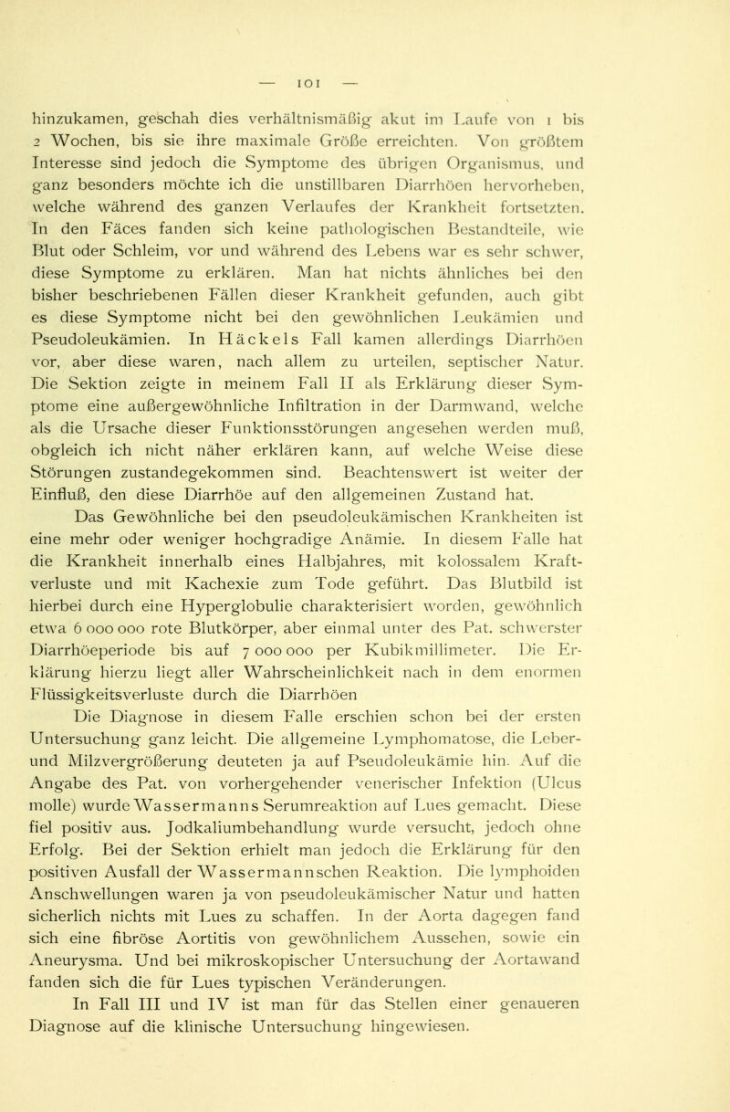 hinzukamen, geschah dies verhältnismäßig akut im Laufe von i bis 2 Wochen, bis sie ihre maximale Größe erreichten. Von größtem Interesse sind jedoch die Symptome des übrigen Organismus, und ganz besonders möchte ich die unstillbaren Diarrhöen hervorheben, welche während des ganzen Verlaufes der Krankheit fortsetzten. In den Fäces fanden sich keine pathologischen Bestandteile, wie Blut oder Schleim, vor und während des Lebens war es sehr schwer, diese Symptome zu erklären. Man hat nichts ähnliches bei den bisher beschriebenen Fällen dieser Krankheit gefunden, auch gibt es diese Symptome nicht bei den gewöhnlichen Leukämien und Pseudoleukämien. In Häckels Fall kamen allerdings Diarrhöen vor, aber diese waren, nach allem zu urteilen, septischer Natur. Die Sektion zeigte in meinem Fall II als Erklärung dieser Sym- ptome eine außergewöhnliche Infiltration in der Darmwand, welche als die Ursache dieser Funktionsstörungen angesehen werden muß, obgleich ich nicht näher erklären kann, auf welche Weise diese Störungen zustandegekommen sind. Beachtenswert ist weiter der Einfluß, den diese Diarrhöe auf den allgemeinen Zustand hat. Das Gewöhnliche bei den pseudoleukämischen Krankheiten ist eine mehr oder weniger hochgradige Anämie. In diesem Fälle hat die Krankheit innerhalb eines Halbjahres, mit kolossalem Kraft- verluste und mit Kachexie zum Tode geführt. Das Blutbild ist hierbei durch eine Hyperglobulie charakterisiert worden, gewöhnlich etwa 6000000 rote Blutkörper, aber einmal unter des Pat. schwerster Diarrhöeperiode bis auf 7000000 per Kubikmillimeter. Die Er- klärung hierzu liegt aller Wahrscheinlichkeit nach in dem enormen FlüssigkeitsVerluste durch die Diarrhöen Die Diagnose in diesem Falle erschien schon bei der ersten Untersuchung* ganz leicht. Die allgemeine Lymphomatose, die Leber- und Milzvergrößerimg deuteten ja auf Pseudoleukämie hin. Auf die Angabe des Pat. von vorhergehender venerischer Infektion (Ulcus molle) wurde Wassermanns Serumreaktion auf Lues gemacht. Diese fiel positiv aus. Jodkaliumbehandlung wurde versucht, jedoch ohne Erfolg. Bei der Sektion erhielt man jedoch die Erklärung für den positiven Ausfall der Wassermannschen Reaktion. Die lymphoiden Anschwellungen waren ja von pseudoleukämischer Natur und hatten sicherlich nichts mit Lues zu schaffen. In der Aorta dagegen fand sich eine fibröse Aortitis von gewöhnlichem Aussehen, sowie ein Aneurysma. Und bei mikroskopischer Untersuchung der Aortawand fanden sich die für Lues typischen Veränderungen. In Fall III und IV ist man für das Stellen einer genaueren Diagnose auf die klinische Untersuchung hingewiesen.