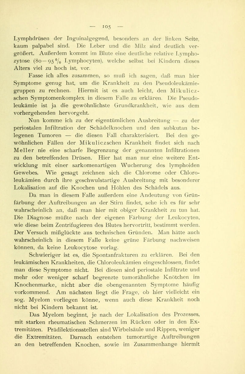 Lymphdrüsen der Inguinalgegend, besonders an der Unken Seite, kaum palpabel sind. Die Leber und die Milz sind deutlich ver- größert. Außerdem kommt im Blute eine deutliche relative Lympho- zytose (80 — 95% Lymphocyten), welche selbst bei Kindern dieses Alters viel zu hoch ist, vor. Fasse ich alles zusammen, so muß ich sagen, daß man hier Symptome genug hat, um die Krankheit zu den Pseudoleukämie- gruppen zu rechnen. Hiermit ist es auch leicht, den Mikulicz- schen Symptomenkomplex in diesem Falle zu erklären. Die Pseudo- leukämie ist ja die gewöhnlichste Grundkrankheit, wie aus dem vorhergehenden hervorgeht. Nun komme ich zu der eigentümlichen Ausbreitung — zu der periostalen Infiltration der Schädelknochen und den subkutan be- legenen Tumoren — die diesen Fall charakterisiert. Bei den ge- wöhnlichen Fällen der Mikuliczschen Krankheit findet sich nach Melier nie eine scharfe Begrenzung der genannten Infiltrationen zu den betreffenden Drüsen. Hier hat man nur eine weitere Ent- wicklung mit einer sarkomenartigen Wucherung des lymphoiden Gewebes. Wie gesagt zeichnen sich die Chlorome oder Chloro- leukämien durch ihre geschwulstartige Ausbreitung mit besonderer Lokalisation auf die Knochen und Höhlen des Schädels aus. Da man in diesem Falle außerdem eine Andeutung von Grün- färbung der Auftreibung'en an der Stirn findet, sehe ich es für sehr wahrscheinlich an, daß man hier mit obiger Krankheit zu tun hat. Die Diagnose müßte nach der eigenen Färbung der Leukocyten, wie diese beim Zentrifugieren des Blutes hervortritt, bestimmt werden. Der Versuch mißglückte aus technischen Gründen. Man hätte auch wahrscheinlich in diesem Falle keine grüne Färbung nachweisen können, da keine Leukocytose vorlag. Schwieriger ist es, die Spontanfrakturen zu erklären. Bei den leukämischen Krankheiten, die Chloroleukämien eingeschlossen, findet man diese Symptome nicht. Bei diesen sind periostale Infiltrate und mehr oder weniger scharf begrenzte tumorähnliche Knötchen im Knochenmarke, nicht aber die obengenannten Symptome häufig vorkommend. Am nächsten liegt die Frage, ob hier vielleicht ein sog. Myelom vorliegen könne, wenn auch diese Krankheit noch nicht bei Kindern bekannt ist. Das Myelom beginnt, je nach der Lokalisation des Prozesses, mit starken rheumatischen Schmerzen im Rücken oder in den Ex- tremitäten. Prädilektionsstellen sind Wirbelsäule und Rippen, weniger die Extremitäten. Darnach entstehen tumorartige Auftreibungen an den betreffenden Knochen, sowie im Zusammenhange hiermit