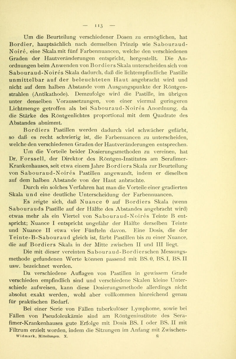 Um die Beurteilung verschiedener Dosen zu ermöglichen, hat Bordier, hauptsächlich nach demselben Prinzip wie Sabouraud- Noire, eine Skala mit fünf Farbennuancen, welche den verschiedenen Graden der Hautveränderungen entspricht, hergestellt. Die An- ordnungen beim Anwenden von Bordiers Skala unterscheiden sich von Sabouraud-Noires Skala dadurch, daß die lichtempfindliche Pastille unmittelbar auf der beleuchteten Haut angebracht wird und nicht auf dem halben Abstände vom Ausgangspunkte der Röntgen- strahlen (Antikathode). Demzufolge wird die Pastille, im übrigen unter denselben Voraussetzungen, von einer viermal geringeren Lichtmenge getroffen als bei Sabouraud-Noires Anordnung, da die Stärke des Röntgenlichtes proportional mit dem Quadrate des Abstandes abnimmt. Bordiers Pastillen werden dadurch viel schwächer gefärbt, so daß es recht schwierig ist, die Farbenuancen zu unterscheiden, welche den verschiedenen Graden der Hautveränderungen entsprechen. Um die Vorteile beider Dosierungsmethoden zu vereinen, hat Dr. Forssell, der Direktor des Röntgen-Institutes am Serafimer- Krankenhauses, seit etwa einem Jahre Bordiers Skala zur Beurteilung von Sabouraud-Noires Pastillen angewandt, indem er dieselben auf dem halben Abstände von der Haut anbrachte. Durch ein solches Verfahren hat man die Vorteile einer gradierten Skala und eine deutliche Unterscheidung der Farbennuancen. Es zeigte sich, daß Nuance 0 auf Bordiers Skala (wenn Sabourauds Pastille auf der Hälfte des Abstandes angebracht wird) etwas mehr als ein Viertel von Sabouraud-Noires Teinte B ent- spricht; Nuance I entspricht ungefähr der Hälfte derselben Teinte und Nuance II etwa vier Fünfteln davon. Eine Dosis, die der Teinte-B-Sabouraud gleich ist, färbt Pastillen bis zu einer Nuance, die auf Bordiers Skala in der Mitte zwischen II und III liegt. Die mit dieser vereinten Sabouraud-Bordiersehen Messungs- methode gefundenen Werte können passend mit BS. 0, BS. I, BS. II usw. bezeichnet werden. Da verschiedene Auflagen von Pastillen in g'ewissem Grade verschieden empfindlich sind und verschiedene Skalen kleine Unter- schiede aufweisen, kann diese Dosierungsmethode allerdings nicht absolut exakt werden, wohl aber vollkommen hinreichend genau für praktischen Bedarf. Bei einer Serie von Fällen tuberkulöser Lymphome, sowie bei Fällen von Pseudoleukämie sind am Röntgeninstitute des Sera- fimer-Krankenhauses gute Erfolge mit Dosis BS. I oder BS. II mit Filtrum erzielt worden, indem die Sitzungen im Anfang mit Zwischen- Widmark, Mitteilungen. X. 8