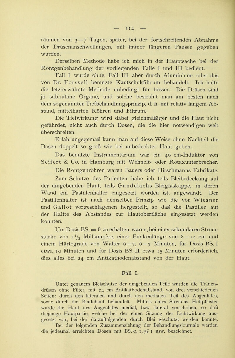 räumen von 3 — 7 Tagen, später, bei der fortschreitenden Abnahme der Drüsenanschwellungen, mit immer längeren Pausen gegeben wurden. Derselben Methode habe ich mich in der Hauptsache bei der Röntgenbehandlung der vorliegenden Fälle I und III bedient. Fall I wurde ohne, Fall III aber durch Aluminium- oder das von Dr. Forssell benutzte Kautschukfiltrum behandelt. Ich halte die letzterwähnte Methode unbedingt für besser. Die Drüsen sind ja subkutane Organe, und solche bestrahlt man am besten nach dem sogenannten Tiefbehandlungsprinzip, d. h. mit relativ langem Ab- stand, mittelharten Röhren und Filtrum. Die Tiefwirkung wird dabei gleichmäßiger und die Haut nicht gefährdet, nicht auch durch Dosen, die die hier notwendigen weit überschreiten. Erfahrungsgemäß kann man auf diese Weise ohne Nachteil die Dosen doppelt so groß wie bei unbedeckter Haut geben. Das benutzte Instrumentarium war ein 40 cm-Induktor von Seifert & Co. in Hamburg mit Wehnelt- oder Rotaxunterbrecher. Die Röntgenröhren waren Bauers oder Hirschmanns Fabrikate. Zum Schutze des Patienten habe ich teils Bleibedeckung auf der umgebenden Haut, teils Gundelachs Bleiglaskappe, in deren Wand ein Pastillenhalter eingesetzt worden ist, angewandt. Der Pastillenhalter ist nach demselben Prinzip wie die von Wiesner und Gallot vorgeschlagenen hergestellt, so daß die Pastillen auf der Hälfte des Abstandes zur Hautoberfläche eingesetzt werden konnten. Um Dosis BS. = 0 zu erhalten, waren, bei einer sekundären Strom- stärke von 1Y2 Milliampere, einer Funkenlänge von 8—12 cm und einem Härtegrade von Walter 6—7, 6 — 7 Minuten, für Dosis BS. I etwa 10 Minuten und für Dosis BS. II etwa 15 Minuten erforderlich, dies alles bei 24 cm Antikathodenabstand von der Haut. Fall I. Unter genauem Bleischutze der umgebenden Teile wurden die Tränen- drüsen ohne Filter, mit 24 cm Antikathodenabstand, von drei verschiedenen Seiten: durch den lateralen und durch den medialen Teil des Augenlides, sowie durch die Bindehaut behandelt. Mittels eines Streifens Heftpflaster wurde die Haut des Augenlides medial, bzw. lateral verschoben, so daß diejenige Hautpartie, welche bei der einen Sitzung der Lichtwirkung aus- gesetzt war, bei der darauffolgenden durch Blei geschützt werden konnte. Bei der folgenden Zusammenziehung der Behandlungsjournale werden die jedesmal erreichten Dosen mit BS. o, i,f§^i usw. bezeichnet.