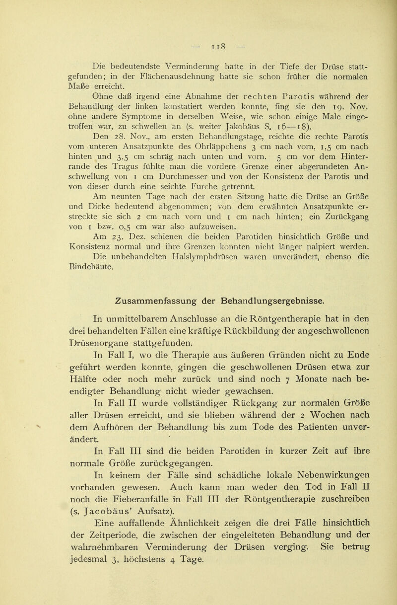 Die bedeutendste Verminderung hatte in der Tiefe der Drüse statt- gefunden; in der Flächenausdehnung hatte sie schon früher die normalen Maße erreicht. Ohne daß irgend eine Abnahme der rechten Parotis während der Behandlung der linken konstatiert werden konnte, fing sie den 19. Nov. ohne andere Symptome in derselben Weise, wie schon einige Male einge- troffen war, zu schwellen an (s. weiter Jakobäus S. 16—18). Den 28. Nov., am ersten Behandlungstage, reichte die rechte Parotis vom unteren Ansatzpunkte des Ohrläppchens 3 cm nach vorn, 1,5 cm nach hinten und 3,5 cm schräg nach unten und vorn. 5 cm vor dem Hinter- rande des Tragus fühlte man die vordere Grenze einer abgerundeten An- schwellung von 1 cm Durchmesser und von der Konsistenz der Parotis und von dieser durch eine seichte Furche getrennt. Am neunten Tage nach der ersten Sitzung hatte die Drüse an Größe und Dicke bedeutend abgenommen; von dem erwähnten Ansatzpunkte er- streckte sie sich 2 cm nach vorn und 1 cm nach hinten; ein Zurückgang von 1 bzw. 0,5 cm war also aufzuweisen. Am 23. Dez. schienen die beiden Parotiden hinsichtlich Größe und Konsistenz normal und ihre Grenzen konnten nicht länger palpiert werden. Die unbehandelten Halslymphdrüsen waren unverändert, ebenso die Bindehäute. Zusammenfassung der Behandlungsergebnisse. In unmittelbarem Anschlüsse an die Röntgentherapie hat in den drei behandelten Fällen eine kräftige Rückbildung der angeschwollenen Drüsenorgane stattgefunden. In Fall I, wo die Therapie aus äußeren Gründen nicht zu Ende geführt werden konnte, gingen die geschwollenen Drüsen etwa zur Hälfte oder noch mehr zurück und sind noch 7 Monate nach be- endigter Behandlung nicht wieder gewachsen. In Fall II wurde vollständiger Rückgang zur normalen Größe aller Drüsen erreicht, und sie blieben während der 2 Wochen nach dem Aufhören der Behandlung bis zum Tode des Patienten unver- ändert. In Fall III sind die beiden Parotiden in kurzer Zeit auf ihre normale Größe zurückgegangen. In keinem der Fälle sind schädliche lokale Nebenwirkungen vorhanden gewesen. Auch kann man weder den Tod in Fall II noch die Fieberanfälle in Fall III der Röntgentherapie zuschreiben (s. Jacobäus' Aufsatz). Eine auffallende Ähnlichkeit zeigen die drei Fälle hinsichtlich der Zeitperiode, die zwischen der eingeleiteten Behandlung und der wahrnehmbaren Verminderung der Drüsen verging. Sie betrug jedesmal 3, höchstens 4 Tage.