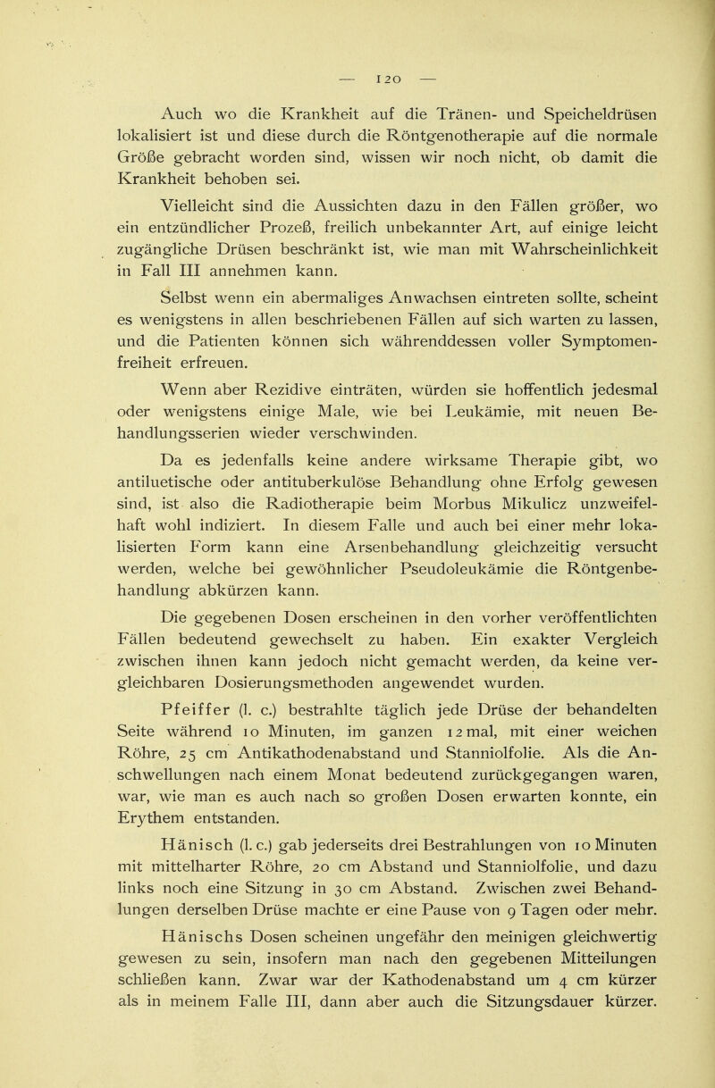 I 20 Auch wo die Krankheit auf die Tränen- und Speicheldrüsen lokalisiert ist und diese durch die Röntgenotherapie auf die normale Größe gebracht worden sind, wissen wir noch nicht, ob damit die Krankheit behoben sei. Vielleicht sind die Aussichten dazu in den Fällen größer, wo ein entzündlicher Prozeß, freilich unbekannter Art, auf einige leicht zugängliche Drüsen beschränkt ist, wie man mit Wahrscheinlichkeit in Fall III annehmen kann. Selbst wenn ein abermaliges Anwachsen eintreten sollte, scheint es wenigstens in allen beschriebenen Fällen auf sich warten zu lassen, und die Patienten können sich währenddessen voller Symptomen- freiheit erfreuen. Wenn aber Rezidive einträten, würden sie hoffentlich jedesmal oder wenigstens einige Male, wie bei Leukämie, mit neuen Be- handlungsserien wieder verschwinden. Da es jedenfalls keine andere wirksame Therapie gibt, wo antiluetische oder antituberkulöse Behandlung ohne Erfolg gewesen sind, ist also die Radiotherapie beim Morbus Mikulicz unzweifel- haft wohl indiziert. In diesem Falle und auch bei einer mehr loka- lisierten Form kann eine Arsenbehandlung gleichzeitig versucht werden, welche bei gewöhnlicher Pseudoleukämie die Röntgenbe- handlung abkürzen kann. Die gegebenen Dosen erscheinen in den vorher veröffentlichten Fällen bedeutend gewechselt zu haben. Ein exakter Vergleich zwischen ihnen kann jedoch nicht gemacht werden, da keine ver- gleichbaren Dosierungsmethoden angewendet wurden. Pfeiffer (1. c.) bestrahlte täglich jede Drüse der behandelten Seite während 10 Minuten, im ganzen 12 mal, mit einer weichen Röhre, 25 cm Antikathodenabstand und Stanniolfolie. Als die An- schwellungen nach einem Monat bedeutend zurückgegangen waren, war, wie man es auch nach so großen Dosen erwarten konnte, ein Erythem entstanden. Hänisch (I.e.) gab jederseits drei Bestrahlungen von 10 Minuten mit mittelharter Röhre, 20 cm Abstand und Stanniolfolie, und dazu links noch eine Sitzung in 30 cm Abstand. Zwischen zwei Behand- lungen derselben Drüse machte er eine Pause von 9 Tagen oder mehr. Hänischs Dosen scheinen ungefähr den meinigen gleichwertig gewesen zu sein, insofern man nach den gegebenen Mitteilungen schließen kann. Zwar war der Kathodenabstand um 4 cm kürzer als in meinem Falle III, dann aber auch die Sitzungsdauer kürzer.