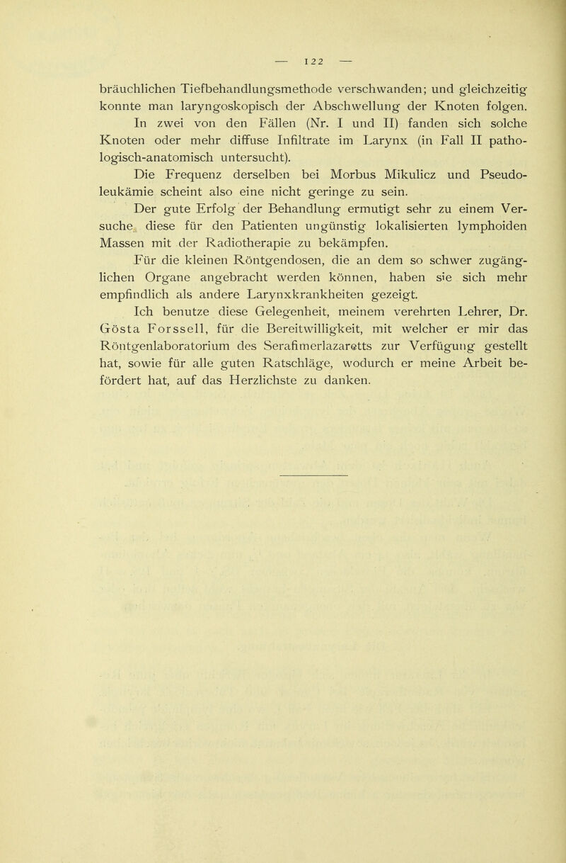 bräuchlichen Tiefbehandlungsmethode verschwanden; und gleichzeitig konnte man laryngoskopisch der Abschwellung der Knoten folgen. In zwei von den Fällen (Nr. I und II) fanden sich solche Knoten oder mehr diffuse Infiltrate im Larynx (in Fall II patho- logisch-anatomisch untersucht). Die Frequenz derselben bei Morbus Mikulicz und Pseudo- leukämie scheint also eine nicht geringe zu sein. Der gute Erfolg der Behandlung ermutigt sehr zu einem Ver- suche diese für den Patienten ungünstig lokalisierten lymphoiden Massen mit der Radiotherapie zu bekämpfen. Für die kleinen Röntgendosen, die an dem so schwer zugäng- lichen Organe angebracht werden können, haben sie sich mehr empfindlich als andere Larynxkrankheiten gezeigt. Ich benutze diese Gelegenheit, meinem verehrten Lehrer, Dr. Gösta Forsseil, für die Bereitwilligkeit, mit welcher er mir das Röntgenlaboratorium des Serafimerlazaretts zur Verfügung gestellt hat, sowie für alle guten Ratschläge, wodurch er meine Arbeit be- fördert hat, auf das Herzlichste zu danken.