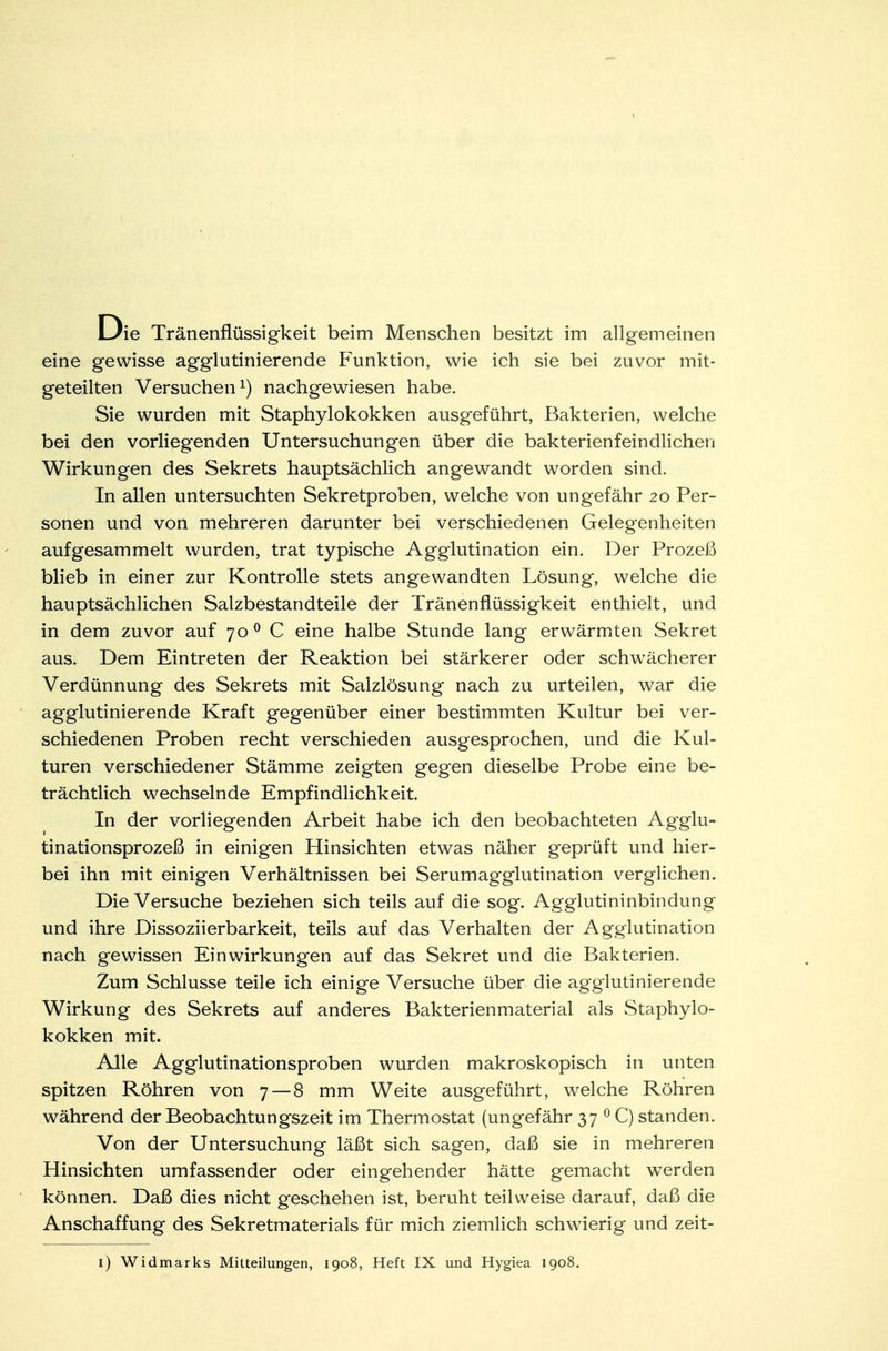 Die Tränenflüssigkeit beim Menschen besitzt im allgemeinen eine gewisse agglutinierende Funktion, wie ich sie bei zuvor mit- geteilten Versuchen1) nachgewiesen habe. Sie wurden mit Staphylokokken ausgeführt, Bakterien, welche bei den vorliegenden Untersuchungen über die bakterienfeindlichen Wirkungen des Sekrets hauptsächlich angewandt worden sind. In allen untersuchten Sekretproben, welche von ungefähr 20 Per- sonen und von mehreren darunter bei verschiedenen Gelegenheiten aufgesammelt wurden, trat typische Agglutination ein. Der Prozeß blieb in einer zur Kontrolle stets angewandten Lösung, welche die hauptsächlichen Salzbestandteile der Tränenflüssigkeit enthielt, und in dem zuvor auf 700 C eine halbe Stunde lang erwärmten Sekret aus. Dem Eintreten der Reaktion bei stärkerer oder schwächerer Verdünnung des Sekrets mit Salzlösung nach zu urteilen, war die agglutinierende Kraft gegenüber einer bestimmten Kultur bei ver- schiedenen Proben recht verschieden ausgesprochen, und die Kul- turen verschiedener Stämme zeigten gegen dieselbe Probe eine be- trächtlich wechselnde Empfindlichkeit. In der vorliegenden Arbeit habe ich den beobachteten Agglu- tinationsprozeß in einigen Hinsichten etwas näher geprüft und hier- bei ihn mit einigen Verhältnissen bei Serumagglutination verglichen. Die Versuche beziehen sich teils auf die sog. Agglutininbindung und ihre Dissoziierbarkeit, teils auf das Verhalten der Agglutination nach gewissen Einwirkungen auf das Sekret und die Bakterien. Zum Schlüsse teile ich einige Versuche über die agglutinierende Wirkung des Sekrets auf anderes Bakterienmaterial als Staphylo- kokken mit. Alle Agglutinationsproben wurden makroskopisch in unten spitzen Röhren von 7 — 8 mm Weite ausgeführt, welche Röhren während der Beobachtungszeit im Thermostat (ungefähr 37 0 C) standen. Von der Untersuchung läßt sich sagen, daß sie in mehreren Hinsichten umfassender oder eingehender hätte gemacht werden können. Daß dies nicht geschehen ist, beruht teilweise darauf, daß die Anschaffung des Sekretmaterials für mich ziemlich schwierig und zeit- 1) Widmarks Mitteilungen, 1908, Heft IX und Hygiea 1908.