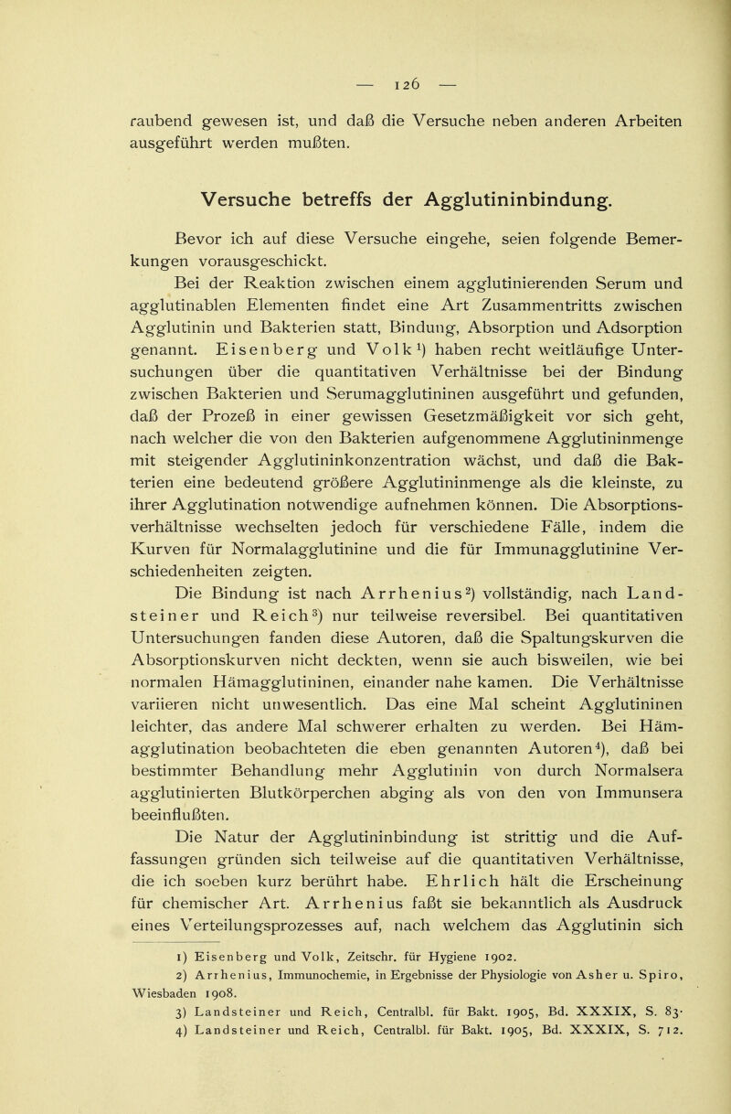 raubend gewesen ist, und daß die Versuche neben anderen Arbeiten ausgeführt werden mußten. Versuche betreffs der Agglutininbindung. Bevor ich auf diese Versuche eingehe, seien folgende Bemer- kungen vorausgeschickt. Bei der Reaktion zwischen einem agglutinierenden Serum und agglutinablen Elementen findet eine Art Zusammentritts zwischen Agglutinin und Bakterien statt, Bindung, Absorption und Adsorption genannt. Eisenberg und Volk1) haben recht weitläufige Unter- suchungen über die quantitativen Verhältnisse bei der Bindung zwischen Bakterien und Serumagglutininen ausgeführt und gefunden, daß der Prozeß in einer gewissen Gesetzmäßigkeit vor sich geht, nach welcher die von den Bakterien aufgenommene Agglutininmenge mit steigender Agglutininkonzentration wächst, und daß die Bak- terien eine bedeutend größere Agglutininmenge als die kleinste, zu ihrer Agglutination notwendige aufnehmen können. Die Absorptions- verhältnisse wechselten jedoch für verschiedene Fälle, indem die Kurven für Normalagglutinine und die für Immunagglutinine Ver- schiedenheiten zeigten. Die Bindung ist nach Arrhenius2) vollständig, nach Land- steiner und Reich3) nur teilweise reversibel. Bei quantitativen Untersuchungen fanden diese Autoren, daß die Spaltungskurven die Absorptionskurven nicht deckten, wenn sie auch bisweilen, wie bei normalen Hämagglutininen, einander nahe kamen. Die Verhältnisse variieren nicht unwesentlich. Das eine Mal scheint Agglutininen leichter, das andere Mal schwerer erhalten zu werden. Bei Häm- agglutination beobachteten die eben genannten Autoren4), daß bei bestimmter Behandlung mehr Agglutinin von durch Normalsera agglutinierten Blutkörperchen abging als von den von Immunsera beeinflußten. Die Natur der Agglutininbindung ist strittig und die Auf- fassungen gründen sich teilweise auf die quantitativen Verhältnisse, die ich soeben kurz berührt habe. Ehrlich hält die Erscheinung für chemischer Art Arrhenius faßt sie bekanntlich als Ausdruck eines Verteilungsprozesses auf, nach welchem das Agglutinin sich 1) Eisenberg und Volk, Zeitsehr. für Hygiene 1902. 2) Arrhenius, Immunochemie, in Ergebnisse der Physiologie von As her u. Spiro, Wiesbaden 1908. 3) Landsteiner und Reich, Centralbl. für Bakt. 1905, Bd. XXXIX, S. 83- 4) Landsteiner und Reich, Centralbl. für Bakt. 1905, Bd. XXXIX, S. 712.