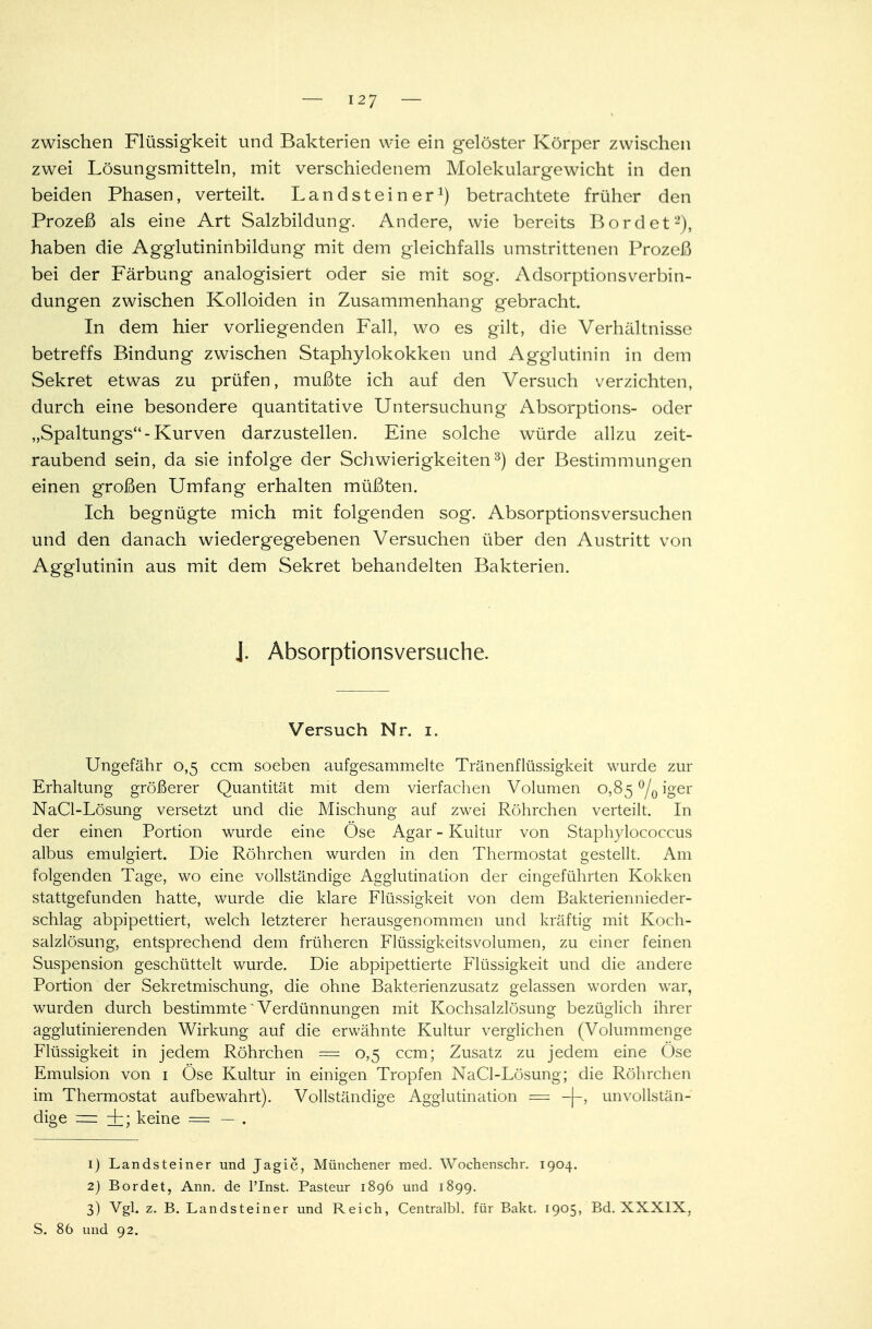 zwischen Flüssigkeit und Bakterien wie ein gelöster Körper zwischen zwei Lösungsmitteln, mit verschiedenem Molekulargewicht in den beiden Phasen, verteilt. Lan d st ei n erJ) betrachtete früher den Prozeß als eine Art Salzbildung. Andere, wie bereits Bord et1'), haben die Agglutininbildung mit dem gleichfalls umstrittenen Prozeß bei der Färbung analogisiert oder sie mit sog. Adsorptionsverbin- dungen zwischen Kolloiden in Zusammenhang gebracht. In dem hier vorliegenden Fall, wo es gilt, die Verhältnisse betreffs Bindung zwischen Staphylokokken und Agglutinin in dem Sekret etwas zu prüfen, mußte ich auf den Versuch verzichten, durch eine besondere quantitative Untersuchung Absorptions- oder „Spaltungs-Kurven darzustellen. Eine solche würde allzu zeit- raubend sein, da sie infolge der Schwierigkeiten3) der Bestimmungen einen großen Umfang erhalten müßten. Ich begnügte mich mit folgenden sog. Absorptionsversuchen und den danach wiedergegebenen Versuchen über den Austritt von Agglutinin aus mit dem Sekret behandelten Bakterien. J. Absorptionsversuche. Versuch Nr. i. Ungefähr 0,5 ccm soeben aufgesammelte Tränenflüssigkeit wurde zur Erhaltung größerer Quantität mit dem vierfachen Volumen 0,85 °/0 iger NaCl-Lösung versetzt und die Mischung auf zwei Röhrchen verteilt. In der einen Portion wurde eine Ose Agar - Kultur von Staphylococcus albus emulgiert. Die Röhrchen wurden in den Thermostat gestellt. Am folgenden Tage, wo eine vollständige Agglutination der eingeführten Kokken stattgefunden hatte, wurde die klare Flüssigkeit von dem Bakteriennieder- schlag abpipettiert, welch letzterer herausgenommen und kräftig mit Koch- salzlösung, entsprechend dem früheren Flüssigkeitsvolumen, zu einer feinen Suspension geschüttelt wurde. Die abpipettierte Flüssigkeit und die andere Portion der Sekretmischung, die ohne Bakterienzusatz gelassen worden war, wurden durch bestimmte Verdünnungen mit Kochsalzlösung bezüglich ihrer agglutinierenden Wirkung auf die erwähnte Kultur verglichen (Volummenge Flüssigkeit in jedem Röhrchen = 0,5 ccm; Zusatz zu jedem eine Öse Emulsion von 1 Öse Kultur in einigen Tropfen NaCl-Lösung; die Röhrchen im Thermostat aufbewahrt). Vollständige Agglutination = -(-, unvollstän- dige — +; keine — — . 1) Landsteiner und Jagic, Münchener med. Wochenschr. 1904. 2) Bordet, Ann. de l'Inst. Pasteur 1896 und 1899. 3) Vgl. z. B. Landsteiner und Reich, Centralbl. für Bakt. 1905, Bd. XXXIX, S. 86 und 92.