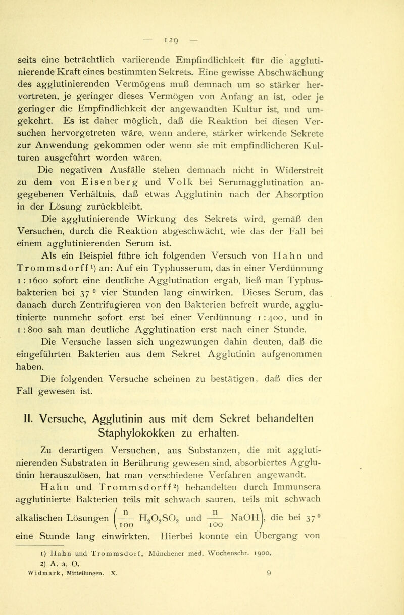 I 2Q seits eine beträchtlich variierende Empfindlichkeit für die aggluti- nierende Kraft eines bestimmten Sekrets. Eine gewisse Abschwächung des agglutinierenden Vermögens muß demnach um so stärker her- vortreten, je geringer dieses Vermögen von Anfang an ist, oder je geringer die Empfindlichkeit der angewandten Kultur ist, und um- gekehrt. Es ist daher möglich, daß die Reaktion bei diesen Ver- suchen hervorgetreten wäre, wenn andere, stärker wirkende Sekrete zur Anwendung gekommen oder wenn sie mit empfindlicheren Kul- turen ausgeführt worden wären. Die negativen Ausfälle stehen demnach nicht in Widerstreit zu dem von Eisenberg und Volk bei Serumagglutination an- gegebenen Verhältnis, daß etwas Agglutinin nach der Absorption in der Lösung zurückbleibt. Die agglutinierende Wirkung des Sekrets wird, gemäß den Versuchen, durch die Reaktion abgeschwächt, wie das der Fall bei einem agglutinierenden Serum ist. Als ein Beispiel führe ich folgenden Versuch von Hahn und Trommsdorff1) an: Auf ein Typhusserum, das in einer Verdünnung i : 1600 sofort eine deutliche Agglutination ergab, ließ man Typhus- bakterien bei 37 0 vier Stunden lang einwirken. Dieses Serum, das danach durch Zentrifugieren von den Bakterien befreit wurde, agglu- tinierte nunmehr sofort erst bei einer Verdünnung 1:400, und in 1 : 800 sah man deutliche Agglutination erst nach einer Stunde. Die Versuche lassen sich ungezwungen dahin deuten, daß die eingeführten Bakterien aus dem Sekret Agglutinin aufgenommen haben. Die folgenden Versuche scheinen zu bestätigen, daß dies der Fall gewesen ist. II. Versuche, Agglutinin aus mit dem Sekret behandelten Staphylokokken zu erhalten. Zu derartigen Versuchen, aus Substanzen, die mit aggluti- nierenden Substraten in Berührung gewesen sind, absorbiertes Agglu- tinin herauszulösen, hat man verschiedene Verfahren angewandt. Hahn und Trommsdorff2) behandelten durch Immunsera aggiutinierte Bakterien teils mit schwach sauren, teils mit schwach alkalischen Lösungen (-5- H„09S09 und NaOHj, die bei 37 0 & \ioo 1 2 2 100 / eine Stunde lang einwirkten. Hierbei konnte ein Übergang von 1) Hahn und Trommsdorf, Münchener med. Wochenschr. 1900. 2) A. a. O.