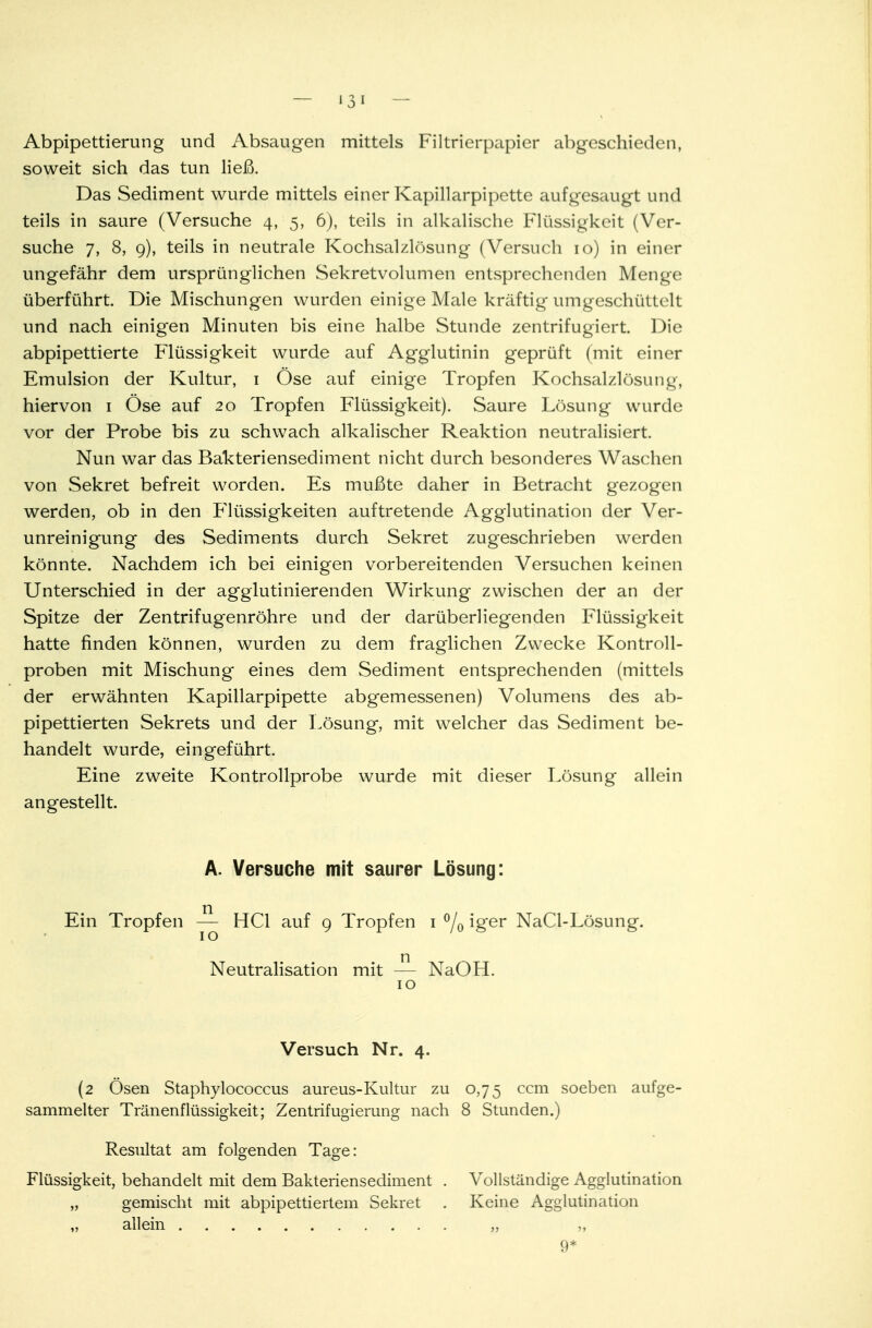 Abpipettierung und Absaugen mittels Filtrierpapier abgeschieden, soweit sich das tun ließ. Das Sediment wurde mittels einer Kapillarpipette aufgesaugt und teils in saure (Versuche 4, 5, 6), teils in alkalische Flüssigkeit (Ver- suche 7, 8, 9), teils in neutrale Kochsalzlösung (Versuch 10) in einer ungefähr dem ursprünglichen Sekretvolumen entsprechenden Menge überführt. Die Mischungen wurden einige Male kräftig umgeschüttelt und nach einigen Minuten bis eine halbe Stunde zentrifugiert. Die abpipettierte Flüssigkeit wurde auf Agglutinin geprüft (mit einer Emulsion der Kultur, 1 Öse auf einige Tropfen Kochs£ilzlösung, hiervon 1 Öse auf 20 Tropfen Flüssigkeit). Saure Lösung wurde vor der Probe bis zu schwach alkalischer Reaktion neutralisiert. Nun war das Bakteriensediment nicht durch besonderes Waschen von Sekret befreit worden. Es mußte daher in Betracht gezogen werden, ob in den Flüssigkeiten auftretende Agglutination der Ver- unreinigung des Sediments durch Sekret zugeschrieben werden könnte. Nachdem ich bei einigen vorbereitenden Versuchen keinen Unterschied in der agglutinierenden Wirkung zwischen der an der Spitze der Zentrifugenröhre und der darüberliegenden Flüssigkeit hatte finden können, wurden zu dem fraglichen Zwecke Kontroll- proben mit Mischung eines dem Sediment entsprechenden (mittels der erwähnten Kapillarpipette abgemessenen) Volumens des ab- pipettierten Sekrets und der Lösung, mit welcher das Sediment be- handelt wurde, eingeführt. Eine zweite Kontrollprobe wurde mit dieser Lösung allein angestellt. A. Versuche mit saurer Lösung: Ein Tropfen — HCl auf 9 Tropfen 1 °/0 iger NaCl-Lösung. Neutralisation mit — NaOH. 10 Versuch Nr. 4. (2 Ösen Staphylococcus aureus-Kultur zu 0,75 ccm soeben aufge- sammelter Tränenflüssigkeit; Zentrifugierung nach 8 Stunden.) Resultat am folgenden Tage: Flüssigkeit, behandelt mit dem Bakteriensediment . Vollständige Agglutination „ gemischt mit abpipettiertem Sekret . Keine Agglutination „ allein „ 9*