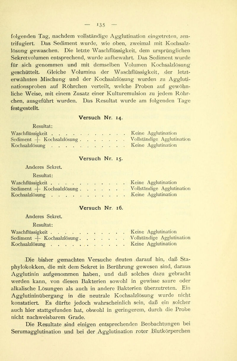 folgenden Tag, nachdem vollständige Agglutination eingetreten, zen- trifugiert Das Sediment wurde, wie oben, zweimal mit Kochsalz- lösung gewaschen. Die letzte Waschflüssigkeit, dem ursprünglichen Sekretvolumen entsprechend, wurde aufbewahrt. Das Sediment wurde für sich genommen und mit demselben Volumen Kochsalzlösung geschüttelt. Gleiche Volumina der Waschflüssigkeit, der letzt- erwähnten Mischung und der Kochsalzlösung wurden zu Aggluti- nationsproben auf Röhrchen verteilt, welche Proben auf gewöhn- liche Weise, mit einem Zusatz einer Kulturemulsion zu jedem Röhr- chen, ausgeführt wurden. Das Resultat wurde am folgenden Tage festgestellt. Versuch Nr. 14. Resultat: Waschflüssigkeit Keine Agglutination Sediment -|- Kochsalzlösung ■ . Vollständige Agglutination Kochsalzlösung . . . . . '. . . . . . Keine Agglutination Versuch Nr. 15. Anderes Sekret. Resultat: Waschflüssigkeit Keine Agglutination Sediment -|- Kochsalzlösung Vollständige Agglutination Kochsalzlösung Keine Agglutination Versuch Nr. 16. Anderes Sekret. Resultat: Waschflüssigkeit Keine Agglutination Sediment -j- Kochsalzlösung . Vollständige Agglutination Kochsalzlösung Keine Agglutination Die bisher gemachten Versuche deuten darauf hin, daß Sta- phylokokken, die mit dem Sekret in Berührung gewesen sind, daraus Agglutinin aufgenommen haben, und daß solches dazu gebracht werden kann, von diesen Bakterien sowohl in gewisse saure oder alkalische Lösungen als auch in andere Bakterien überzutreten. Ein Agglutininübergang in die neutrale Kochsalzlösung wurde nicht konstatiert. Es dürfte jedoch wahrscheinlich sein, daß ein solcher auch hier stattgefunden hat, obwohl in geringerem, durch die Probe nicht nachweisbarem Grade. Die Resultate sind einigen entsprechenden Beobachtungen bei Serumagglutination und bei der Agglutination roter Blutkörperchen