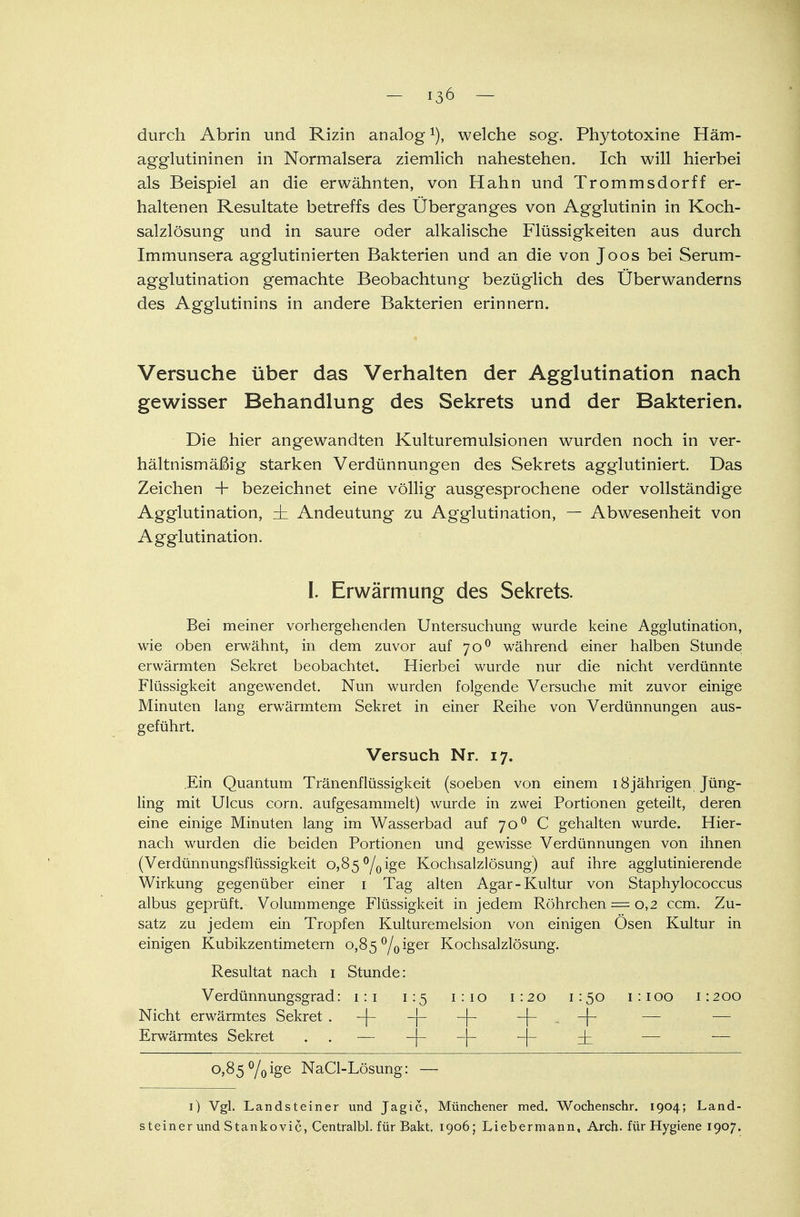 durch Abrin und Rizin analog1), welche sog. Phytotoxine Häm- agglutininen in Normalsera ziemlich nahestehen. Ich will hierbei als Beispiel an die erwähnten, von Hahn und Trommsdorff er- haltenen Resultate betreffs des Überganges von Agglutinin in Koch- salzlösung und in saure oder alkalische Flüssigkeiten aus durch Immunsera agglutinierten Bakterien und an die von Joos bei Serum- agglutination gemachte Beobachtung bezüglich des Überwanderns des Agglutinins in andere Bakterien erinnern. Versuche über das Verhalten der Agglutination nach gewisser Behandlung des Sekrets und der Bakterien. Die hier angewandten Kulturemulsionen wurden noch in ver- hältnismäßig starken Verdünnungen des Sekrets agglutiniert. Das Zeichen + bezeichnet eine völlig ausgesprochene oder vollständige Agglutination, dz Andeutung zu Agglutination, — Abwesenheit von Agglutination. I. Erwärmung des Sekrets. Bei meiner vorhergehenden Untersuchung wurde keine Agglutination, wie oben erwähnt, in dem zuvor auf 700 während einer halben Stunde erwärmten Sekret beobachtet. Hierbei wurde nur die nicht verdünnte Flüssigkeit angewendet. Nun wurden folgende Versuche mit zuvor einige Minuten lang erwärmtem Sekret in einer Reihe von Verdünnungen aus- geführt. Versuch Nr. 17. .Ein Quantum Tränenflüssigkeit (soeben von einem 18jährigen Jüng- ling mit Ulcus corn. aufgesammelt) wurde in zwei Portionen geteilt, deren eine einige Minuten lang im Wasserbad auf 700 C gehalten wurde. Hier- nach wurden die beiden Portionen und gewisse Verdünnungen von ihnen (Verdünnungsflüssigkeit 0,85 °/0ige Kochsalzlösung) auf ihre agglutinierende Wirkung gegenüber einer 1 Tag alten Agar-Kultur von Staphylococcus albus geprüft. Volummenge Flüssigkeit in jedem Röhrchen = 0,2 ccm. Zu- satz zu jedem ein Tropfen Kulturemelsion von einigen Ösen Kultur in einigen Kubikzentimetern o,85°/0iger Kochsalzlösung. Resultat nach 1 Stunde: Verdünnungsgrad: 1:1 1:5 1:10 1:20 1:50 1:100 1:200 Nicht erwärmtes Sekret —|— —4-— —|— -|- ... -j- — Erwärmtes Sekret . . — -j- -)- -j- — — o>85 %ige NaCl-Lösung: — 1) Vgl. Landsteiner und Jagic, Münchener med. Wochenschr. 1904; Land- steiner und Stankovic, Centralbl. für Bakt. 1906; Liebermann, Arch. für Hygiene 1907.