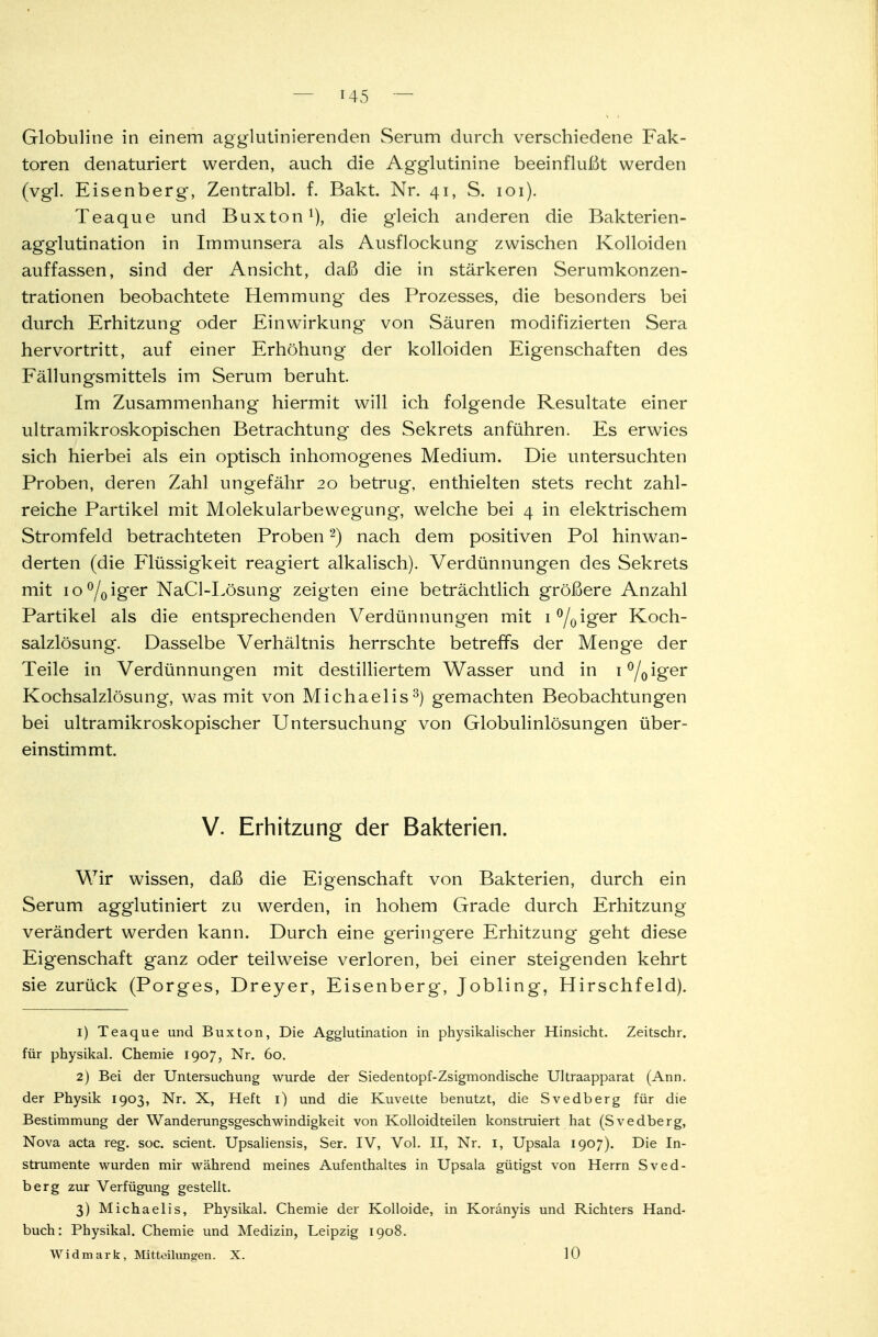 Globuline in einem agglutinierenden Serum durch verschiedene Fak- toren denaturiert werden, auch die Agglutinine beeinflußt werden (vgl. Eisenberg, Zentralbl. f. Bakt. Nr. 41, S. 101). Teaque und Buxton1), die gleich anderen die Bakterien- agglutination in Immunsera als Ausflockung zwischen Kolloiden auffassen, sind der Ansicht, daß die in stärkeren Serumkonzen- trationen beobachtete Hemmung des Prozesses, die besonders bei durch Erhitzung oder Einwirkung von Säuren modifizierten Sera hervortritt, auf einer Erhöhung der kolloiden Eigenschaften des Fällungsmittels im Serum beruht. Im Zusammenhang hiermit will ich folgende Resultate einer ultramikroskopischen Betrachtung des Sekrets anführen. Es erwies sich hierbei als ein optisch inhomogenes Medium. Die untersuchten Proben, deren Zahl ungefähr 20 betrug, enthielten stets recht zahl- reiche Partikel mit Molekularbewegung, welche bei 4 in elektrischem Stromfeld betrachteten Proben2) nach dem positiven Pol hinwan- derten (die Flüssigkeit reagiert alkalisch). Verdünnungen des Sekrets mit io°/0iger NaCl-Lösung zeigten eine beträchtlich größere Anzahl Partikel als die entsprechenden Verdünnungen mit 1 °/0iger Koch- salzlösung. Dasselbe Verhältnis herrschte betreffs der Menge der Teile in Verdünnungen mit destilliertem Wasser und in i°/0iger Kochsalzlösung, was mit von Michaelis3) gemachten Beobachtungen bei ultramikroskopischer Untersuchung von Globulinlösungen über- einstimmt. V. Erhitzung der Bakterien. Wir wissen, daß die Eigenschaft von Bakterien, durch ein Serum agglutiniert zu werden, in hohem Grade durch Erhitzung verändert werden kann. Durch eine geringere Erhitzung geht diese Eigenschaft ganz oder teilweise verloren, bei einer steigenden kehrt sie zurück (Porges, Dreyer, Eisenberg, Jobling, Hirschfeld). 1) Teaque und Buxton, Die Agglutination in physikalischer Hinsicht. Zeitschr. für physikal. Chemie 1907, Nr. 60. 2) Bei der Untersuchung wurde der Siedentopf-Zsigmondische Ultraapparat (Ann. der Physik 1903, Nr. X, Heft 1) und die Kuvette benutzt, die Svedberg für die Bestimmung der Wanderungsgeschwindigkeit von Kolloid teilen konstruiert hat (Svedberg, Nova acta reg. soc. scient. Upsaliensis, Ser. IV, Vol. II, Nr. 1, Upsala 1907). Die In- strumente wurden mir während meines Aufenthaltes in Upsala gütigst von Herrn Sved- berg zur Verfügung gestellt. 3) Michaelis, Physikal. Chemie der Kolloide, in Koränyis und Richters Hand- buch: Physikal. Chemie und Medizin, Leipzig 1908. Widmark, Mitteilungen. X. 10