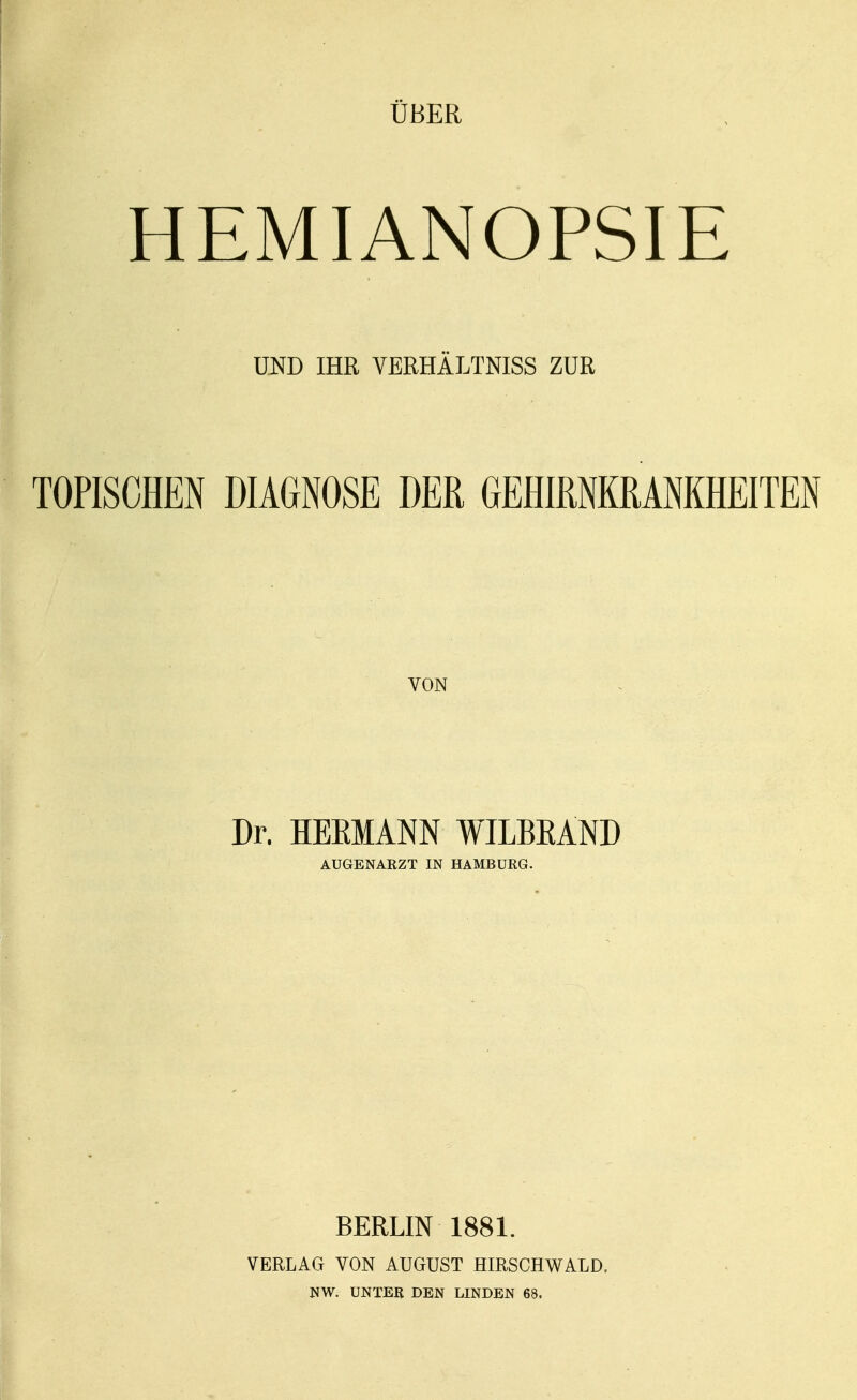 UBER HEMIANOPSIE UND IHR VERHÄLTNISS ZUR TOPISm DIAGNOSE DER GEHIRNKRANKHEITEN VON Dr. HEEMANN WILBEAND AUGENARZT IN HAMBURG. BERLIN 1881. VERLAG VON AUGUST HIRSCHWALD. NW. UNTER DEN LINDEN 68.