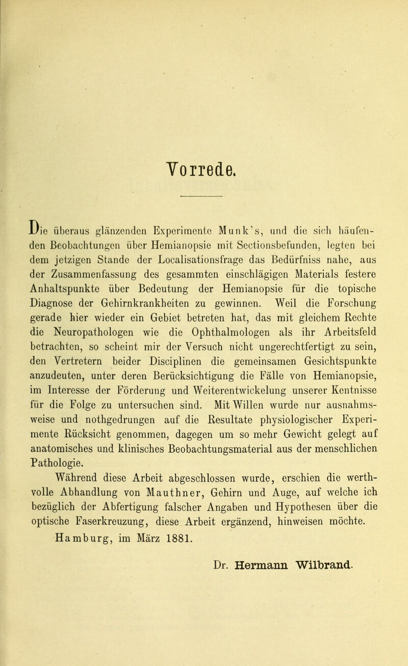Vorrede. Die überaus glänzenden Experimente Munk's, and die sieli häufen- den Beobachtungen über Hemianopsie mit Sectionsbefunden, legten bei dem jetzigen Stande der Localisationsfrage das Bedürfniss nahe, aus der Zusammenfassung des gesammten einschlägigen Materials festere Anhaltspunkte über Bedeutung der Hemianopsie für die topische Diagnose der Gehirnkrankheiten zu gewinnen. Weil die Forschung gerade hier wieder ein Gebiet betreten hat, das mit gleichem Rechte die Neuropathologen wie die Ophthalmologen als ihr Arbeitsfeld betrachten, so scheint mir der Versuch nicht ungerechtfertigt zu sein, den Vertretern beider Disciplinen die gemeinsamen Gesichtspunkte anzudeuten, unter deren Berücksichtigung die Fälle von Hemianopsie, im Interesse der Förderung und Weiterentwickelung unserer Kentnisse für die Folge zu untersuchen sind. Mit Willen wurde nur ausnahms- weise und nothgedrungen auf die Resultate physiologischer Experi- mente Rücksicht genommen, dagegen um so mehr Gewicht gelegt auf anatomisches und klinisches Beobachtungsmaterial aus der menschlichen Pathologie. Während diese Arbeit abgeschlossen wurde, erschien die werth- volle Abhandlung von Mauthner, Gehirn und Auge, auf welche ich bezüglich der Abfertigung falscher Angaben und Hypothesen über die optische Faserkreuzung, diese Arbeit ergänzend, hinweisen möchte. Hamburg, im März 1881. Dr. Hermann Wilbrand.