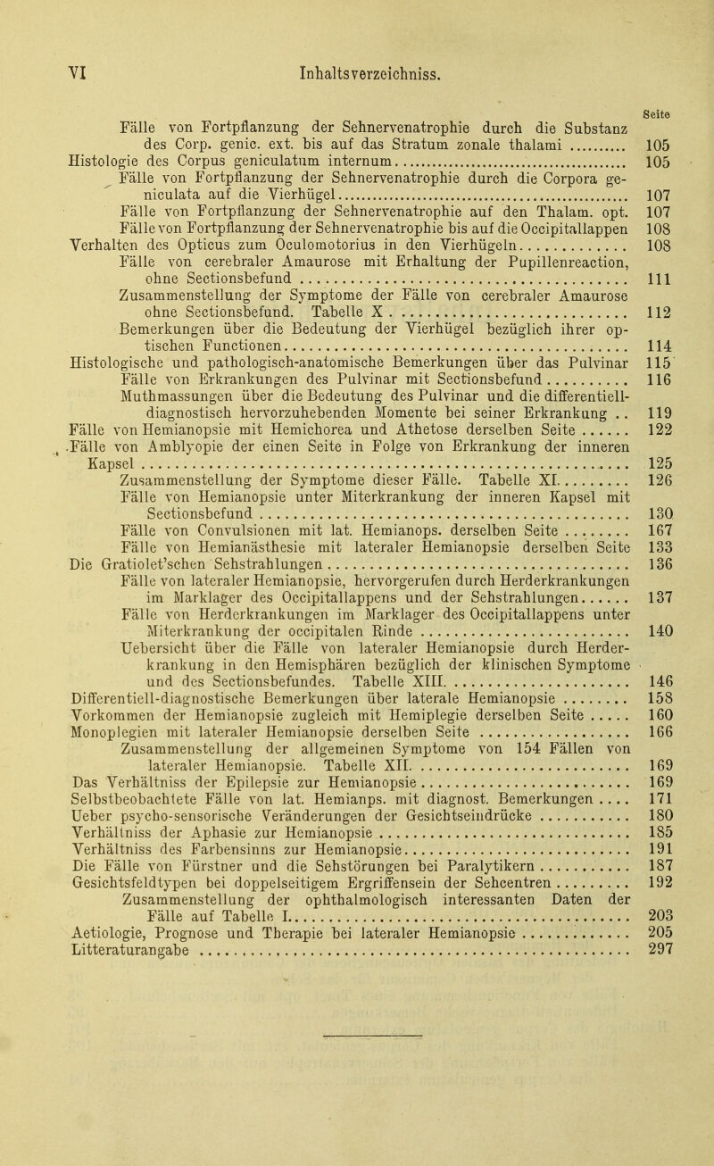 Seite Fälle von Fortpflanzung der Sehnervenatrophie durch die Substanz des Corp. genic. ext. bis auf das Stratum zonale thalami 105 Histologie des Corpus geniculatum internum 105 ^ Fälle von Fortpflanzung der Sehnervenatrophie durch die Corpora ge- niculata auf die Vierhügel 107 Fälle von Fortpflanzung der Sehnervenatrophie auf den Thalam. opt. 107 Fälle von Fortpflanzung der Sehnervenatrophie bis auf die Occipitallappen 108 Verhalten des Opticus zum Öculomotorius in den Vierhügeln 108 Fälle von cerebraler Amaurose mit Erhaltung der Pupillenreaction, ohne Sectionsbefund III Zusammenstellung der Symptome der Fälle von cerebraler Amaurose ohne Sectionsbefund. Tabelle X 112 Bemerkungen über die Bedeutung der Vierhügel bezüglich ihrer op- tischen Functionen 114 Histologische und pathologisch-anatomische Bemerkungen über das Pulvinar 115' Fälle von Erkrankungen des Pulvinar mit Sectionsbefund 116 Muthmassungen über die Bedeutung des Pulvinar und die differentiell- diagnostisch hervorzuhebenden Momente bei seiner Erkrankung .. 119 Fälle von Hemianopsie mit Hemichorea und Athetose derselben Seite 122 ^ .Fälle von x\mblyopie der einen Seite in Folge von Erkrankung der inneren Kapsel 125 Zusammenstellung der Symptome dieser Fälle. Tabelle XI 126 Fälle von Hemianopsie unter Miterkrankung der inneren Kapsel mit Sectionsbefund 130 Fälle von Convulsionen mit lat. Hemianops. derselben Seite 167 Fälle von Hemianästhesie mit lateraler Hemianopsie derselben Seite 133 Die Gratiolet'schen Sehstrahlungen 136 Fälle von lateraler Hemianopsie, hervorgerufen durch Herderkrankungen im Marklager des Occipitallappens und der Sehstrahlungen 137 Fälle von Herderkrankungen im Marklager des Occipitallappens unter Miterkrankung der occipitalen Rinde 140 Uebersicht über die Fälle von lateraler Hemianopsie durch Herder- krankung in den Hemisphären bezüglich der klinischen Symptome - und des Sectionsbefundes. Tabelle XIII 146 Differentiell-diagnostische Bemerkungen über laterale Hemianopsie 158 Vorkommen der Hemianopsie zugleich mit Hemiplegie derselben Seite 160 Monoplegien mit lateraler Hemianopsie derselben Seite 166 Zusammenstellung der allgemeinen Symptome von 154 Fällen von lateraler Hemianopsie. Tabelle XII 169 Das Verhältniss der Epilepsie zur Hemianopsie 169 Selbstbeobachlete Fälle von lat. Hemianps. mit diagnost. Bemerkungen .... 171 Ueber psycho-sensorische Veränderungen der Gesichtseindrücke 180 Verhältniss der Aphasie zur Hemianopsie 185 Verhältniss des Farbensinns zur Hemianopsie 191 Die Fälle von Fürstner und die Sehstörungen bei Paralytikern 187 Gesichtsfeldtypen bei doppelseitigem Ergriffensein der Sehcentren.. 192 Zusammenstellung der ophthalmologisch interessanten Daten der Fälle auf Tabelle I 203 Aetiologie, Prognose und Therapie bei lateraler Hemianopsie 205 Litteraturangabe 297