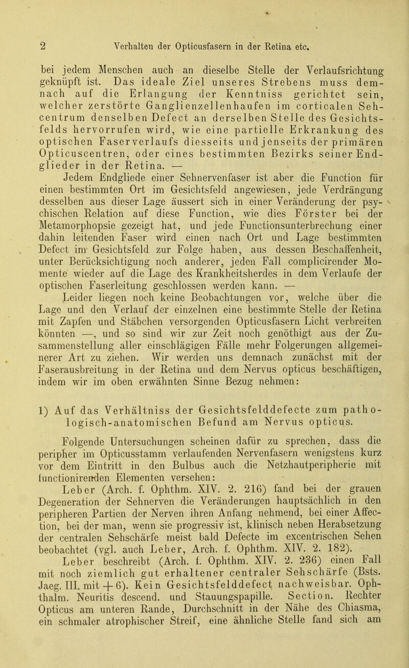 bei jedem Menschen auch an dieselbe Stelle der Verlaufsrichtung geknüpft ist. Das ideale Ziel unseres Strebens muss dem- nach auf die Erlangung der Kenntniss gerichtet sein, welcher zerstörte Ganglienzellenhaufen im corticalen Seh- centrum denselben Defect an derselben Steile des Gesichts- felds hervorrufen wird, wie eine partielle Erkrankung des optischen Faser Verlaufs diesseits und j enseits der prim ären Opticuscentren, oder eines bestimmten Bezirks seiner End- glieder in der Retina. — Jedem Endgliede einer Sehnervenfaser ist aber die Function für einen bestimmten Ort im Gesichtsfeld angewiesen, jede Verdrängung desselben aus dieser Lage äussert sich in einer Veränderung der psy- ^ chischen Relation auf diese Function, wie dies Förster bei der Metamorphopsie gezeigt hat, und jede Functionsanterbrechung einer dahin leitenden Faser wird einen nach Ort und Lage bestimmten Defect im Gesichtsfeld zur Folge haben, aus dessen Beschaffenheit, unter Berücksichtigung noch anderer, jeden Fall complicirender Mo- mente wieder auf die Lage des Krankheitsherdes in dem Verlaufe der optischen Faserleitung geschlossen werden kann. — Leider liegen noch keine Beobachtungen vor, welche über die Lage und den Verlauf der einzelnen eine bestimmte Stelle der Retina mit Zapfen und Stäbchen versorgenden Opticusfasern Licht verbreiten könnten —, und so sind wir zur Zeit noch genöthigt aus der Zu- sammenstellung aller einschlägigen Fälle mehr Folgerungen aligemei- nerer Art zu ziehen. Wir werden uns demnach zunächst mit der Faserausbreitung in der Retina und dem Nervus opticus beschäftigen, indem wir im oben erwähnten Sinne Bezug nehmen: 1) Auf das Verhältniss der Gesichtsfelddefecte zum patho- logisch-anatomischen Befund am Nervus opticus. Folgende Untersuchungen scheinen dafür zu sprechen, dass die peripher im Opticusstamm verlaufenden Nervenfasern wenigstens kurz vor dem Eintritt in den Bulbus auch die Netzhautperipherie mit tunctionirenden Elementen versehen: Leber (Arch. f. Ophthm. XIV. 2. 216) fand bei der grauen Degeneration der Sehnerven die Veränderungen hauptsächlich in den peripheren Partien der Nerven ihren Anfang nehmend, bei einer Affec- tion, bei der man, wenn sie progressiv ist, klinisch neben Herabsetzung der centralen Sehschärfe meist bald Defecte im excentrischen Sehen beobachtet (vgl. auch Leber, Arch. f. Ophthm. XIV. 2. 182). Leber beschreibt (Arch. f. Ophthm. XIV. 2. 236) einen Fall mit noch ziemlich gut erhaltener centraler Sehschärfe (Bsts. Jaeg. m. mit + 6). Kein Gesichtsfelddefect nachweisbar. Oph- thalm. Neuritis descend. und Stauungspapille. Section. Rechter Opticus am unteren Rande, Durchschnitt in der Nähe des Chiasma, ein schmaler atrophischer Streif, eine ähnliche Stelle fand sich am