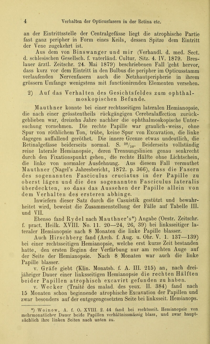 an der Eintrittsstelle der Centralgefässe liegt die atrophische Partie fast ganz peripher in Form eines Keils, dessen Spitze dem Eintritt der Yene zugekehrt ist. Aus dem von Binswanger und mir (Verhandl. d. med. Sect. d. schlesischen Gesellsch. f. vaterländ. Cultur. Sitz. 4. IV. 1879. Bres- lauer ärztl. Zeitschr. 24. Mai 1879) beschriebenen Fall 'geht hervor, dass kurz vor dem Eintritt in den Bulbus die peripher im Opticusstamm verlaufenden Nervenfasern auch die Netzhautperipherie in ihrem grössern Umfange wenigstens mit functionirenden Elementen versehen. 2) Auf das Verhalten des Gesichtsfeldes zum ophthal- moskopischen Befunde, Mauthner konnte bei einer rechtsseitigen lateralen Hemianopsie, die nach einer grösstentheils rückgängigen Cerebralaffection zurück- geblieben war, dreizehn Jahre nachher die ophthalmoskopische Unter- suchung vornehmen. Die rechte Papille war graulich-weiss, ohne Spur von röthlichem Ton, trübe, keine Spur von Excavation, die linke dagegen auffallend geröthet. Die innere Grenze etwas undeutlich, die Retinalgefässe beiderseits normal. S. ^720- Beiderseits vollständig reine laterale Hemianopsie, deren Trennungslinien genau senkrecht durch den Fixationspunkt gehen, die rechte Hälfte ohne Lichtschein, die linke von normaler Ausdehnung. Aus diesem Fall vermuthet Mauthner (Nagel's Jahresbericht, 1872. p. 366), dass die Fasern des sogenannten Fasciculus cruciatus in der Papille zu oberst lägen und die des sogenannten Fasciculus lateralis überdeckten, so dass das Aussehen der Papille allein von dem Verhalten des ersteren abhinge. Inwiefern dieser Satz durch die Casuistik gestützt und bewahr- heitet wird, beweist die Zusammenstellung der Fälle auf Tabelle III. und VH. Ebenso fand Rydel nach Mauthner's*) Angabe (Oestr. Zeitschr. f. pract. Heilk. XVIII. No. 11. 20—24, 26, 39) bei linksseitiger la- teraler Hemianopsie nach 8 Monaten die linke Papille blasser. Auch Hirschberg fand (Arch. f. Aug. u. Ohr. V. 1. 137—139) bei einer rechtsseitigen Hemianopsie, welche erst kurze Zeit bestanden hatte, den ersten Beginn der Verfärbung nur am rechten Auge auf der Seite der Hemianopsie. Nach 8 Monaten war auch die linke Papille blasser. V. Gräfe giebt (Klin. Monatsb. f. A. III. 215) an, nach drei- jähriger Dauer einer linksseitigen Hemianopsie die rechtenHälften beider Papillen atrophisch excavirt gefunden zuhaben. V. Wecker (Traite des malad, des yeux. IL 384) fand nach 15 Monaten schon beginnende atrophische Excavation der Papillen und zwar besonders auf der entgegengesetzten Seite bei linksseit. Hemianops. *) Woinow, A. f. 0. XVIII. 2. 44 fand bei rechtsseit. Hemianopsie von mehrmonatlicher Dauer beide Papillen verhältnissmässig blass, und zwar haupt- sächlich ihre linken Seiten nach unten zu.