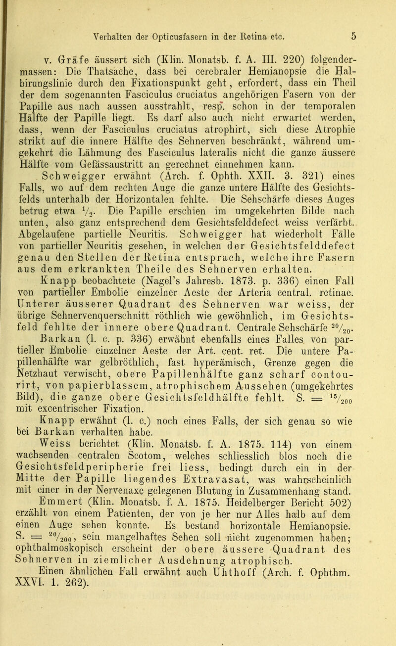 V. Gräfe äussert sich (Klin. Monatsb. f. A. III. 220) folgender- massen: Die Thatsache, dass bei cerebraler Hemianopsie die Hal- birungslinie durch den Fixationspunkt geht, erfordert, dass ein Theil der dem sogenannten Fasciculus cruciatus angehörigen Fasern von der Papille aus nach aussen ausstrahlt, resp. schon in der temporalen Hälfte der Papille liegt. Es darf also auch nicht erwartet werden, dass, wenn der Fasciculus cruciatus atrophirt, sich diese Atrophie strikt auf die innere Hälfte des Sehnerven beschränkt, während um- gekehrt die Lähmung des Fasciculus lateralis nicht die ganze äussere Hälfte vom Gefässaustritt an gerechnet einnehmen kann. Schweigger erwähnt (Arch. f. Ophth. XXII. 3. 321) eines Falls, wo auf dem rechten Auge die ganze untere Hälfte des Gesichts- felds unterhalb der Horizontalen fehlte. Die Sehschärfe dieses Auges betrug etwa V2- I^ie Papille erschien im umgekehrten Bilde nach unten, also ganz entsprechend dem Gesichtsfelddefect weiss verfärbt. Abgelaufene partielle Neuritis. Schweigger hat wiederholt Fälle von partieller Neuritis gesehen, in welchen der Gesichtsfelddefect genau den Stellen der Retina entsprach, welche ihre Fasern aus dem erkrankten Theile des Sehnerven erhalten. Knapp beobachtete (Nagel's Jahresb. 1873. p. 336) einen Fall von partieller Embolie einzelner Aeste der Arteria central, retinae. Unterer äusserer Quadrant des Sehnerven war weiss, der übrige Sehnervenquerschnitt röthlich wie gewöhnlich, im Gesichts- feld fehlte der innere obere Quadrant. Centrale Sehschärfe ^Vso- Bark an (1. c. p. 336) erwähnt ebenfalls eines Falles von par- tieller Embolie einzelner Aeste der Art. cent. ret. Die untere Pa- pillenhälfte war gelbröthlich, fast hyperämisch, Grenze gegen die Netzhaut verwischt, obere Papillenhälfte ganz scharf contou- rirt, von papierblassem, atrophischem Aussehen (umgekehrtes Bild), die ganze obere Gesichtsfeldhälfte fehlt. S. = ^V2oo mit excentrischer Fixation. Knapp erwähnt (1. c.) noch eines Falls, der sich genau so wie bei Bark an verhalten habe. Weiss berichtet (Klin. Monatsb. f. A. 1875. 114) von einem wachsenden centralen Scotom, welches schliesslich blos noch die Gesichtsfeldperipherie frei liess, bedingt durch ein in der Mitte der Papille liegendes Extravasat, was wahrscheinlich mit einer in der Nervenaxe gelegenen Blutung in Zusammenhang stand. Emmert (Klin. Monatsb. f. A. 1875. Heidelberger Bericht 502) erzählt von einem Patienten, der von je her nur Alles halb auf dem einen Auge sehen konnte. Es bestand horizontale Hemianopsie. S. = ^V200 7 sein mangelhaftes Sehen soll nicht zugenommen haben; ophthalmoskopisch erscheint der obere äussere Quadrant des Sehnerven in ziemlicher Ausdehnung atrophisch. Einen ähnlichen Fall erwähnt auch Uhthoff (Arch. f. Ophthm. XXYI. 1. 262).