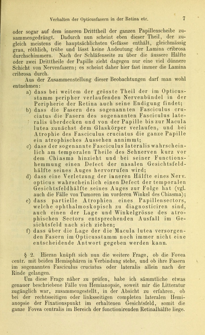 oder sogar auf dem innereD Dritttheil der ganzen Papillenscheibe zu- sammengedrängt. Dadurch nun scheint eben dieser Theil, der zu- gleich meistens die hauptsächlichsten Gefässe enthält, gleichmässig grau, röthlich, trübe und lässt keine Andeutung der Laraina cribrosa durchschimmern. Nach der Schiäfenseite zu über die äussere Hälfte oder zwei Dritttheile der Papille zieht dagegen nur eine viel dünnere Schicht von Nervenfasern; es scheint daher hier fast immer die Lamina cribrosa durch. Aus der Zusammenstellung dieser Beobachtungen darf man wohl entnehmen: a) dass bei weitem der grösste Theil der im Opticus- stamm peripher verlaufenden Nervenbündel in der Peripherie der Retina auch seine Endigung findet; b) dass die Fasern des sogenannten Fasciculus cru- ciatus die Fasern des sogenannten Fasciculus late- ■ ralis überdecken und von der Papille bis zur Macula lutea zunächst dem Glaskörper verlaufen, und bei Atrophie des Fasciculus cruciatus die ganze Papille ein atrophisches Aussehen annimmt; c) dass der sogenannte Fasciculus lateralis wahrschein- lich am temporalen Theile des Sehnerven kurz vor dem Ohiasma hinzieht und bei seiner Functions- hemmung einen Defect der nasalen Gesichtsfeld- hälfte seines Auges hervorrufen wird; d) dass eine Verletzung der inneren Hälfte eines Nerv, opticus wahrscheinlich einen Defect der temporalen Gesichtsfeldhälfte seines Auges zur Folge hat (vgl. auch die Fälle von Tumoren im vorderen Winkel des Chiasma); e) dass partielle Atrophien eines Papillensectors, welche ophthalmoskopisch zu diagnosticiren sind, auch einen der Lage und Winkelgrösse des atro- phischen Sectors entsprechenden Ausfall im Ge- sichtsfeld nach sich ziehen; f) dass über die Lage der die Macula lutea versorgen- den Fasern im Opticusstamm noch immer nicht eine entscheidende AntAvort gegeben werden kann. § 2. Hieran knüpft sich nun die weitere Frage, ob die Fovea centr. mit beiden Hemisphären in Verbindung stehe, und ob ihre Fasern im sogenannten Fasciculus cruciatus oder lateralis allein nach der Rinde gelangen. Um diese Frage näher zu prüfen, habe ich sämmtliche etwas genauer beschriebene Fälle von Hemianopsie, soweit mir die Litteratur zugänglich war, zusammengestellt, in der Absicht zu erfahren, ob bei der rechtsseitigen oder linksseitigen completen lateralen Hemi- anopsie der Fixationspunkt im erhaltenen Gesichtsfeld, somit die ganze Fovea centralis im Bereich der functionirenden Retinalhälfte liege.